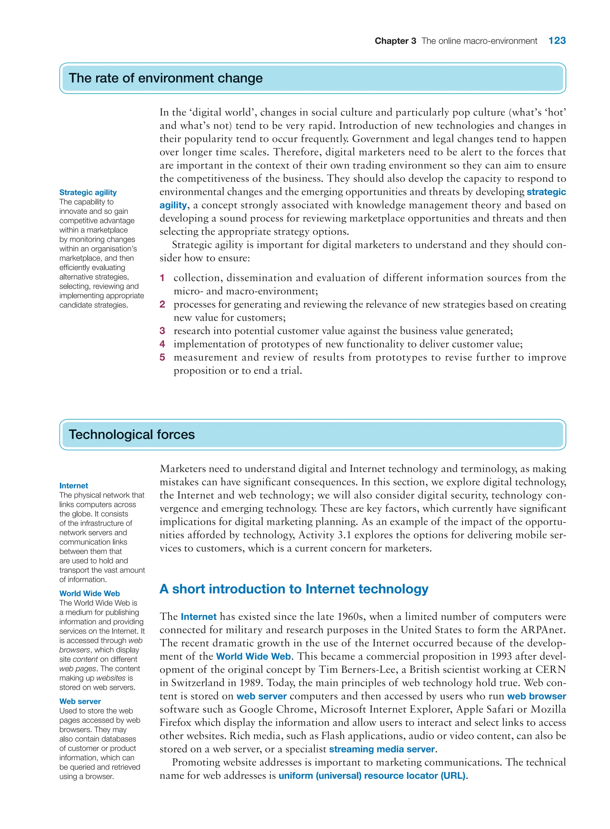 Chapter 3 The online macro-environment 123
The rate of environment change
In the ‘digital world’, changes in social culture and particularly pop culture (what’s ‘hot’
and what’s not) tend to be very rapid. Introduction of new technologies and changes in
their popularity tend to occur frequently. Government and legal changes tend to happen
over longer time scales. Therefore, digital marketers need to be alert to the forces that
are important in the context of their own trading environment so they can aim to ensure
the competitiveness of the business. They should also develop the capacity to respond to
environmental changes and the emerging opportunities and threats by developing strategic
agility, a concept strongly associated with knowledge management theory and based on
developing a sound process for reviewing marketplace opportunities and threats and then
selecting the appropriate strategy options.
Strategic agility is important for digital marketers to understand and they should con-
sider how to ensure:
1 collection, dissemination and evaluation of different information sources from the
micro- and macro-environment;
2 processes for generating and reviewing the relevance of new strategies based on creating
new value for customers;
3 research into potential customer value against the business value generated;
4 implementation of prototypes of new functionality to deliver customer value;
5 measurement and review of results from prototypes to revise further to improve
proposition or to end a trial.
Technological forces
Marketers need to understand digital and Internet technology and terminology, as making
mistakes can have significant consequences. In this section, we explore digital technology,
the Internet and web technology; we will also consider digital security, technology con-
vergence and emerging technology. These are key factors, which currently have significant
implications for digital marketing planning. As an example of the impact of the opportu-
nities afforded by technology, Activity 3.1 explores the options for delivering mobile ser-
vices to customers, which is a current concern for marketers.
A short introduction to Internet technology
The Internet has existed since the late 1960s, when a limited number of computers were
connected for military and research purposes in the United States to form the ARPAnet.
The recent dramatic growth in the use of the Internet occurred because of the develop-
ment of the World Wide Web. This became a commercial proposition in 1993 after devel-
opment of the original concept by Tim Berners-Lee, a British scientist working at CERN
in Switzerland in 1989. Today, the main principles of web technology hold true. Web con-
tent is stored on web server computers and then accessed by users who run web browser
software such as Google Chrome, Microsoft Internet Explorer, Apple Safari or Mozilla
Firefox which display the information and allow users to interact and select links to access
other websites. Rich media, such as Flash applications, audio or video content, can also be
stored on a web server, or a specialist streaming media server.
Promoting website addresses is important to marketing communications. The technical
name for web addresses is uniform (universal) resource locator (URL).
The rate of environment change
Technological forces
Strategic agility
The capability to
innovate and so gain
competitive advantage
within a marketplace
by monitoring changes
within an organisation’s
marketplace, and then
efficiently evaluating
alternative strategies,
selecting, reviewing and
implementing appropriate
candidate strategies.
Internet
The physical network that
links computers across
the globe. It consists
of the infrastructure of
network servers and
communication links
between them that
are used to hold and
transport the vast amount
of information.
World Wide Web
The World Wide Web is
a medium for publishing
information and providing
services on the Internet. It
is accessed through web
browsers, which display
site content on different
web pages. The content
making up websites is
stored on web servers.
Web server
Used to store the web
pages accessed by web
browsers. They may
also contain databases
of customer or product
information, which can
be queried and retrieved
using a browser.
 