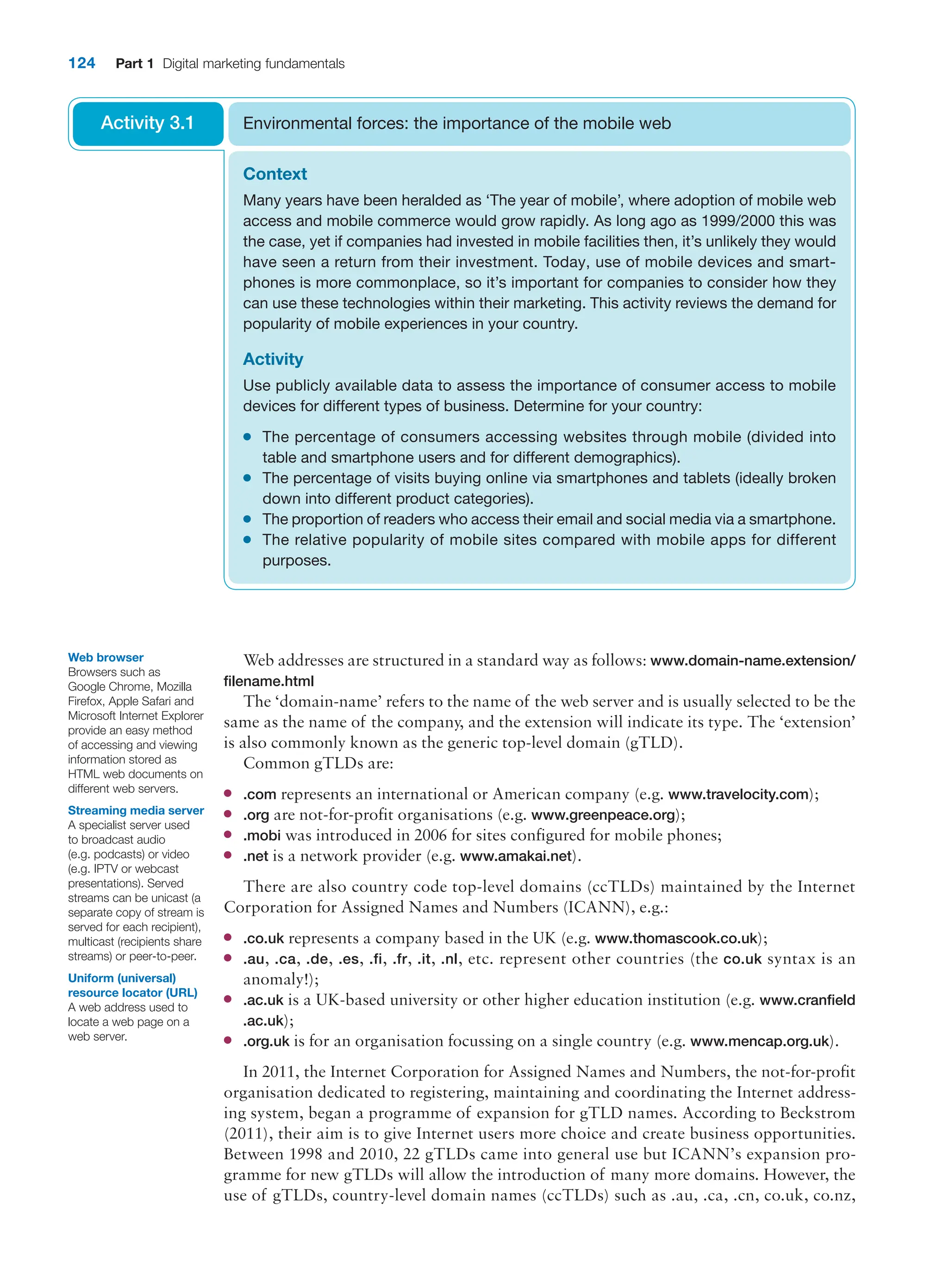 124 Part 1 Digital marketing fundamentals
Web addresses are structured in a standard way as follows: www.domain-name.­extension/
filename.html
The ‘domain-name’ refers to the name of the web server and is usually selected to be the
same as the name of the company, and the extension will indicate its type. The ‘extension’
is also commonly known as the generic top-level domain (gTLD).
Common gTLDs are:
●
● .com represents an international or American company (e.g. www.travelocity.com);
●
● .org are not-for-profit organisations (e.g. www.greenpeace.org);
●
● .mobi was introduced in 2006 for sites configured for mobile phones;
●
● .net is a network provider (e.g. www.amakai.net).
There are also country code top-level domains (ccTLDs) maintained by the Internet
Corporation for Assigned Names and Numbers (ICANN), e.g.:
●
● .co.uk represents a company based in the UK (e.g. www.thomascook.co.uk);
●
● .au, .ca, .de, .es, .fi, .fr, .it, .nl, etc. represent other countries (the co.uk syntax is an
anomaly!);
●
● .ac.uk is a UK-based university or other higher education institution (e.g. www.cranfield
.ac.uk);
●
● .org.uk is for an organisation focussing on a single country (e.g. www.mencap.org.uk).
In 2011, the Internet Corporation for Assigned Names and Numbers, the not-for-profit
organisation dedicated to registering, maintaining and coordinating the Internet address-
ing system, began a programme of expansion for gTLD names. According to Beckstrom
(2011), their aim is to give Internet users more choice and create business opportunities.
Between 1998 and 2010, 22 gTLDs came into general use but ICANN’s expansion pro-
gramme for new gTLDs will allow the introduction of many more domains. However, the
use of gTLDs, country-level domain names (ccTLDs) such as .au, .ca, .cn, co.uk, co.nz,
Context
Many years have been heralded as ‘The year of mobile’, where adoption of mobile web
access and mobile commerce would grow rapidly. As long ago as 1999/2000 this was
the case, yet if companies had invested in mobile facilities then, it’s unlikely they would
have seen a return from their investment. Today, use of mobile devices and smart-
phones is more commonplace, so it’s important for companies to consider how they
can use these technologies within their marketing. This activity reviews the demand for
popularity of mobile experiences in your country.
Activity
Use publicly available data to assess the importance of consumer access to mobile
devices for different types of business. Determine for your country:
●
● The percentage of consumers accessing websites through mobile (divided into
­
table and smartphone users and for different demographics).
●
● The percentage of visits buying online via smartphones and tablets (ideally broken
down into different product categories).
●
● The proportion of readers who access their email and social media via a smartphone.
●
● The relative popularity of mobile sites compared with mobile apps for different
purposes.
Environmental forces: the importance of the mobile web
Activity 3.1
Uniform (universal)
­
resource locator (URL)
A web address used to
locate a web page on a
web server.
Web browser
Browsers such as
Google Chrome, Mozilla
Firefox, Apple Safari and
Microsoft Internet Explorer
provide an easy method
of accessing and viewing
information stored as
HTML web documents on
different web servers.
Streaming media server
A specialist server used
to broadcast audio
(e.g. podcasts) or video
(e.g. IPTV or webcast
presentations). Served
streams can be unicast (a
separate copy of stream is
served for each recipient),
multicast (recipients share
streams) or peer-to-peer.
 