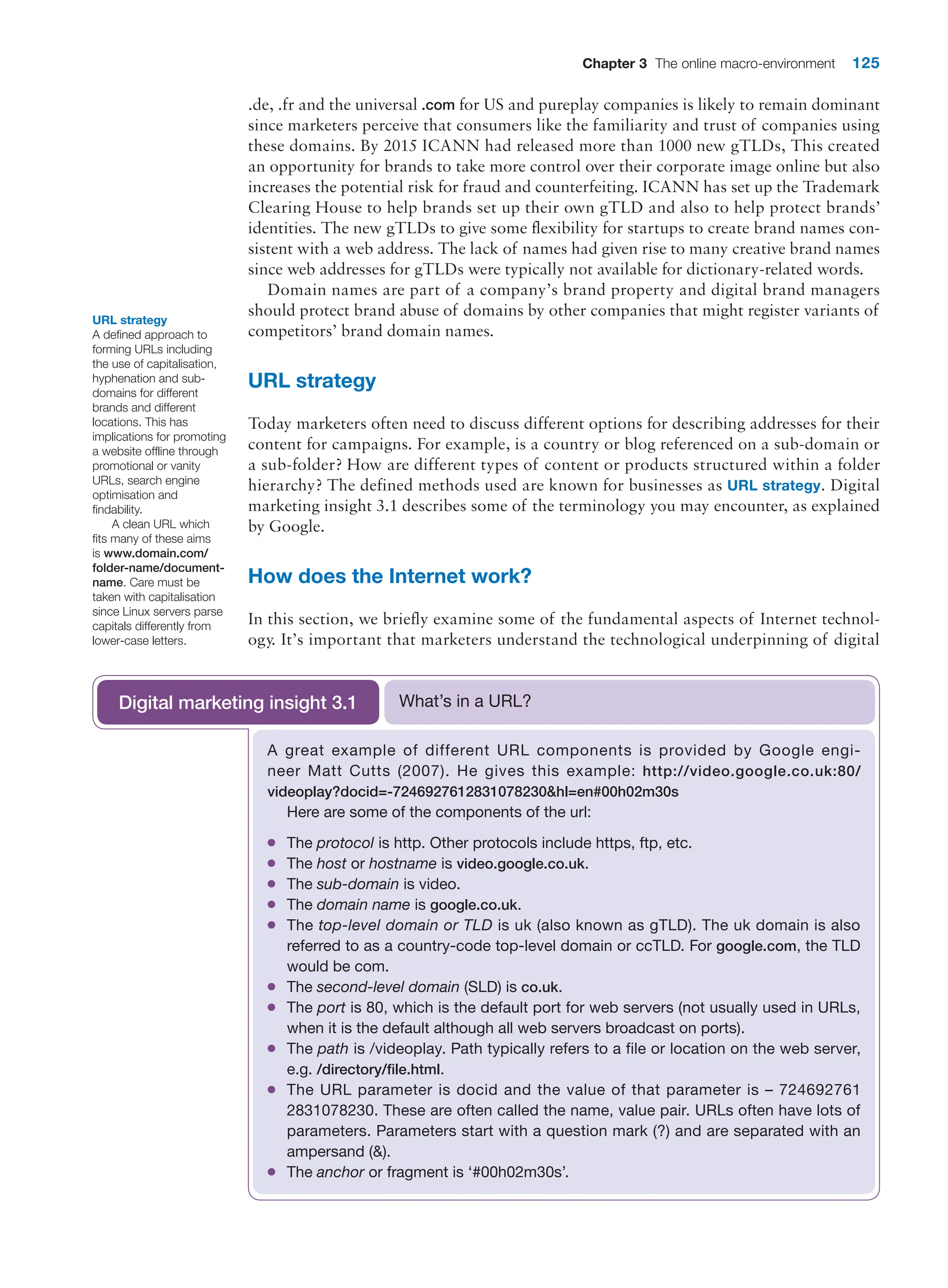 Chapter 3 The online macro-environment 125
.de, .fr and the universal .com for US and pureplay companies is likely to remain dominant
since marketers perceive that consumers like the familiarity and trust of companies using
these domains. By 2015 ICANN had released more than 1000 new gTLDs, This created
an opportunity for brands to take more control over their corporate image online but also
increases the potential risk for fraud and counterfeiting. ICANN has set up the Trademark
Clearing House to help brands set up their own gTLD and also to help protect brands’
identities. The new gTLDs to give some flexibility for startups to create brand names con-
sistent with a web address. The lack of names had given rise to many creative brand names
since web addresses for gTLDs were typically not available for dictionary-related words.
Domain names are part of a company’s brand property and digital brand managers
should protect brand abuse of domains by other companies that might register variants of
competitors’ brand domain names.
URL strategy
Today marketers often need to discuss different options for describing addresses for their
content for campaigns. For example, is a country or blog referenced on a sub-domain or
a sub-folder? How are different types of content or products structured within a folder
hierarchy? The defined methods used are known for businesses as URL strategy. Digital
marketing insight 3.1 describes some of the terminology you may encounter, as explained
by Google.
How does the Internet work?
In this section, we briefly examine some of the fundamental aspects of Internet technol-
ogy. It’s important that marketers understand the technological underpinning of digital
URL strategy
A defined approach to
forming URLs including
the use of capitalisation,
hyphenation and sub-
domains for different
brands and different
locations. This has
implications for promoting
a website offline through
promotional or vanity
URLs, search engine
optimisation and
findability.
A clean URL which
fits many of these aims
is www.domain.com/
folder-name/document-
name. Care must be
taken with capitalisation
since Linux servers parse
capitals differently from
lower-case letters.
A great example of different URL components is provided by Google engi-
neer Matt Cutts (2007). He gives this example: http://video.google.co.uk:80/
videoplay?docid=-7246927612831078230hl=en#00h02m30s
Here are some of the components of the url:
●
● The protocol is http. Other protocols include https, ftp, etc.
●
● The host or hostname is video.google.co.uk.
●
● The sub-domain is video.
●
● The domain name is google.co.uk.
●
● The top-level domain or TLD is uk (also known as gTLD). The uk domain is also
referred to as a country-code top-level domain or ccTLD. For google.com, the TLD
would be com.
●
● The second-level domain (SLD) is co.uk.
●
● The port is 80, which is the default port for web servers (not usually used in URLs,
when it is the default although all web servers broadcast on ports).
●
● The path is /videoplay. Path typically refers to a file or location on the web server,
e.g. /directory/file.html.
●
● The URL parameter is docid and the value of that parameter is – 724692761
2831078230. These are often called the name, value pair. URLs often have lots of
parameters. Parameters start with a question mark (?) and are separated with an
ampersand ().
●
● The anchor or fragment is ‘#00h02m30s’.
What’s in a URL?
Digital marketing insight 3.1
 