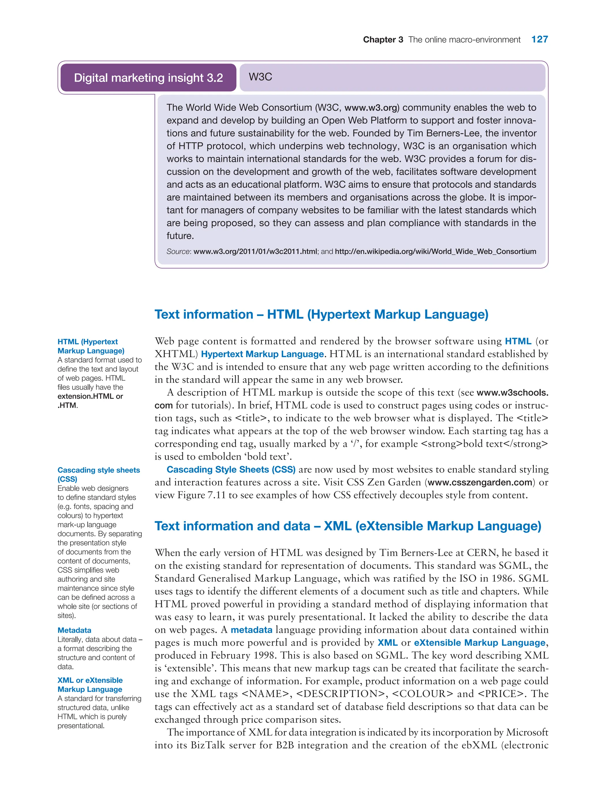 Chapter 3 The online macro-environment 127
Text information – HTML (Hypertext Markup Language)
Web page content is formatted and rendered by the browser software using HTML (or
XHTML) Hypertext Markup Language. HTML is an international standard established by
the W3C and is intended to ensure that any web page written according to the definitions
in the standard will appear the same in any web browser.
A description of HTML markup is outside the scope of this text (see www.w3schools.
com for tutorials). In brief, HTML code is used to construct pages using codes or instruc-
tion tags, such as title, to indicate to the web browser what is displayed. The title
tag indicates what appears at the top of the web browser window. Each starting tag has a
corresponding end tag, usually marked by a ‘/’, for example strongbold text/strong
is used to embolden ‘bold text’.
Cascading Style Sheets (CSS) are now used by most websites to enable standard styling
and interaction features across a site. Visit CSS Zen Garden (www.csszengarden.com) or
view Figure 7.11 to see examples of how CSS effectively decouples style from content.
Text information and data – XML (eXtensible Markup Language)
When the early version of HTML was designed by Tim Berners-Lee at CERN, he based it
on the existing standard for representation of documents. This standard was SGML, the
Standard Generalised Markup Language, which was ratified by the ISO in 1986. SGML
uses tags to identify the different elements of a document such as title and chapters. While
HTML proved powerful in providing a standard method of displaying information that
was easy to learn, it was purely presentational. It lacked the ability to describe the data
on web pages. A metadata language providing information about data contained within
pages is much more powerful and is provided by XML or eXtensible Markup Language,
produced in February 1998. This is also based on SGML. The key word describing XML
is ‘extensible’. This means that new markup tags can be created that facilitate the search-
ing and exchange of information. For example, product information on a web page could
use the XML tags NAME, DESCRIPTION, COLOUR and PRICE. The
tags can effectively act as a standard set of database field descriptions so that data can be
exchanged through price comparison sites.
The importance of XML for data integration is indicated by its incorporation by ­Microsoft
into its BizTalk server for B2B integration and the creation of the ebXML (electronic
The World Wide Web Consortium (W3C, www.w3.org) community enables the web to
expand and develop by building an Open Web Platform to support and foster innova-
tions and future sustainability for the web. Founded by Tim Berners-Lee, the inventor
of HTTP protocol, which underpins web technology, W3C is an organisation which
works to maintain international standards for the web. W3C provides a forum for dis-
cussion on the development and growth of the web, facilitates software development
and acts as an educational platform. W3C aims to ensure that protocols and standards
are maintained between its members and organisations across the globe. It is impor-
tant for managers of company websites to be familiar with the latest standards which
are being proposed, so they can assess and plan compliance with standards in the
future.
Source: www.w3.org/2011/01/w3c2011.html; and http://en.wikipedia.org/wiki/World_Wide_Web_Consortium
W3C
Digital marketing insight 3.2
HTML (Hypertext
Markup Language)
A standard format used to
define the text and layout
of web pages. HTML
files usually have the
extension.HTML or
.HTM.
Cascading style sheets
(CSS)
Enable web designers
to define standard styles
(e.g. fonts, spacing and
colours) to hypertext
mark-up language
documents. By separating
the presentation style
of documents from the
content of documents,
CSS simplifies web
authoring and site
maintenance since style
can be defined across a
whole site (or sections of
sites).
Metadata
Literally, data about data –
a format describing the
structure and content of
data.
XML or eXtensible
Markup Language
A standard for transferring
structured data, unlike
HTML which is purely
presentational.
 