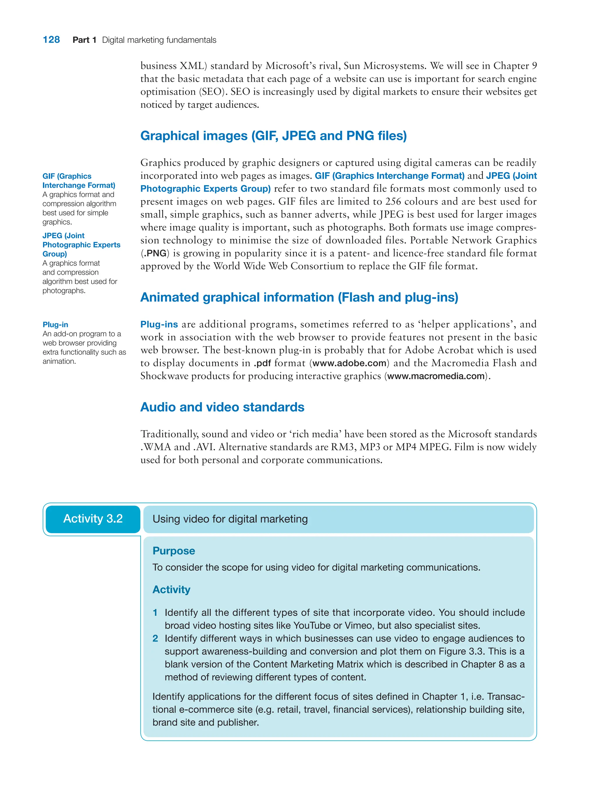 128 Part 1 Digital marketing fundamentals
business XML) standard by Microsoft’s rival, Sun Microsystems. We will see in Chapter 9
that the basic metadata that each page of a website can use is important for search engine
optimisation (SEO). SEO is increasingly used by digital markets to ensure their websites get
noticed by target audiences.
Graphical images (GIF, JPEG and PNG files)
Graphics produced by graphic designers or captured using digital cameras can be readily
incorporated into web pages as images. GIF (Graphics Interchange Format) and JPEG (Joint
Photographic Experts Group) refer to two standard file formats most commonly used to
present images on web pages. GIF files are limited to 256 colours and are best used for
small, simple graphics, such as banner adverts, while JPEG is best used for larger images
where image quality is important, such as photographs. Both formats use image compres-
sion technology to minimise the size of downloaded files. Portable Network Graphics
(.PNG) is growing in popularity since it is a patent- and licence-free standard file format
approved by the World Wide Web Consortium to replace the GIF file format.
Animated graphical information (Flash and plug-ins)
Plug-ins are additional programs, sometimes referred to as ‘helper applications’, and
work in association with the web browser to provide features not present in the basic
web browser. The best-known plug-in is probably that for Adobe Acrobat which is used
to display documents in .pdf format (www.adobe.com) and the Macromedia Flash and
­
Shockwave products for producing interactive graphics (www.macromedia.com).
Audio and video standards
Traditionally, sound and video or ‘rich media’ have been stored as the Microsoft standards
.WMA and .AVI. Alternative standards are RM3, MP3 or MP4 MPEG. Film is now widely
used for both personal and corporate communications.
GIF (Graphics
­Interchange Format)
A graphics format and
compression algorithm
best used for simple
graphics.
JPEG (Joint
­Photographic Experts
Group)
A graphics format
and compression
algorithm best used for
photographs.
Plug-in
An add-on program to a
web browser providing
extra functionality such as
animation.
Purpose
To consider the scope for using video for digital marketing communications.
Activity
1 Identify all the different types of site that incorporate video. You should include
broad video hosting sites like YouTube or Vimeo, but also specialist sites.
2 Identify different ways in which businesses can use video to engage audiences to
support awareness-building and conversion and plot them on Figure 3.3. This is a
blank version of the Content Marketing Matrix which is described in Chapter 8 as a
method of reviewing different types of content.
Identify applications for the different focus of sites defined in Chapter 1, i.e. Transac-
tional e-commerce site (e.g. retail, travel, financial services), relationship building site,
brand site and publisher.
Using video for digital marketing
Activity 3.2
 