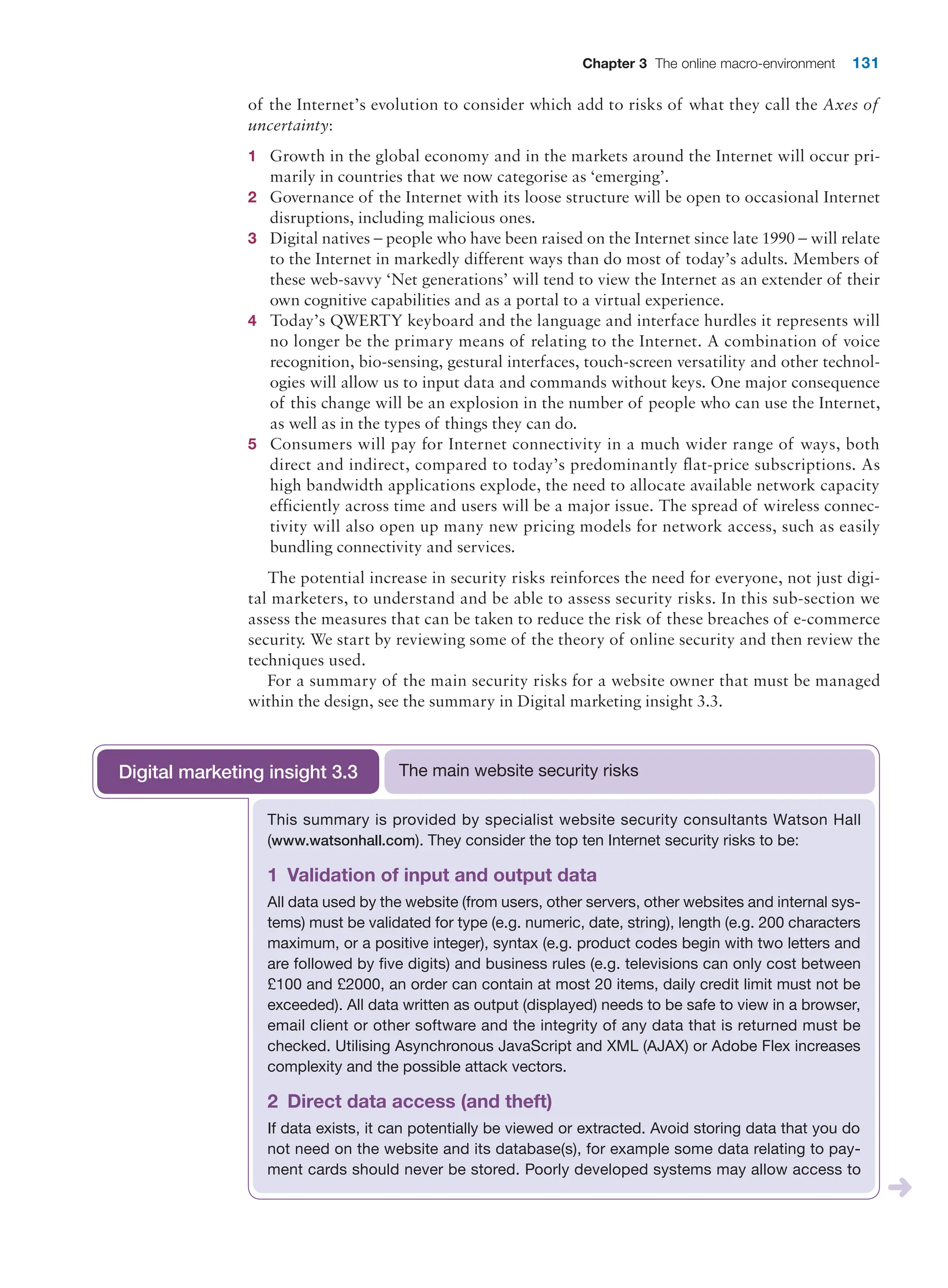 Chapter 3 The online macro-environment 131
of the Internet’s evolution to consider which add to risks of what they call the Axes of
uncertainty:
1 Growth in the global economy and in the markets around the Internet will occur pri-
marily in countries that we now categorise as ‘emerging’.
2 Governance of the Internet with its loose structure will be open to occasional Internet
disruptions, including malicious ones.
3 Digital natives – people who have been raised on the Internet since late 1990 – will ­
relate
to the Internet in markedly different ways than do most of today’s adults. ­
Members of
these web-savvy ‘Net generations’ will tend to view the Internet as an extender of their
own cognitive capabilities and as a portal to a virtual experience.
4 Today’s QWERTY keyboard and the language and interface hurdles it represents will
no longer be the primary means of relating to the Internet. A combination of voice
­
recognition, bio-sensing, gestural interfaces, touch-screen versatility and other technol-
ogies will allow us to input data and commands without keys. One major consequence
of this change will be an explosion in the number of people who can use the Internet,
as well as in the types of things they can do.
5 Consumers will pay for Internet connectivity in a much wider range of ways, both
­
direct and indirect, compared to today’s predominantly flat-price subscriptions. As
high bandwidth applications explode, the need to allocate available network capacity
efficiently across time and users will be a major issue. The spread of wireless connec-
tivity will also open up many new pricing models for network access, such as easily
­
bundling connectivity and services.
The potential increase in security risks reinforces the need for everyone, not just digi-
tal marketers, to understand and be able to assess security risks. In this sub-section we
assess the measures that can be taken to reduce the risk of these breaches of e-commerce
security. We start by reviewing some of the theory of online security and then review the
techniques used.
For a summary of the main security risks for a website owner that must be managed
within the design, see the summary in Digital marketing insight 3.3.
This summary is provided by specialist website security consultants Watson Hall
(www.watsonhall.com). They consider the top ten Internet security risks to be:
1 Validation of input and output data
All data used by the website (from users, other servers, other websites and ­
internal sys-
tems) must be validated for type (e.g. numeric, date, string), length (e.g. 200 ­
characters
maximum, or a positive integer), syntax (e.g. product codes begin with two letters and
are followed by five digits) and business rules (e.g. televisions can only cost between
£100 and £2000, an order can contain at most 20 items, daily credit limit must not be
exceeded). All data written as output (displayed) needs to be safe to view in a browser,
email client or other software and the integrity of any data that is returned must be
checked. Utilising Asynchronous JavaScript and XML (AJAX) or Adobe Flex increases
complexity and the possible attack vectors.
2 Direct data access (and theft)
If data exists, it can potentially be viewed or extracted. Avoid storing data that you do
not need on the website and its database(s), for example some data relating to pay-
ment cards should never be stored. Poorly developed systems may allow access to
The main website security risks
Digital marketing insight 3.3
 