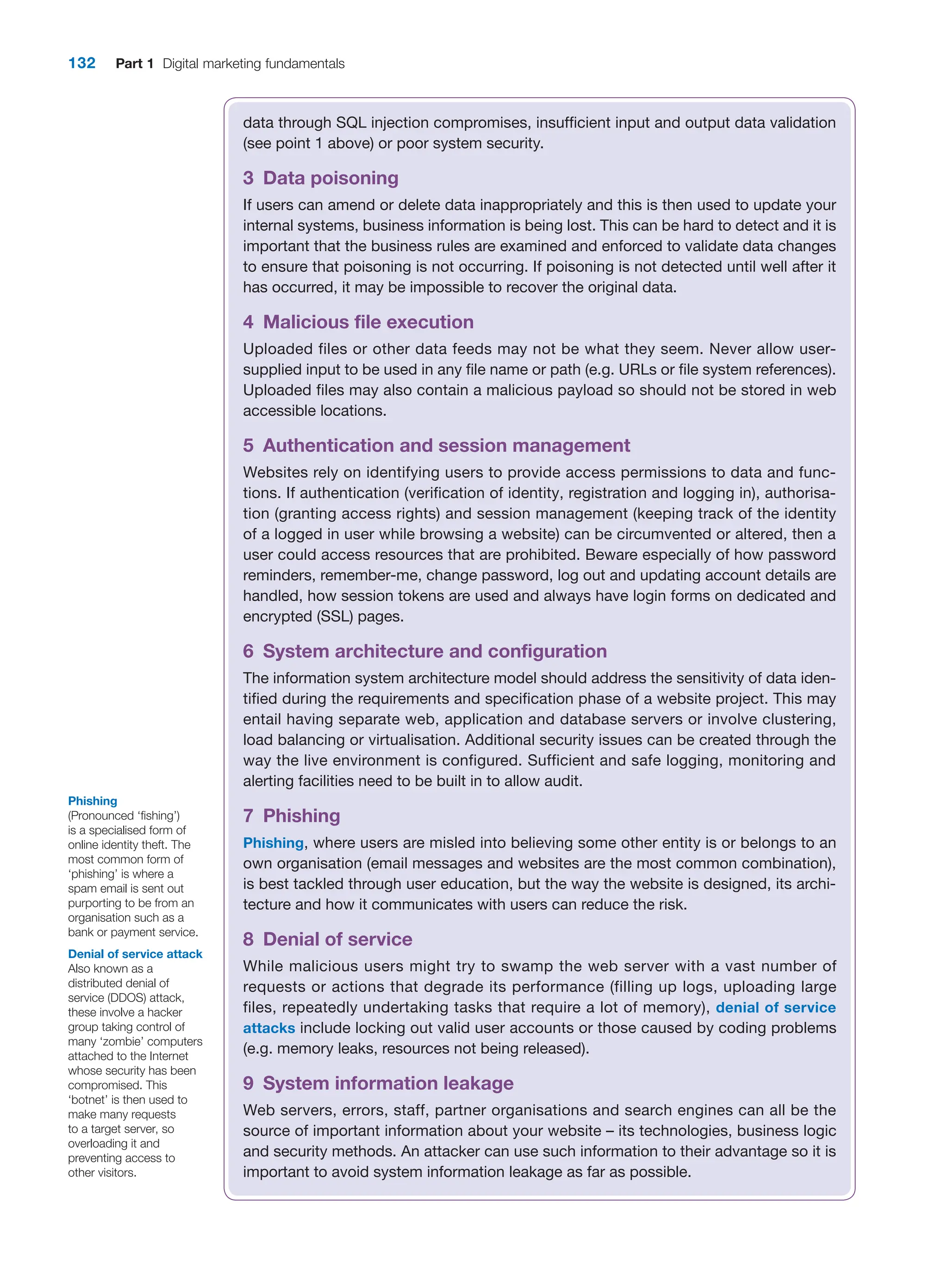 132 Part 1 Digital marketing fundamentals
data through SQL injection compromises, insufficient input and output data validation
(see point 1 above) or poor system security.
3 Data poisoning
If users can amend or delete data inappropriately and this is then used to update your
internal systems, business information is being lost. This can be hard to detect and it is
important that the business rules are examined and enforced to validate data changes
to ensure that poisoning is not occurring. If poisoning is not detected until well after it
has occurred, it may be impossible to recover the original data.
4 Malicious file execution
Uploaded files or other data feeds may not be what they seem. Never allow user-
supplied input to be used in any file name or path (e.g. URLs or file system references).
Uploaded files may also contain a malicious payload so should not be stored in web
accessible locations.
5 Authentication and session management
Websites rely on identifying users to provide access permissions to data and func-
tions. If authentication (verification of identity, registration and logging in), authorisa-
tion (granting access rights) and session management (keeping track of the identity
of a logged in user while browsing a website) can be circumvented or altered, then a
user could access resources that are prohibited. Beware especially of how password
reminders, remember-me, change password, log out and updating account details are
handled, how session tokens are used and always have login forms on dedicated and
encrypted (SSL) pages.
6 System architecture and configuration
The information system architecture model should address the sensitivity of data iden-
tified during the requirements and specification phase of a website project. This may
entail having separate web, application and database servers or involve clustering,
load balancing or virtualisation. Additional security issues can be created through the
way the live environment is configured. Sufficient and safe logging, monitoring and
alerting facilities need to be built in to allow audit.
7 Phishing
Phishing, where users are misled into believing some other entity is or belongs to an
own organisation (email messages and websites are the most common combination),
is best tackled through user education, but the way the website is designed, its archi-
tecture and how it communicates with users can reduce the risk.
8 Denial of service
While malicious users might try to swamp the web server with a vast number of
­
requests or actions that degrade its performance (filling up logs, uploading large
files, repeatedly undertaking tasks that require a lot of memory), denial of service
­attacks ­
include locking out valid user accounts or those caused by coding problems
(e.g. memory leaks, resources not being released).
9 System information leakage
Web servers, errors, staff, partner organisations and search engines can all be the
source of important information about your website – its technologies, business logic
and security methods. An attacker can use such information to their advantage so it is
important to avoid system information leakage as far as possible.
Phishing
(Pronounced ‘fishing’)
is a specialised form of
online identity theft. The
most common form of
‘phishing’ is where a
spam email is sent out
purporting to be from an
organisation such as a
bank or payment service.
Denial of service attack
Also known as a
distributed denial of
service (DDOS) attack,
these involve a hacker
group taking control of
many ‘zombie’ computers
attached to the Internet
whose security has been
compromised. This
‘botnet’ is then used to
make many requests
to a target server, so
overloading it and
preventing access to
other visitors.
 