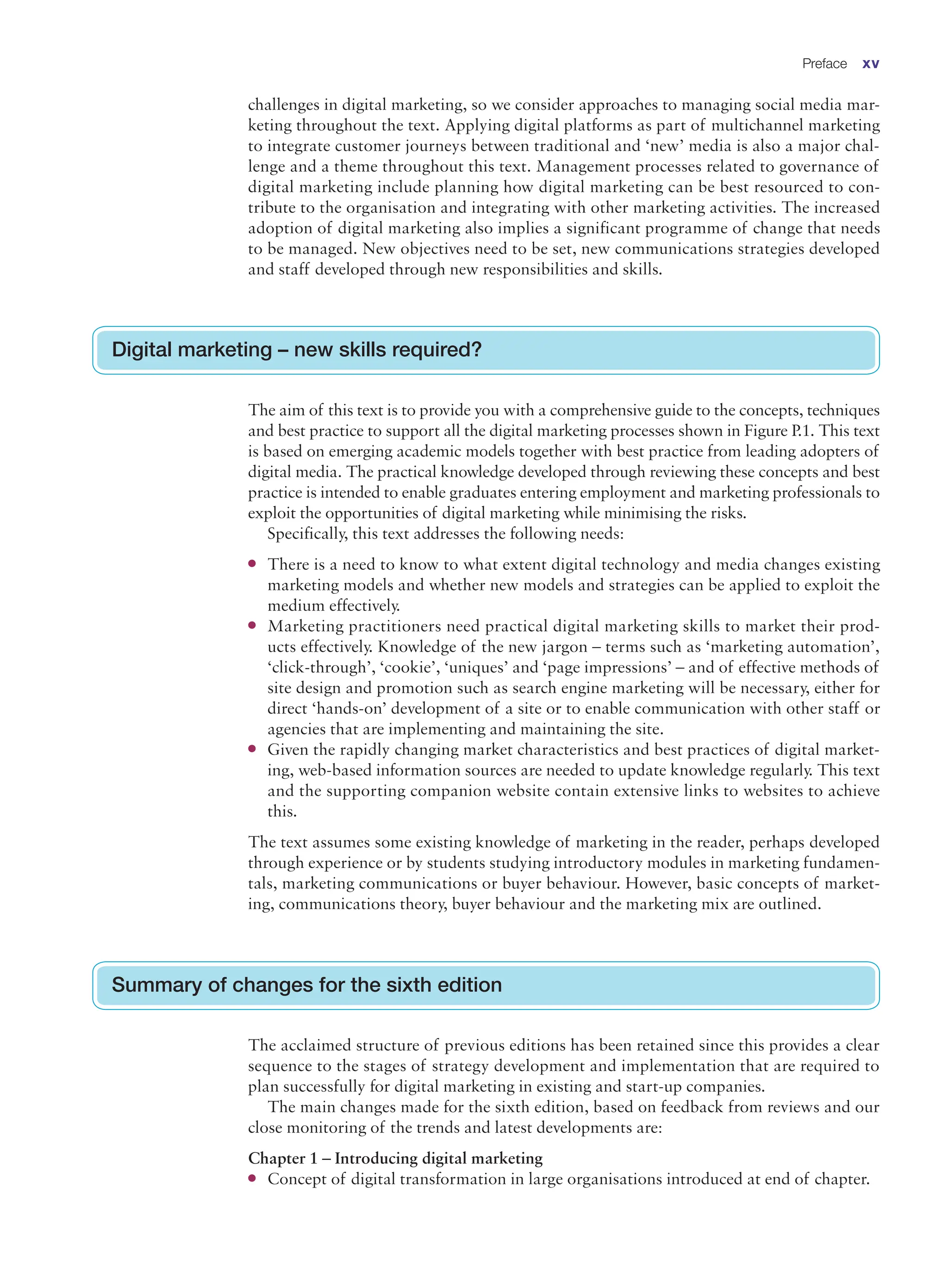 challenges in digital marketing, so we consider approaches to managing social media mar-
keting throughout the text. Applying digital platforms as part of multichannel marketing
to integrate customer journeys between traditional and ‘new’ media is also a major chal-
lenge and a theme throughout this text. Management processes related to governance of
digital marketing include planning how digital marketing can be best resourced to con-
tribute to the organisation and integrating with other marketing activities. The increased
adoption of digital marketing also implies a significant programme of change that needs
to be managed. New objectives need to be set, new communications strategies developed
and staff developed through new responsibilities and skills.
Digital marketing – new skills required?
The aim of this text is to provide you with a comprehensive guide to the concepts, techniques
and best practice to support all the digital marketing processes shown in Figure P.1. This text
is based on emerging academic models together with best practice from leading adopters of
digital media. The practical knowledge developed through reviewing these concepts and best
practice is intended to enable graduates entering employment and marketing professionals to
exploit the opportunities of digital marketing while minimising the risks.
Specifically, this text addresses the following needs:
●
● There is a need to know to what extent digital technology and media changes existing
marketing models and whether new models and strategies can be applied to exploit the
medium effectively.
●
● Marketing practitioners need practical digital marketing skills to market their prod-
ucts effectively. Knowledge of the new jargon – terms such as ‘marketing automation’,
‘click-through’, ‘cookie’, ‘uniques’ and ‘page impressions’ – and of effective methods of
site design and promotion such as search engine marketing will be necessary, either for
­
direct ‘hands-on’ development of a site or to enable communication with other staff or
agencies that are implementing and maintaining the site.
●
● Given the rapidly changing market characteristics and best practices of digital market-
ing, web-based information sources are needed to update knowledge regularly. This text
and the supporting companion website contain extensive links to websites to achieve
this.
The text assumes some existing knowledge of marketing in the reader, perhaps ­
developed
through experience or by students studying introductory modules in marketing fundamen-
tals, marketing communications or buyer behaviour. However, basic concepts of market-
ing, communications theory, buyer behaviour and the marketing mix are outlined.
Summary of changes for the sixth edition
The acclaimed structure of previous editions has been retained since this provides a clear
sequence to the stages of strategy development and implementation that are required to
plan successfully for digital marketing in existing and start-up companies.
The main changes made for the sixth edition, based on feedback from reviews and our
close monitoring of the trends and latest developments are:
Chapter 1 – Introducing digital marketing
●
● Concept of digital transformation in large organisations introduced at end of chapter.
Preface xv
 