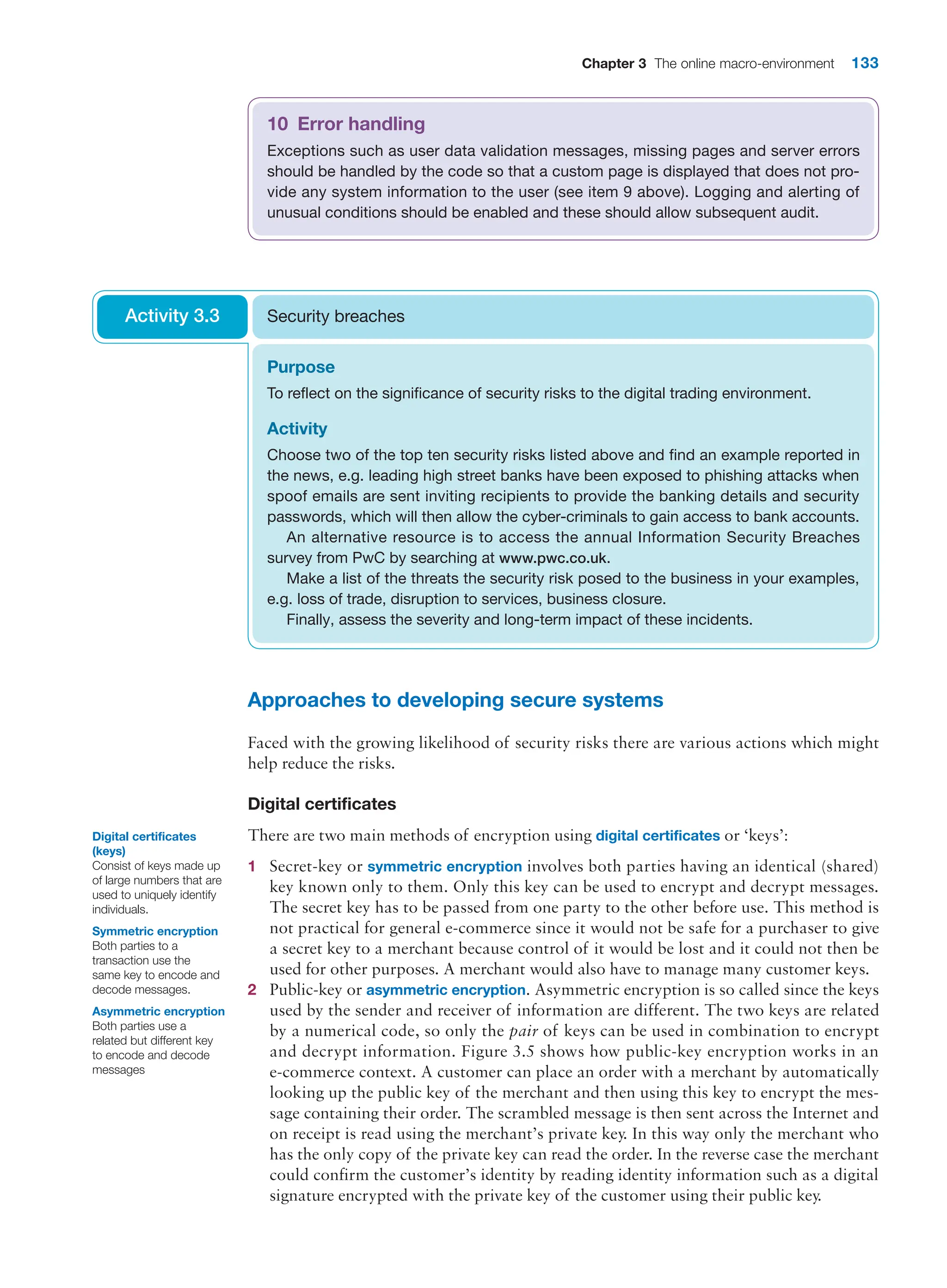 Chapter 3 The online macro-environment 133
Approaches to developing secure systems
Faced with the growing likelihood of security risks there are various actions which might
help reduce the risks.
Digital certificates
There are two main methods of encryption using digital certificates or ‘keys’:
1 Secret-key or symmetric encryption involves both parties having an identical (shared)
key known only to them. Only this key can be used to encrypt and decrypt messages.
The secret key has to be passed from one party to the other before use. This method is
not practical for general e-commerce since it would not be safe for a purchaser to give
a secret key to a merchant because control of it would be lost and it could not then be
used for other purposes. A merchant would also have to manage many customer keys.
2 Public-key or asymmetric encryption. Asymmetric encryption is so called since the keys
used by the sender and receiver of information are different. The two keys are related
by a numerical code, so only the pair of keys can be used in combination to encrypt
and decrypt information. Figure 3.5 shows how public-key encryption works in an
­
e-commerce context. A customer can place an order with a merchant by automatically
looking up the public key of the merchant and then using this key to encrypt the mes-
sage containing their order. The scrambled message is then sent across the Internet and
on receipt is read using the merchant’s private key. In this way only the merchant who
has the only copy of the private key can read the order. In the reverse case the merchant
could confirm the customer’s identity by reading identity information such as a digital
signature encrypted with the private key of the customer using their public key.
10 Error handling
Exceptions such as user data validation messages, missing pages and server errors
should be handled by the code so that a custom page is displayed that does not pro-
vide any system information to the user (see item 9 above). Logging and alerting of
unusual conditions should be enabled and these should allow subsequent audit.
Purpose
To reflect on the significance of security risks to the digital trading environment.
Activity
Choose two of the top ten security risks listed above and find an example reported in
the news, e.g. leading high street banks have been exposed to phishing attacks when
spoof emails are sent inviting recipients to provide the banking details and security
passwords, which will then allow the cyber-criminals to gain access to bank accounts.
An alternative resource is to access the annual Information Security Breaches
­
survey from PwC by searching at www.pwc.co.uk.
Make a list of the threats the security risk posed to the business in your examples,
e.g. loss of trade, disruption to services, business closure.
Finally, assess the severity and long-term impact of these incidents.
Security breaches
Activity 3.3
Digital certificates
(keys)
Consist of keys made up
of large numbers that are
used to uniquely identify
individuals.
Symmetric encryption
Both parties to a
transaction use the
same key to encode and
decode messages.
Asymmetric encryption
Both parties use a
related but different key
to encode and decode
messages
 