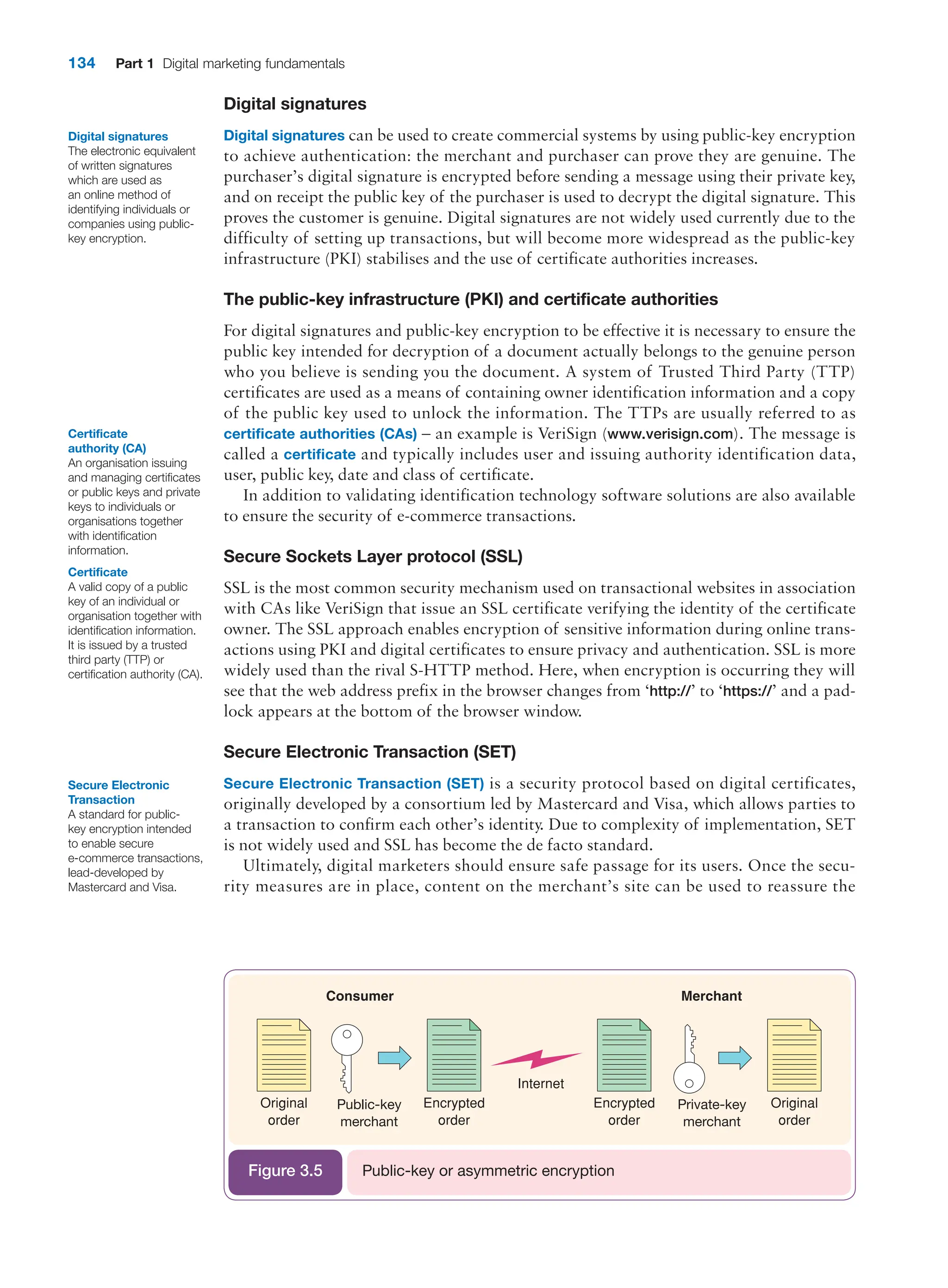 134 Part 1 Digital marketing fundamentals
Digital signatures
Digital signatures can be used to create commercial systems by using public-key encryption
to achieve authentication: the merchant and purchaser can prove they are genuine. The
purchaser’s digital signature is encrypted before sending a message using their private key,
and on receipt the public key of the purchaser is used to decrypt the digital signature. This
proves the customer is genuine. Digital signatures are not widely used currently due to the
difficulty of setting up transactions, but will become more widespread as the public-key
infrastructure (PKI) stabilises and the use of certificate authorities increases.
The public-key infrastructure (PKI) and certificate authorities
For digital signatures and public-key encryption to be effective it is necessary to ensure the
public key intended for decryption of a document actually belongs to the genuine person
who you believe is sending you the document. A system of Trusted Third Party (TTP)
certificates are used as a means of containing owner identification information and a copy
of the public key used to unlock the information. The TTPs are usually referred to as
­
certificate authorities (CAs) – an example is VeriSign (www.verisign.com). The message is
called a certificate and typically includes user and issuing authority identification data,
user, public key, date and class of certificate.
In addition to validating identification technology software solutions are also available
to ensure the security of e-commerce transactions.
Secure Sockets Layer protocol (SSL)
SSL is the most common security mechanism used on transactional websites in association
with CAs like VeriSign that issue an SSL certificate verifying the identity of the certificate
owner. The SSL approach enables encryption of sensitive information during online trans-
actions using PKI and digital certificates to ensure privacy and authentication. SSL is more
widely used than the rival S-HTTP method. Here, when encryption is occurring they will
see that the web address prefix in the browser changes from ‘http://’ to ‘https://’ and a pad-
lock appears at the bottom of the browser window.
Secure Electronic Transaction (SET)
Secure Electronic Transaction (SET) is a security protocol based on digital certificates,
originally developed by a consortium led by Mastercard and Visa, which allows parties to
a transaction to confirm each other’s identity. Due to complexity of implementation, SET
is not widely used and SSL has become the de facto standard.
Ultimately, digital marketers should ensure safe passage for its users. Once the secu-
rity measures are in place, content on the merchant’s site can be used to reassure the
Public-key
merchant
Private-key
merchant
Public-key or asymmetric encryption
Figure 3.5
Digital signatures
The electronic equivalent
of written signatures
which are used as
an online method of
identifying individuals or
companies using public-
key encryption.
Certificate
authority (CA)
An organisation issuing
and managing certificates
or public keys and private
keys to individuals or
organisations together
with identification
information.
Certificate
A valid copy of a public
key of an individual or
organisation together with
identification information.
It is issued by a trusted
third party (TTP) or
certification authority (CA).
Secure Electronic
Transaction
A standard for public-
key encryption intended
to enable secure
e-commerce transactions,
lead-developed by
Mastercard and Visa.
 