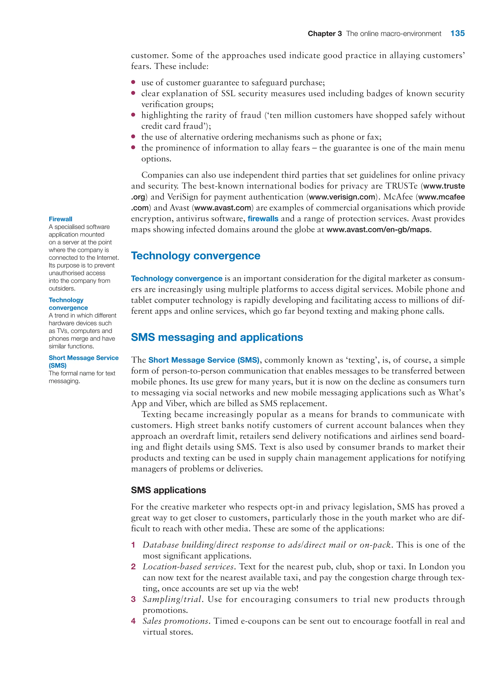 Chapter 3 The online macro-environment 135
customer. Some of the approaches used indicate good practice in allaying customers’
fears. These include:
●
● use of customer guarantee to safeguard purchase;
●
● clear explanation of SSL security measures used including badges of known security
verification groups;
●
● highlighting the rarity of fraud (‘ten million customers have shopped safely without
credit card fraud’);
●
● the use of alternative ordering mechanisms such as phone or fax;
●
● the prominence of information to allay fears – the guarantee is one of the main menu
options.
Companies can also use independent third parties that set guidelines for online privacy
and security. The best-known international bodies for privacy are TRUSTe (www.truste
.org) and VeriSign for payment authentication (www.verisign.com). McAfee (www.mcafee
.com) and Avast (www.avast.com) are examples of commercial organisations which ­
provide
encryption, antivirus software, firewalls and a range of protection services. Avast provides
maps showing infected domains around the globe at www.avast.com/en-gb/maps.
Technology convergence
Technology convergence is an important consideration for the digital marketer as consum-
ers are increasingly using multiple platforms to access digital services. Mobile phone and
tablet computer technology is rapidly developing and facilitating access to millions of dif-
ferent apps and online services, which go far beyond texting and making phone calls.
SMS messaging and applications
The Short Message Service (SMS), commonly known as ‘texting’, is, of course, a simple
form of person-to-person communication that enables messages to be transferred between
mobile phones. Its use grew for many years, but it is now on the decline as consumers turn
to messaging via social networks and new mobile messaging applications such as What’s
App and Viber, which are billed as SMS replacement.
Texting became increasingly popular as a means for brands to communicate with
customers. High street banks notify customers of current account balances when they
approach an overdraft limit, retailers send delivery notifications and airlines send board-
ing and flight details using SMS. Text is also used by consumer brands to market their
products and texting can be used in supply chain management applications for notifying
managers of problems or deliveries.
SMS applications
For the creative marketer who respects opt-in and privacy legislation, SMS has proved a
great way to get closer to customers, particularly those in the youth market who are dif-
ficult to reach with other media. These are some of the applications:
1 Database building/direct response to ads/direct mail or on-pack. This is one of the
most significant applications.
2 Location-based services. Text for the nearest pub, club, shop or taxi. In London you
can now text for the nearest available taxi, and pay the congestion charge through tex-
ting, once accounts are set up via the web!
3 Sampling/trial. Use for encouraging consumers to trial new products through
promotions.
4 Sales promotions. Timed e-coupons can be sent out to encourage footfall in real and
virtual stores.
Firewall
A specialised software
application mounted
on a server at the point
where the company is
connected to the Internet.
Its purpose is to prevent
unauthorised access
into the company from
outsiders.
Technology
convergence
A trend in which different
hardware devices such
as TVs, computers and
phones merge and have
similar functions.
Short Message Service
(SMS)
The formal name for text
messaging.
 
