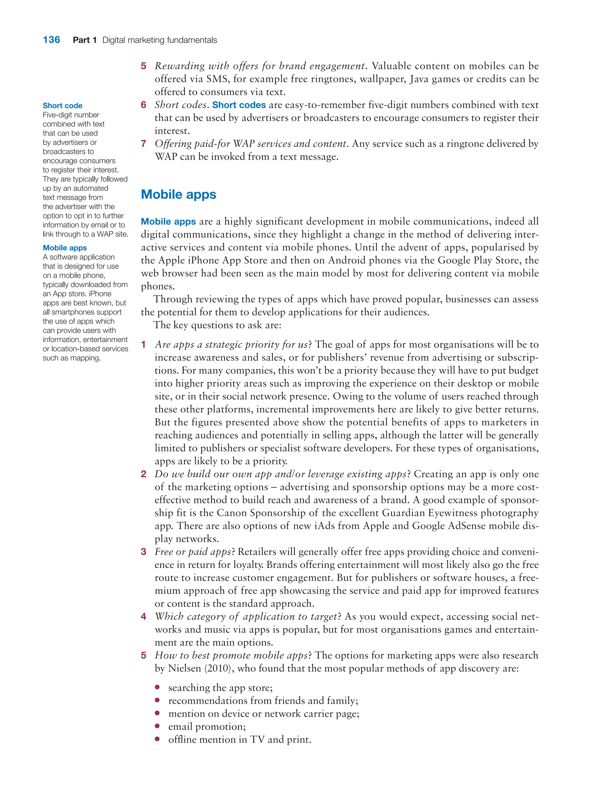 136 Part 1 Digital marketing fundamentals
5 Rewarding with offers for brand engagement. Valuable content on mobiles can be
­
offered via SMS, for example free ringtones, wallpaper, Java games or credits can be
offered to consumers via text.
6 Short codes. Short codes are easy-to-remember five-digit numbers combined with text
that can be used by advertisers or broadcasters to encourage consumers to register their
interest.
7 Offering paid-for WAP services and content. Any service such as a ringtone delivered by
WAP can be invoked from a text message.
Mobile apps
Mobile apps are a highly significant development in mobile communications, indeed all
digital communications, since they highlight a change in the method of delivering inter-
active services and content via mobile phones. Until the advent of apps, popularised by
the Apple iPhone App Store and then on Android phones via the Google Play Store, the
web browser had been seen as the main model by most for delivering content via mobile
phones.
Through reviewing the types of apps which have proved popular, businesses can assess
the potential for them to develop applications for their audiences.
The key questions to ask are:
1 Are apps a strategic priority for us? The goal of apps for most organisations will be to
increase awareness and sales, or for publishers’ revenue from advertising or subscrip-
tions. For many companies, this won’t be a priority because they will have to put budget
into higher priority areas such as improving the experience on their desktop or mobile
site, or in their social network presence. Owing to the volume of users reached through
these other platforms, incremental improvements here are likely to give better returns.
But the figures presented above show the potential benefits of apps to marketers in
reaching audiences and potentially in selling apps, although the latter will be generally
limited to publishers or specialist software developers. For these types of ­
organisations,
apps are likely to be a priority.
2 Do we build our own app and/or leverage existing apps? Creating an app is only one
of the marketing options – advertising and sponsorship options may be a more cost-­
effective method to build reach and awareness of a brand. A good example of sponsor-
ship fit is the Canon Sponsorship of the excellent Guardian Eyewitness photography
app. There are also options of new iAds from Apple and Google AdSense mobile dis-
play networks.
3 Free or paid apps? Retailers will generally offer free apps providing choice and conveni-
ence in return for loyalty. Brands offering entertainment will most likely also go the free
route to increase customer engagement. But for publishers or software houses, a free-
mium approach of free app showcasing the service and paid app for improved features
or content is the standard approach.
4 Which category of application to target? As you would expect, accessing social net-
works and music via apps is popular, but for most organisations games and entertain-
ment are the main options.
5 How to best promote mobile apps? The options for marketing apps were also research
by Nielsen (2010), who found that the most popular methods of app discovery are:
●
● searching the app store;
●
● recommendations from friends and family;
●
● mention on device or network carrier page;
●
● email promotion;
●
● offline mention in TV and print.
Short code
Five-digit number
combined with text
that can be used
by advertisers or
broadcasters to
encourage consumers
to register their interest.
They are typically followed
up by an automated
text message from
the advertiser with the
option to opt in to further
information by email or to
link through to a WAP site.
Mobile apps
A software application
that is designed for use
on a mobile phone,
typically downloaded from
an App store. iPhone
apps are best known, but
all smartphones support
the use of apps which
can provide users with
information, entertainment
or location-based services
such as mapping.
 