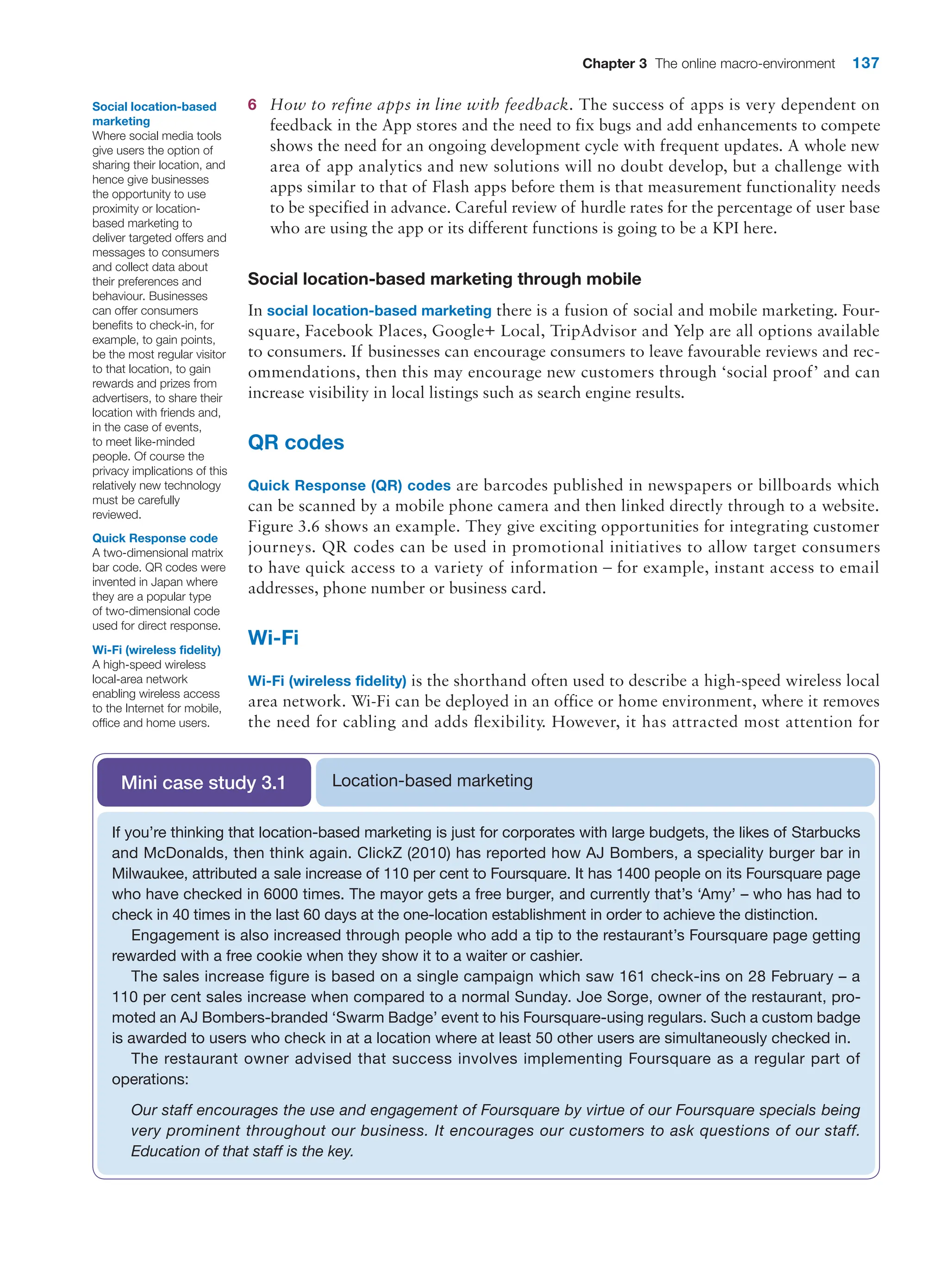 Chapter 3 The online macro-environment 137
6 How to refine apps in line with feedback. The success of apps is very dependent on
feedback in the App stores and the need to fix bugs and add enhancements to compete
shows the need for an ongoing development cycle with frequent updates. A whole new
area of app analytics and new solutions will no doubt develop, but a challenge with
apps similar to that of Flash apps before them is that measurement functionality needs
to be specified in advance. Careful review of hurdle rates for the percentage of user base
who are using the app or its different functions is going to be a KPI here.
Social location-based marketing through mobile
In social location-based marketing there is a fusion of social and mobile marketing. Four-
square, Facebook Places, Google+ Local, TripAdvisor and Yelp are all options available
to consumers. If businesses can encourage consumers to leave favourable reviews and rec-
ommendations, then this may encourage new customers through ‘social proof’ and can
increase visibility in local listings such as search engine results.
QR codes
Quick Response (QR) codes are barcodes published in newspapers or billboards which
can be scanned by a mobile phone camera and then linked directly through to a website.
­3.6 shows an example. They give exciting opportunities for integrating customer
journeys. QR codes can be used in promotional initiatives to allow target consumers
to have quick access to a variety of information – for example, instant access to email
addresses, phone number or business card.
Wi-Fi
Wi-Fi (wireless fidelity) is the shorthand often used to describe a high-speed wireless local
area network. Wi-Fi can be deployed in an office or home environment, where it removes
the need for cabling and adds flexibility. However, it has attracted most attention for
Social location-based
marketing
Where social media tools
give users the option of
sharing their location, and
hence give businesses
the opportunity to use
proximity or location-
based marketing to
deliver targeted offers and
messages to consumers
and collect data about
their preferences and
behaviour. Businesses
can offer consumers
benefits to check-in, for
example, to gain points,
be the most regular visitor
to that location, to gain
rewards and prizes from
advertisers, to share their
location with friends and,
in the case of events,
to meet like-minded
people. Of course the
privacy implications of this
relatively new technology
must be carefully
reviewed.
Location-based marketing
Mini case study 3.1
If you’re thinking that location-based marketing is just for corporates with large budgets, the likes of ­
Starbucks
and McDonalds, then think again. ClickZ (2010) has reported how AJ Bombers, a speciality burger bar in
­
Milwaukee, attributed a sale increase of 110 per cent to Foursquare. It has 1400 people on its Foursquare page
who have checked in 6000 times. The mayor gets a free burger, and currently that’s ‘Amy’ – who has had to
check in 40 times in the last 60 days at the one-location establishment in order to achieve the distinction.
Engagement is also increased through people who add a tip to the restaurant’s Foursquare page getting
rewarded with a free cookie when they show it to a waiter or cashier.
The sales increase figure is based on a single campaign which saw 161 check-ins on 28 February – a
110 per cent sales increase when compared to a normal Sunday. Joe Sorge, owner of the restaurant, pro-
moted an AJ Bombers-branded ‘Swarm Badge’ event to his Foursquare-using regulars. Such a custom badge
is awarded to users who check in at a location where at least 50 other users are simultaneously checked in.
The restaurant owner advised that success involves implementing Foursquare as a regular part of
operations:
Our staff encourages the use and engagement of Foursquare by virtue of our Foursquare specials ­
being
very prominent throughout our business. It encourages our customers to ask questions of our staff.
­
Education of that staff is the key.
Quick Response code
A two-dimensional matrix
bar code. QR codes were
invented in Japan where
they are a popular type
of two-dimensional code
used for direct response.
Wi-Fi (wireless fidelity)
A high-speed wireless
local-area network
enabling wireless access
to the Internet for mobile,
office and home users.
 