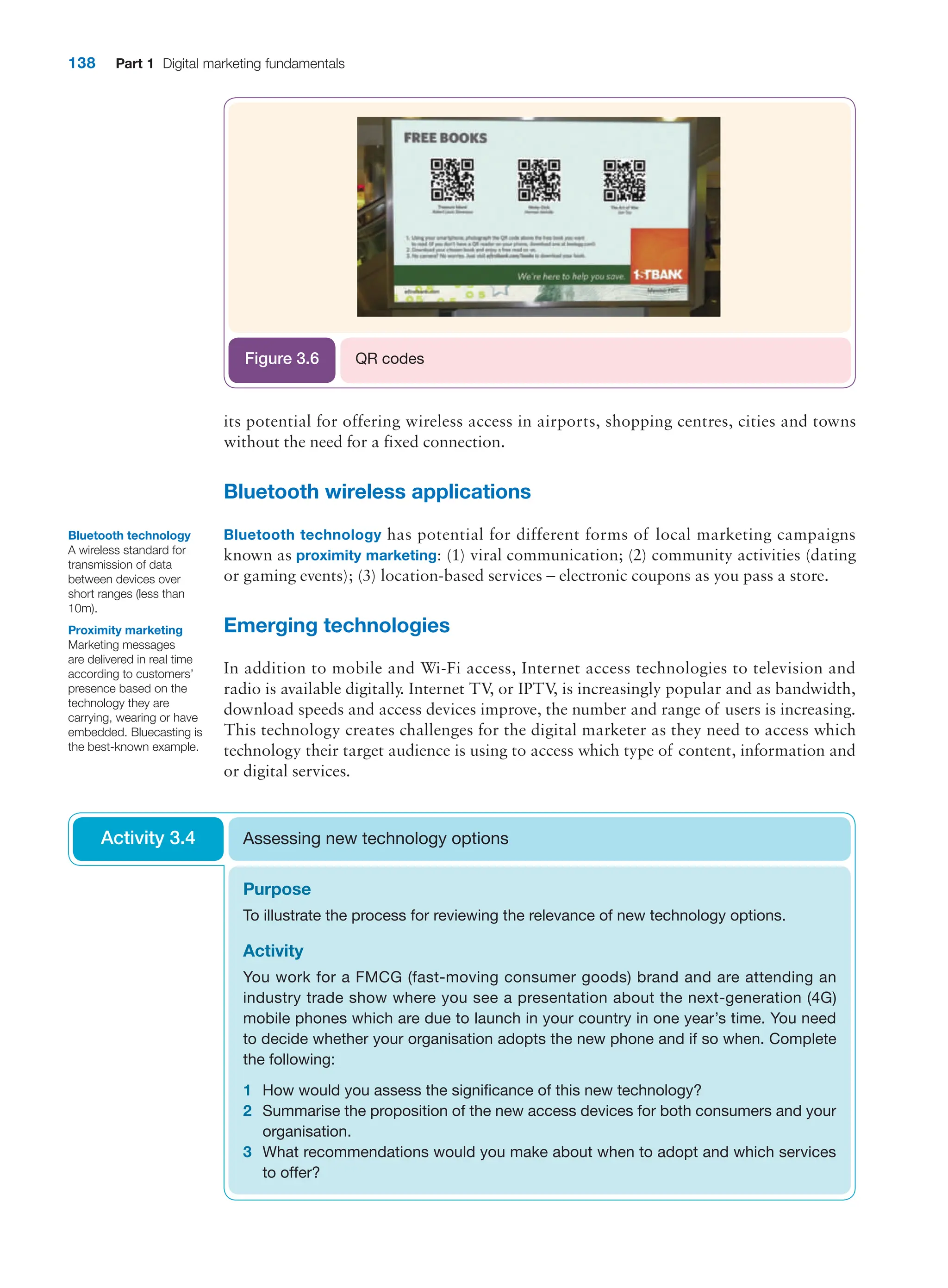 138 Part 1 Digital marketing fundamentals
its potential for offering wireless access in airports, shopping centres, cities and towns
­
without the need for a fixed connection.
Bluetooth wireless applications
Bluetooth technology has potential for different forms of local marketing campaigns
known as proximity marketing: (1) viral communication; (2) community activities (dating
or gaming events); (3) location-based services – electronic coupons as you pass a store.
Emerging technologies
In addition to mobile and Wi-Fi access, Internet access technologies to television and
radio is available digitally. Internet TV
, or IPTV
, is increasingly popular and as bandwidth,
download speeds and access devices improve, the number and range of users is increasing.
This technology creates challenges for the digital marketer as they need to access which
technology their target audience is using to access which type of content, information and
or digital services.
QR codes
Figure 3.6
Bluetooth technology
A wireless standard for
transmission of data
between devices over
short ranges (less than
10m).
Proximity marketing
Marketing messages
are delivered in real time
according to customers’
presence based on the
technology they are
carrying, wearing or have
embedded. Bluecasting is
the best-known example.
Purpose
To illustrate the process for reviewing the relevance of new technology options.
Activity
You work for a FMCG (fast-moving consumer goods) brand and are attending an
­
industry trade show where you see a presentation about the next-generation (4G)
­
mobile phones which are due to launch in your country in one year’s time. You need
to decide whether your organisation adopts the new phone and if so when. Complete
the following:
1 How would you assess the significance of this new technology?
2 Summarise the proposition of the new access devices for both consumers and your
organisation.
3 What recommendations would you make about when to adopt and which services
to offer?
Assessing new technology options
Activity 3.4
 
