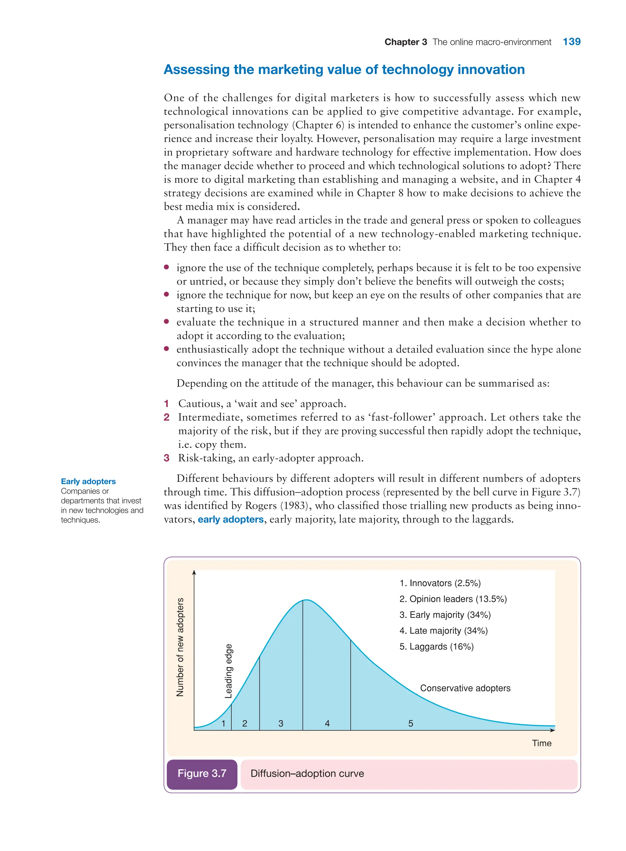 Chapter 3 The online macro-environment 139
Assessing the marketing value of technology innovation
One of the challenges for digital marketers is how to successfully assess which new
­
technological innovations can be applied to give competitive advantage. For example,
­
personalisation technology (Chapter 6) is intended to enhance the customer’s online expe-
rience and increase their loyalty. However, personalisation may require a large investment
in proprietary software and hardware technology for effective implementation. How does
the manager decide whether to proceed and which technological solutions to adopt? There
is more to digital marketing than establishing and managing a website, and in Chapter 4
strategy decisions are examined while in Chapter 8 how to make decisions to achieve the
best media mix is considered.
A manager may have read articles in the trade and general press or spoken to colleagues
that have highlighted the potential of a new technology-enabled marketing technique.
They then face a difficult decision as to whether to:
●
● ignore the use of the technique completely, perhaps because it is felt to be too expensive
or untried, or because they simply don’t believe the benefits will outweigh the costs;
●
● ignore the technique for now, but keep an eye on the results of other companies that are
starting to use it;
●
● evaluate the technique in a structured manner and then make a decision whether to
adopt it according to the evaluation;
●
● enthusiastically adopt the technique without a detailed evaluation since the hype alone
convinces the manager that the technique should be adopted.
Depending on the attitude of the manager, this behaviour can be summarised as:
1 Cautious, a ‘wait and see’ approach.
2 Intermediate, sometimes referred to as ‘fast-follower’ approach. Let others take the
­
majority of the risk, but if they are proving successful then rapidly adopt the technique,
i.e. copy them.
3 Risk-taking, an early-adopter approach.
Different behaviours by different adopters will result in different numbers of adopters
through time. This diffusion–adoption process (represented by the bell curve in Figure 3.7)
was identified by Rogers (1983), who classified those trialling new products as being inno-
vators, early adopters, early majority, late majority, through to the laggards.
Diffusion–adoption curve
Figure 3.7
Early adopters
Companies or
departments that invest
in new technologies and
techniques.
 