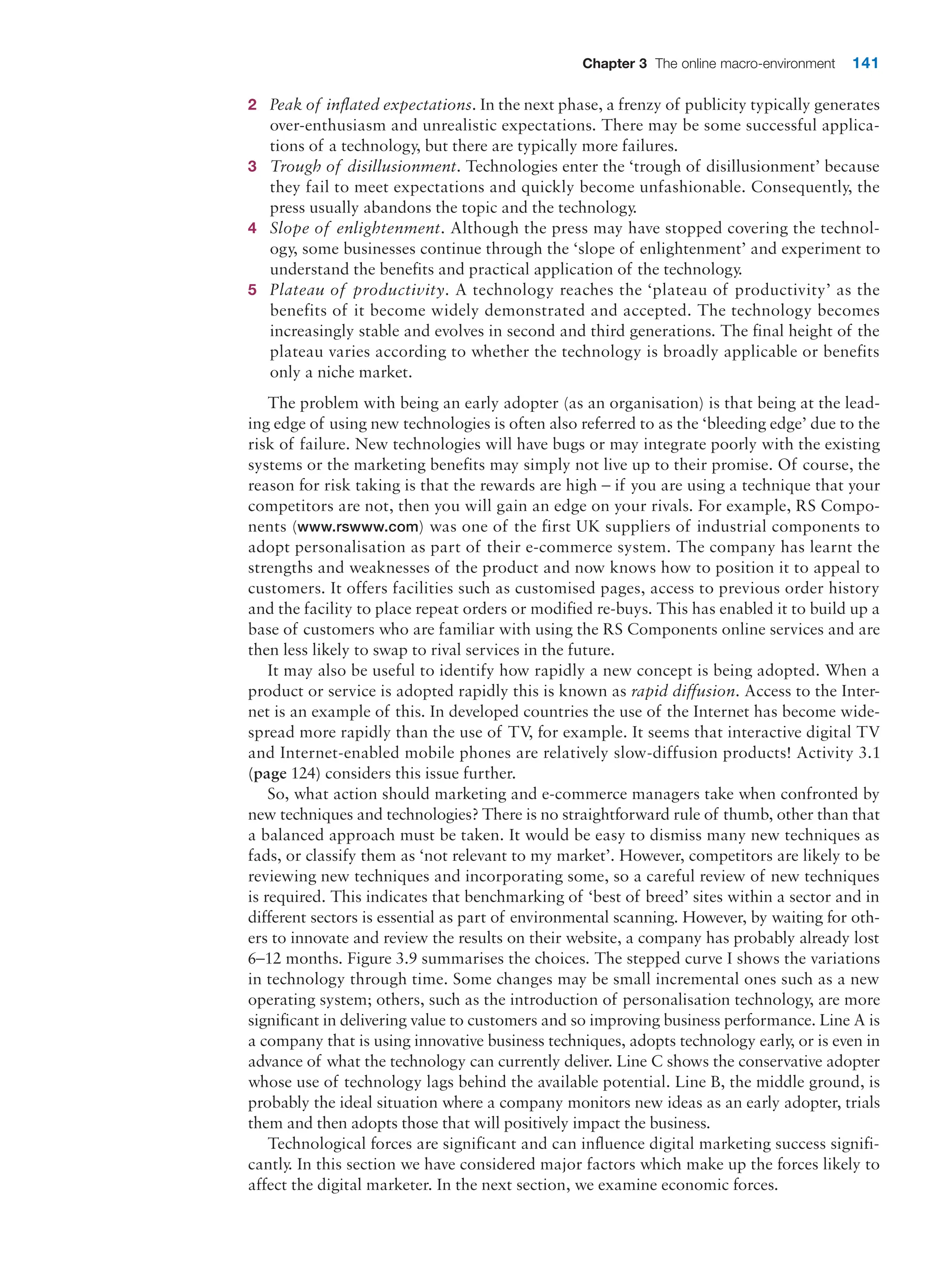 Chapter 3 The online macro-environment 141
2 Peak of inflated expectations. In the next phase, a frenzy of publicity typically ­
generates
over-enthusiasm and unrealistic expectations. There may be some successful applica-
tions of a technology, but there are typically more failures.
3 Trough of disillusionment. Technologies enter the ‘trough of disillusionment’ because
they fail to meet expectations and quickly become unfashionable. Consequently, the
press usually abandons the topic and the technology.
4 Slope of enlightenment. Although the press may have stopped covering the technol-
ogy, some businesses continue through the ‘slope of enlightenment’ and experiment to
­
understand the benefits and practical application of the technology.
5 Plateau of productivity. A technology reaches the ‘plateau of productivity’ as the
­
benefits of it become widely demonstrated and accepted. The technology becomes
­
increasingly stable and evolves in second and third generations. The final height of the
plateau varies according to whether the technology is broadly applicable or benefits
only a niche market.
The problem with being an early adopter (as an organisation) is that being at the lead-
ing edge of using new technologies is often also referred to as the ‘bleeding edge’ due to the
risk of failure. New technologies will have bugs or may integrate poorly with the existing
systems or the marketing benefits may simply not live up to their promise. Of course, the
reason for risk taking is that the rewards are high – if you are using a technique that your
competitors are not, then you will gain an edge on your rivals. For example, RS Compo-
nents (www.rswww.com) was one of the first UK suppliers of industrial components to
adopt personalisation as part of their e-commerce system. The company has learnt the
strengths and weaknesses of the product and now knows how to position it to appeal to
customers. It offers facilities such as customised pages, access to previous order history
and the facility to place repeat orders or modified re-buys. This has enabled it to build up a
base of customers who are familiar with using the RS Components online services and are
then less likely to swap to rival services in the future.
It may also be useful to identify how rapidly a new concept is being adopted. When a
product or service is adopted rapidly this is known as rapid diffusion. Access to the Inter-
net is an example of this. In developed countries the use of the Internet has become wide-
spread more rapidly than the use of TV, for example. It seems that interactive digital TV
and Internet-enabled mobile phones are relatively slow-diffusion products! Activity 3.1
(page 124) considers this issue further.
So, what action should marketing and e-commerce managers take when confronted by
new techniques and technologies? There is no straightforward rule of thumb, other than that
a balanced approach must be taken. It would be easy to dismiss many new techniques as
fads, or classify them as ‘not relevant to my market’. However, competitors are likely to be
reviewing new techniques and incorporating some, so a careful review of new techniques
is required. This indicates that benchmarking of ‘best of breed’ sites within a sector and in
different sectors is essential as part of environmental scanning. However, by waiting for oth-
ers to innovate and review the results on their website, a company has probably already lost
6–12 months. Figure 3.9 summarises the choices. The stepped curve I shows the variations
in technology through time. Some changes may be small incremental ones such as a new
operating system; others, such as the introduction of personalisation technology, are more
significant in delivering value to customers and so improving business performance. Line A is
a company that is using innovative business techniques, adopts technology early, or is even in
advance of what the technology can currently deliver. Line C shows the conservative adopter
whose use of technology lags behind the available potential. Line B, the middle ground, is
probably the ideal situation where a company monitors new ideas as an early adopter, trials
them and then adopts those that will positively impact the business.
Technological forces are significant and can influence digital marketing success signifi-
cantly. In this section we have considered major factors which make up the forces likely to
affect the digital marketer. In the next section, we examine economic forces.
 
