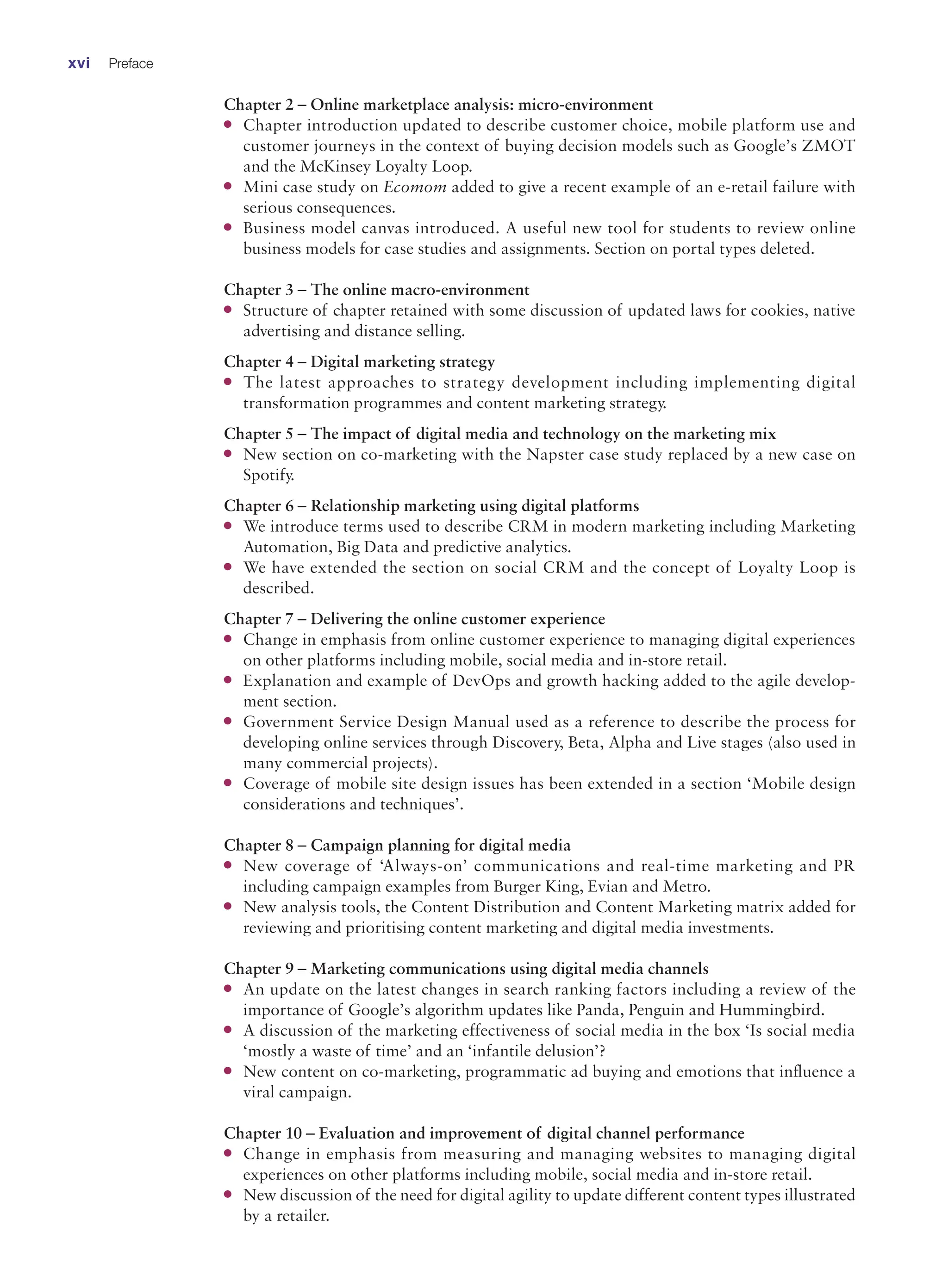 Chapter 2 – Online marketplace analysis: micro-environment
●
● Chapter introduction updated to describe customer choice, mobile platform use and
customer journeys in the context of buying decision models such as Google’s ZMOT
and the McKinsey Loyalty Loop.
●
● Mini case study on Ecomom added to give a recent example of an e-retail failure with
serious consequences.
●
● Business model canvas introduced. A useful new tool for students to review online
­
business models for case studies and assignments. Section on portal types deleted.
Chapter 3 – The online macro-environment
●
● Structure of chapter retained with some discussion of updated laws for cookies, native
advertising and distance selling.
Chapter 4 – Digital marketing strategy
●
● The latest approaches to strategy development including implementing digital
­
transformation programmes and content marketing strategy.
Chapter 5 – The impact of digital media and technology on the marketing mix
●
● New section on co-marketing with the Napster case study replaced by a new case on
Spotify.
Chapter 6 – Relationship marketing using digital platforms
●
● We introduce terms used to describe CRM in modern marketing including Marketing
Automation, Big Data and predictive analytics.
●
● We have extended the section on social CRM and the concept of Loyalty Loop is
described.
Chapter 7 – Delivering the online customer experience
●
● Change in emphasis from online customer experience to managing digital experiences
on other platforms including mobile, social media and in-store retail.
●
● Explanation and example of DevOps and growth hacking added to the agile develop-
ment section.
●
● Government Service Design Manual used as a reference to describe the process for
­
developing online services through Discovery, Beta, Alpha and Live stages (also used in
many commercial projects).
●
● Coverage of mobile site design issues has been extended in a section ‘Mobile design
considerations and techniques’.
Chapter 8 – Campaign planning for digital media
●
● New coverage of ‘Always-on’ communications and real-time marketing and PR
­
including campaign examples from Burger King, Evian and Metro.
●
● New analysis tools, the Content Distribution and Content Marketing matrix added for
reviewing and prioritising content marketing and digital media investments.
Chapter 9 – Marketing communications using digital media channels
●
● An update on the latest changes in search ranking factors including a review of the
­
importance of Google’s algorithm updates like Panda, Penguin and Hummingbird.
●
● A discussion of the marketing effectiveness of social media in the box ‘Is social media
‘mostly a waste of time’ and an ‘infantile delusion’?
●
● New content on co-marketing, programmatic ad buying and emotions that influence a
viral campaign.
Chapter 10 – Evaluation and improvement of digital channel performance
●
● Change in emphasis from measuring and managing websites to managing digital
­
experiences on other platforms including mobile, social media and in-store retail.
●
● New discussion of the need for digital agility to update different content types ­illustrated
by a retailer.
xvi Preface
 