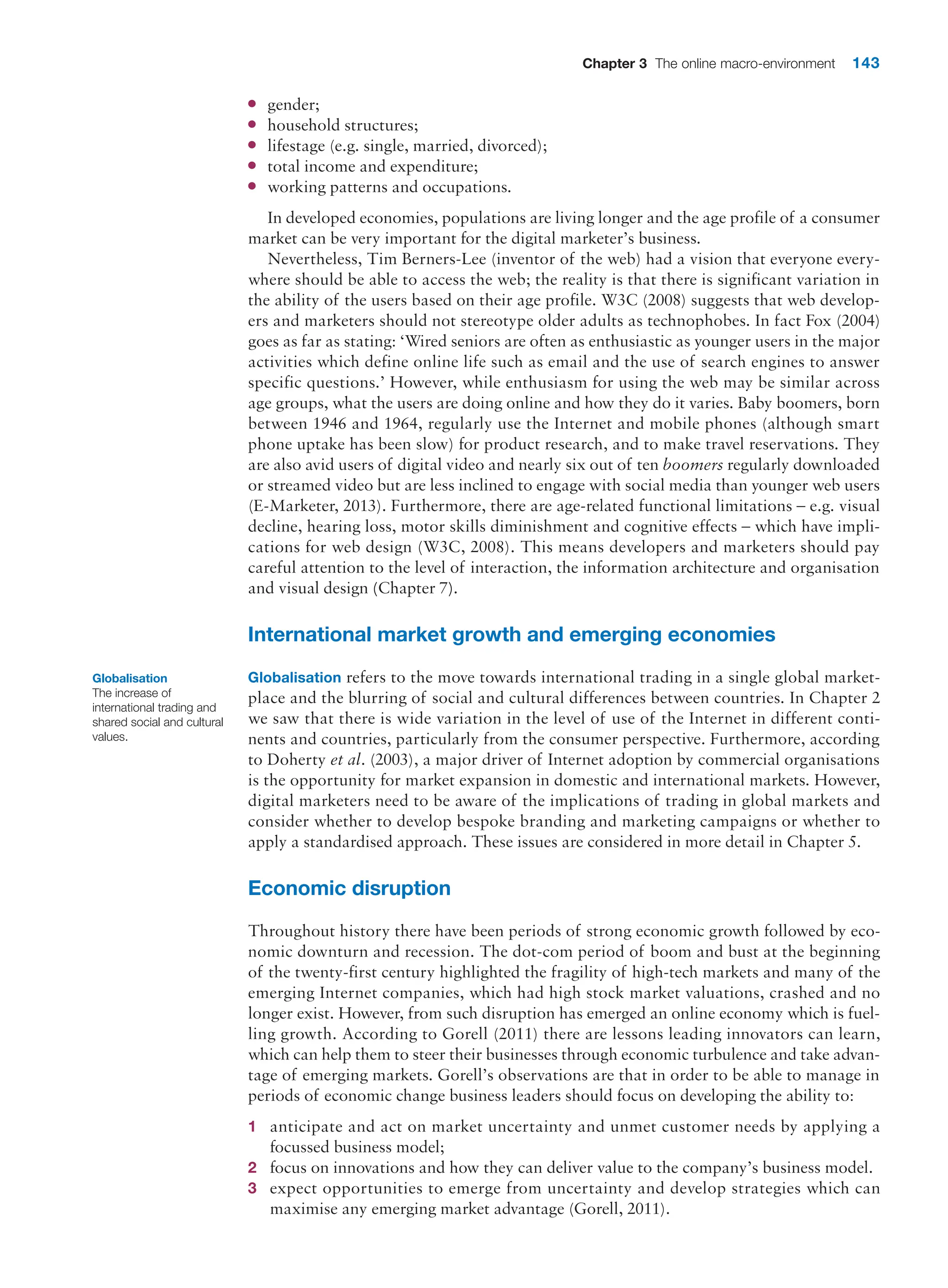 Chapter 3 The online macro-environment 143
●
● gender;
●
● household structures;
●
● lifestage (e.g. single, married, divorced);
●
● total income and expenditure;
●
● working patterns and occupations.
In developed economies, populations are living longer and the age profile of a consumer
market can be very important for the digital marketer’s business.
Nevertheless, Tim Berners-Lee (inventor of the web) had a vision that everyone every-
where should be able to access the web; the reality is that there is significant variation in
the ability of the users based on their age profile. W3C (2008) suggests that web develop-
ers and marketers should not stereotype older adults as technophobes. In fact Fox (2004)
goes as far as stating: ‘Wired seniors are often as enthusiastic as younger users in the major
activities which define online life such as email and the use of search engines to answer
specific questions.’ However, while enthusiasm for using the web may be similar across
age groups, what the users are doing online and how they do it varies. Baby boomers, born
between 1946 and 1964, regularly use the Internet and mobile phones (although smart
phone uptake has been slow) for product research, and to make travel reservations. They
are also avid users of digital video and nearly six out of ten boomers regularly downloaded
or streamed video but are less inclined to engage with social media than younger web users
(E-Marketer, 2013). Furthermore, there are age-related functional limitations – e.g. visual
decline, hearing loss, motor skills diminishment and cognitive effects – which have impli-
cations for web design (W3C, 2008). This means developers and marketers should pay
careful attention to the level of interaction, the information architecture and organisation
and visual design (Chapter 7).
International market growth and emerging economies
Globalisation refers to the move towards international trading in a single global market-
place and the blurring of social and cultural differences between countries. In Chapter 2
we saw that there is wide variation in the level of use of the Internet in different conti-
nents and countries, particularly from the consumer perspective. Furthermore, according
to Doherty et al. (2003), a major driver of Internet adoption by commercial organisations
is the opportunity for market expansion in domestic and international markets. However,
digital marketers need to be aware of the implications of trading in global markets and
consider whether to develop bespoke branding and marketing campaigns or whether to
apply a standardised approach. These issues are considered in more detail in Chapter 5.
Economic disruption
Throughout history there have been periods of strong economic growth followed by eco-
nomic downturn and recession. The dot-com period of boom and bust at the beginning
of the twenty-first century highlighted the fragility of high-tech markets and many of the
emerging Internet companies, which had high stock market valuations, crashed and no
longer exist. However, from such disruption has emerged an online economy which is fuel-
ling growth. According to Gorell (2011) there are lessons leading innovators can learn,
which can help them to steer their businesses through economic turbulence and take advan-
tage of emerging markets. Gorell’s observations are that in order to be able to manage in
periods of economic change business leaders should focus on developing the ability to:
1 anticipate and act on market uncertainty and unmet customer needs by applying a
­
focussed business model;
2 focus on innovations and how they can deliver value to the company’s business model.
3 expect opportunities to emerge from uncertainty and develop strategies which can
maximise any emerging market advantage (Gorell, 2011).
Globalisation
The increase of
international trading and
shared social and cultural
values.
 
