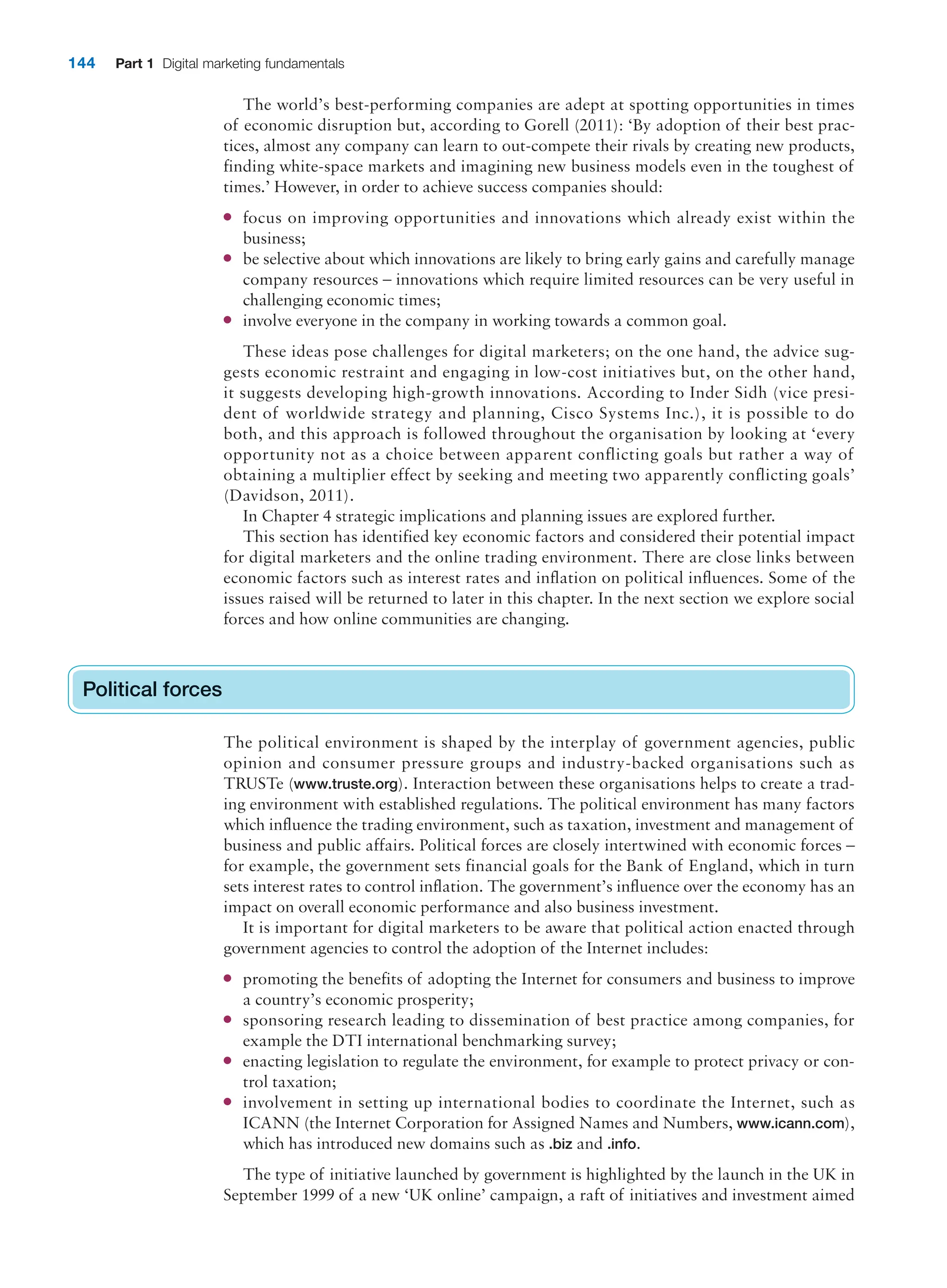 144 Part 1 Digital marketing fundamentals
The world’s best-performing companies are adept at spotting opportunities in times
of economic disruption but, according to Gorell (2011): ‘By adoption of their best prac-
tices, almost any company can learn to out-compete their rivals by creating new products,
finding white-space markets and imagining new business models even in the toughest of
times.’ However, in order to achieve success companies should:
● focus on improving opportunities and innovations which already exist within the
business;
● be selective about which innovations are likely to bring early gains and carefully manage
company resources – innovations which require limited resources can be very useful in
challenging economic times;
● involve everyone in the company in working towards a common goal.
These ideas pose challenges for digital marketers; on the one hand, the advice sug-
gests economic restraint and engaging in low-cost initiatives but, on the other hand,
it suggests developing high-growth innovations. According to Inder Sidh (vice presi-
dent of worldwide strategy and planning, Cisco Systems Inc.), it is possible to do
both, and this approach is followed throughout the organisation by looking at ‘every
opportunity not as a choice between apparent conflicting goals but rather a way of
obtaining a multiplier effect by seeking and meeting two apparently conflicting goals’
(Davidson, 2011).
In Chapter 4 strategic implications and planning issues are explored further.
This section has identified key economic factors and considered their potential impact
for digital marketers and the online trading environment. There are close links between
economic factors such as interest rates and inflation on political influences. Some of the
issues raised will be returned to later in this chapter. In the next section we explore social
forces and how online communities are changing.
Political forces
The political environment is shaped by the interplay of government agencies, public
opinion and consumer pressure groups and industry-backed organisations such as
TRUSTe (www.truste.org). Interaction between these organisations helps to create a trad-
ing environment with established regulations. The political environment has many factors
which influence the trading environment, such as taxation, investment and management of
business and public affairs. Political forces are closely intertwined with economic forces –
for example, the government sets financial goals for the Bank of England, which in turn
sets interest rates to control inflation. The government’s influence over the economy has an
impact on overall economic performance and also business investment.
It is important for digital marketers to be aware that political action enacted through
government agencies to control the adoption of the Internet includes:
● promoting the benefits of adopting the Internet for consumers and business to improve
a country’s economic prosperity;
● sponsoring research leading to dissemination of best practice among companies, for
example the DTI international benchmarking survey;
● enacting legislation to regulate the environment, for example to protect privacy or con-
trol taxation;
● involvement in setting up international bodies to coordinate the Internet, such as
ICANN (the Internet Corporation for Assigned Names and Numbers, www.icann.com),
which has introduced new domains such as .biz and .info.
The type of initiative launched by government is highlighted by the launch in the UK in
September 1999 of a new ‘UK online’ campaign, a raft of initiatives and investment aimed
Political forces
 