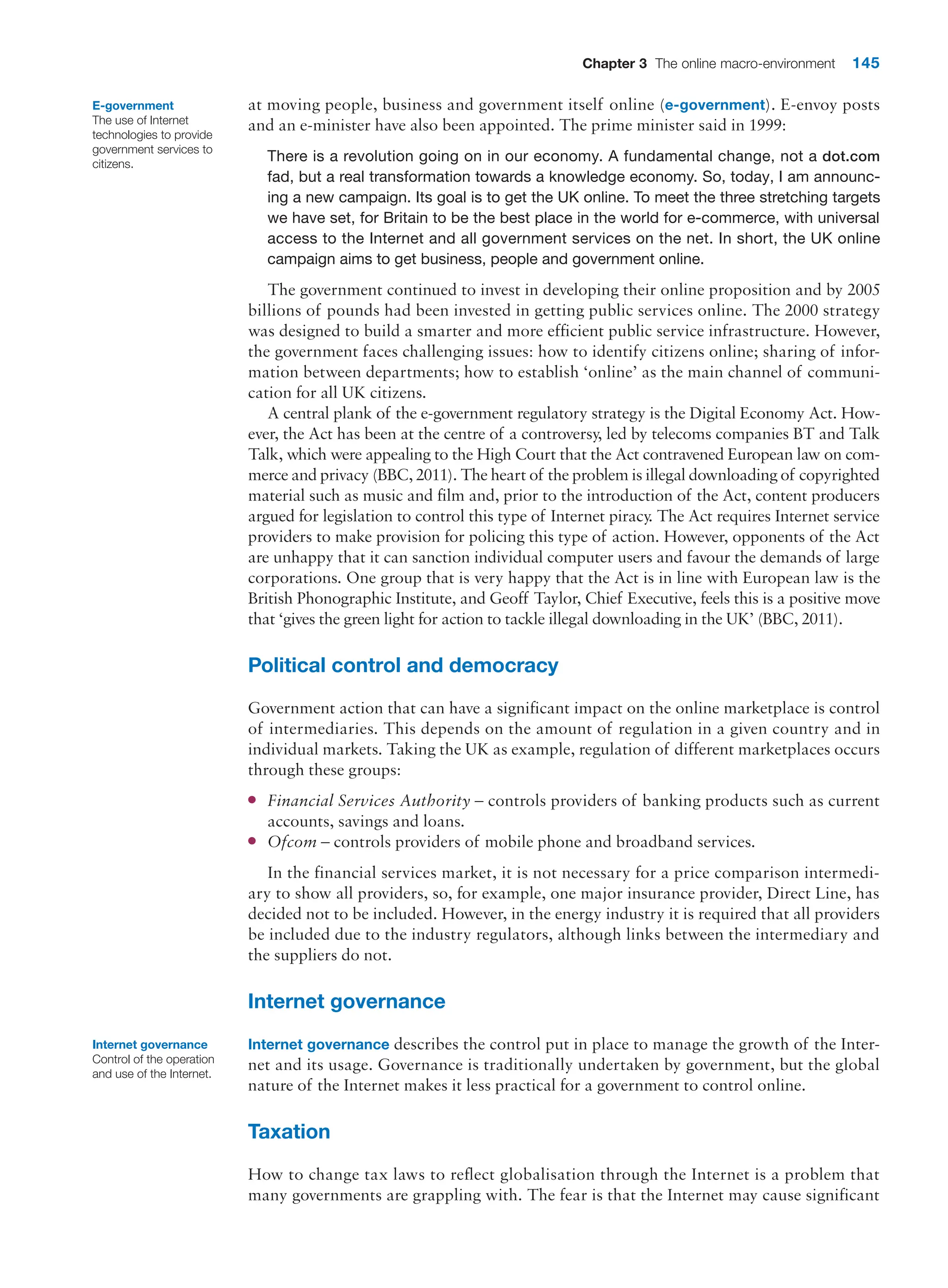 Chapter 3 The online macro-environment 145
at moving people, business and government itself online (e-government). E-envoy posts
and an e-minister have also been appointed. The prime minister said in 1999:
There is a revolution going on in our economy. A fundamental change, not a dot.com
fad, but a real transformation towards a knowledge economy. So, today, I am announc-
ing a new campaign. Its goal is to get the UK online. To meet the three stretching targets
we have set, for Britain to be the best place in the world for e-commerce, with universal
­
access to the Internet and all government services on the net. In short, the UK online
campaign aims to get business, people and government online.
The government continued to invest in developing their online proposition and by 2005
billions of pounds had been invested in getting public services online. The 2000 strategy
was designed to build a smarter and more efficient public service infrastructure. However,
the government faces challenging issues: how to identify citizens online; sharing of infor-
mation between departments; how to establish ‘online’ as the main channel of communi-
cation for all UK citizens.
A central plank of the e-government regulatory strategy is the Digital Economy Act. How-
ever, the Act has been at the centre of a controversy, led by telecoms companies BT and Talk
Talk, which were appealing to the High Court that the Act contravened European law on com-
merce and privacy (BBC, 2011). The heart of the problem is illegal downloading of copyrighted
material such as music and film and, prior to the introduction of the Act, content producers
argued for legislation to control this type of Internet piracy
. The Act requires Internet service
providers to make provision for policing this type of action. However, opponents of the Act
are unhappy that it can sanction individual computer users and favour the demands of large
corporations. One group that is very happy that the Act is in line with European law is the
British Phonographic Institute, and Geoff Taylor, Chief Executive, feels this is a positive move
that ‘gives the green light for action to tackle illegal downloading in the UK’ (BBC, 2011).
Political control and democracy
Government action that can have a significant impact on the online marketplace is control
of intermediaries. This depends on the amount of regulation in a given country and in
individual markets. Taking the UK as example, regulation of different marketplaces occurs
through these groups:
●
● Financial Services Authority – controls providers of banking products such as current
accounts, savings and loans.
●
● Ofcom – controls providers of mobile phone and broadband services.
In the financial services market, it is not necessary for a price comparison intermedi-
ary to show all providers, so, for example, one major insurance provider, Direct Line, has
decided not to be included. However, in the energy industry it is required that all providers
be included due to the industry regulators, although links between the intermediary and
the suppliers do not.
Internet governance
Internet governance describes the control put in place to manage the growth of the Inter-
net and its usage. Governance is traditionally undertaken by government, but the global
nature of the Internet makes it less practical for a government to control online.
Taxation
How to change tax laws to reflect globalisation through the Internet is a problem that
many governments are grappling with. The fear is that the Internet may cause significant
E-government
The use of Internet
technologies to provide
government services to
citizens.
Internet governance
Control of the operation
and use of the Internet.
 