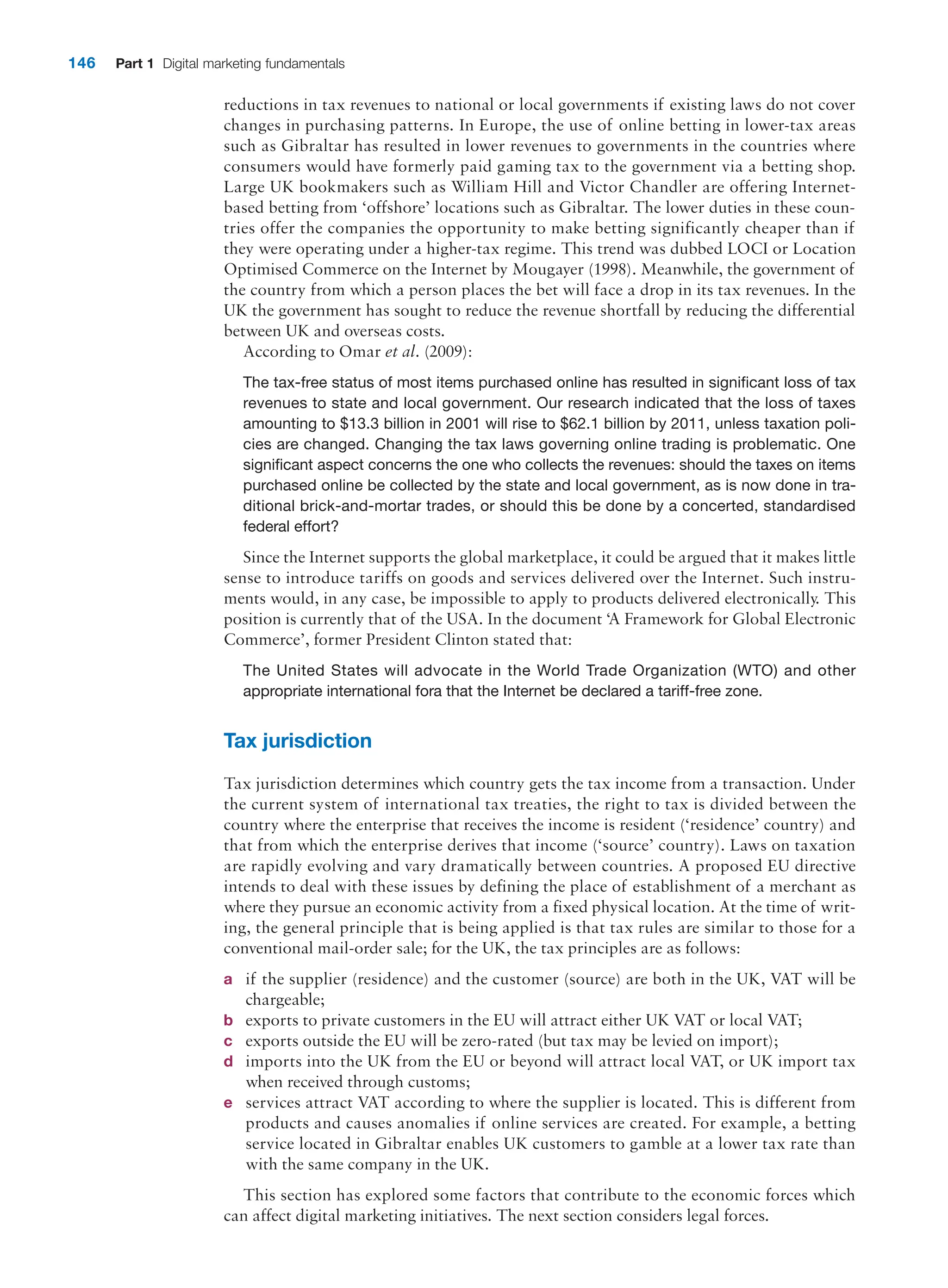 146 Part 1 Digital marketing fundamentals
reductions in tax revenues to national or local governments if existing laws do not cover
changes in ­
purchasing patterns. In Europe, the use of online betting in lower-tax areas
such as Gibraltar has resulted in lower revenues to governments in the countries where
consumers would have formerly paid gaming tax to the government via a betting shop.
Large UK bookmakers such as William Hill and Victor Chandler are offering Internet-
based betting from ‘offshore’ locations such as Gibraltar. The lower duties in these coun-
tries offer the companies the opportunity to make betting significantly cheaper than if
they were operating under a higher-tax regime. This trend was dubbed LOCI or Location
Optimised Commerce on the Internet by Mougayer (1998). Meanwhile, the government of
the country from which a person places the bet will face a drop in its tax revenues. In the
UK the government has sought to reduce the revenue shortfall by reducing the differential
between UK and overseas costs.
According to Omar et al. (2009):
The tax-free status of most items purchased online has resulted in significant loss of tax
revenues to state and local government. Our research indicated that the loss of taxes
amounting to $13.3 billion in 2001 will rise to $62.1 billion by 2011, unless taxation poli-
cies are changed. Changing the tax laws governing online trading is problematic. One
significant aspect concerns the one who collects the revenues: should the taxes on items
purchased online be collected by the state and local government, as is now done in tra-
ditional brick-and-mortar trades, or should this be done by a concerted, standardised
federal effort?
Since the Internet supports the global marketplace, it could be argued that it makes ­
little
sense to introduce tariffs on goods and services delivered over the Internet. Such instru-
ments would, in any case, be impossible to apply to products delivered electronically. This
position is currently that of the USA. In the document ‘A Framework for Global Electronic
Commerce’, former President Clinton stated that:
The United States will advocate in the World Trade Organization (WTO) and other
­
appropriate international fora that the Internet be declared a tariff-free zone.
Tax jurisdiction
Tax jurisdiction determines which country gets the tax income from a transaction. Under
the current system of international tax treaties, the right to tax is divided between the
country where the enterprise that receives the income is resident (‘residence’ country) and
that from which the enterprise derives that income (‘source’ country). Laws on taxation
are rapidly evolving and vary dramatically between countries. A proposed EU directive
intends to deal with these issues by defining the place of establishment of a merchant as
where they pursue an economic activity from a fixed physical location. At the time of writ-
ing, the general principle that is being applied is that tax rules are similar to those for a
conventional mail-order sale; for the UK, the tax principles are as follows:
a if the supplier (residence) and the customer (source) are both in the UK, VAT will be
chargeable;
b exports to private customers in the EU will attract either UK VAT or local VAT;
c exports outside the EU will be zero-rated (but tax may be levied on import);
d imports into the UK from the EU or beyond will attract local VAT, or UK import tax
when received through customs;
e services attract VAT according to where the supplier is located. This is different from
products and causes anomalies if online services are created. For example, a betting
­
service located in Gibraltar enables UK customers to gamble at a lower tax rate than
with the same company in the UK.
This section has explored some factors that contribute to the economic forces which
can affect digital marketing initiatives. The next section considers legal forces.
 