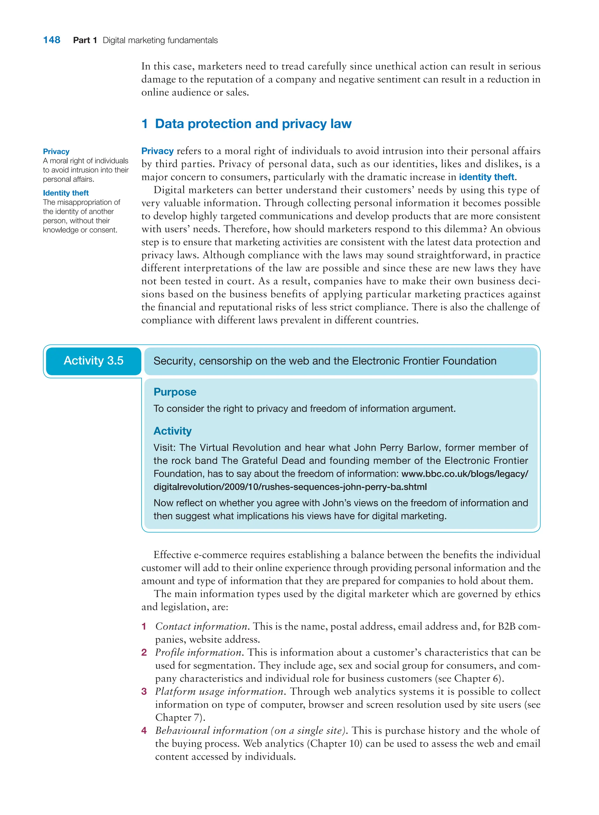 148 Part 1 Digital marketing fundamentals
In this case, marketers need to tread carefully since unethical action can result in serious
damage to the reputation of a company and negative sentiment can result in a reduction in
online audience or sales.
1 Data protection and privacy law
Privacy refers to a moral right of individuals to avoid intrusion into their personal affairs
by third parties. Privacy of personal data, such as our identities, likes and dislikes, is a
major concern to consumers, particularly with the dramatic increase in identity theft.
Digital marketers can better understand their customers’ needs by using this type of
very valuable information. Through collecting personal information it becomes possible
to develop highly targeted communications and develop products that are more consistent
with users’ needs. Therefore, how should marketers respond to this dilemma? An obvious
step is to ensure that marketing activities are consistent with the latest data protection and
privacy laws. Although compliance with the laws may sound straightforward, in practice
different interpretations of the law are possible and since these are new laws they have
not been tested in court. As a result, companies have to make their own business deci-
sions based on the business benefits of applying particular marketing practices against
the financial and reputational risks of less strict compliance. There is also the challenge of
compliance with different laws prevalent in different countries.
Privacy
A moral right of individuals
to avoid intrusion into their
personal affairs.
Identity theft
The misappropriation of
the identity of another
person, without their
knowledge or consent.
Purpose
To consider the right to privacy and freedom of information argument.
Activity
Visit: The Virtual Revolution and hear what John Perry Barlow, former member of
the rock band The Grateful Dead and founding member of the Electronic Frontier
­
Foundation, has to say about the freedom of information: www.bbc.co.uk/blogs/legacy/
digitalrevolution/2009/10/rushes-sequences-john-perry-ba.shtml
Now reflect on whether you agree with John’s views on the freedom of information and
then suggest what implications his views have for digital marketing.
Security, censorship on the web and the Electronic Frontier Foundation
Activity 3.5
Effective e-commerce requires establishing a balance between the benefits the individual
customer will add to their online experience through providing personal information and the
amount and type of information that they are prepared for companies to hold about them.
The main information types used by the digital marketer which are governed by ethics
and legislation, are:
1 Contact information. This is the name, postal address, email address and, for B2B com-
panies, website address.
2 Profile information. This is information about a customer’s characteristics that can be
used for segmentation. They include age, sex and social group for consumers, and com-
pany characteristics and individual role for business customers (see Chapter 6).
3 Platform usage information. Through web analytics systems it is possible to collect
­
information on type of computer, browser and screen resolution used by site users (see
Chapter 7).
4 Behavioural information (on a single site). This is purchase history and the whole of
the buying process. Web analytics (Chapter 10) can be used to assess the web and email
content accessed by individuals.
 