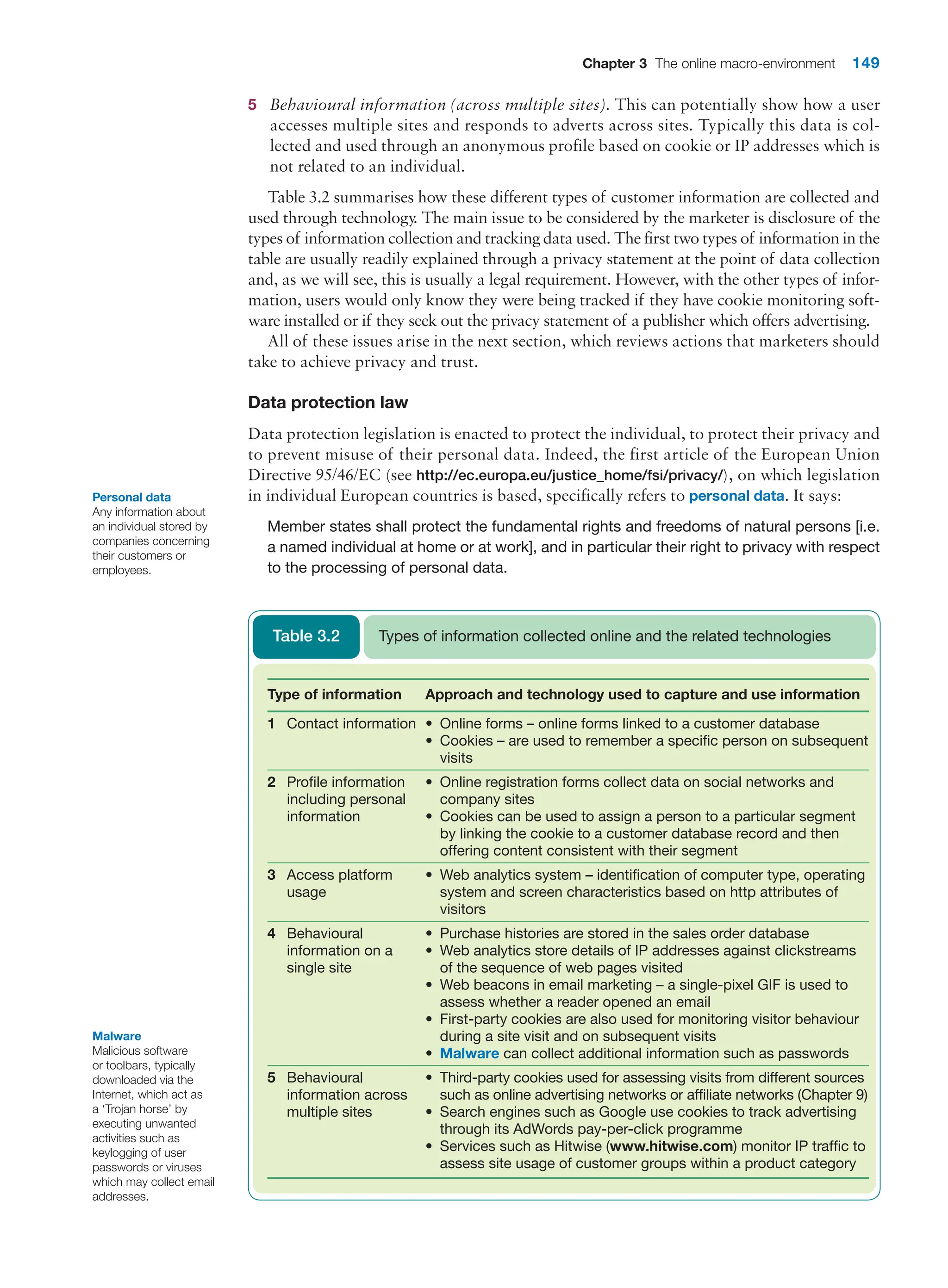 Chapter 3 The online macro-environment 149
5 Behavioural information (across multiple sites). This can potentially show how a user
accesses multiple sites and responds to adverts across sites. Typically this data is col-
lected and used through an anonymous profile based on cookie or IP addresses which is
not related to an individual.
Table 3.2 summarises how these different types of customer information are collected and
used through technology
. The main issue to be considered by the marketer is disclosure of the
types of information collection and tracking data used. The first two types of information in the
table are usually readily explained through a privacy statement at the point of data collection
and, as we will see, this is usually a legal requirement. However, with the other types of infor-
mation, users would only know they were being tracked if they have cookie monitoring soft-
ware installed or if they seek out the privacy statement of a publisher which offers advertising.
All of these issues arise in the next section, which reviews actions that marketers should
take to achieve privacy and trust.
Data protection law
Data protection legislation is enacted to protect the individual, to protect their privacy and
to prevent misuse of their personal data. Indeed, the first article of the European Union
Directive 95/46/EC (see http://ec.europa.eu/justice_home/fsi/privacy/), on which legislation
in individual European countries is based, specifically refers to personal data. It says:
Member states shall protect the fundamental rights and freedoms of natural persons [i.e.
a named individual at home or at work], and in particular their right to privacy with respect
to the processing of personal data.
Type of information Approach and technology used to capture and use information
1 Contact information • Online forms – online forms linked to a customer database
• Cookies – are used to remember a specific person on subsequent
visits
2 Profile information
including personal
information
• Online registration forms collect data on social networks and
company sites
• Cookies can be used to assign a person to a particular segment
by linking the cookie to a customer database record and then
­
offering content consistent with their segment
3 Access platform
usage
• Web analytics system – identification of computer type, ­
operating
system and screen characteristics based on http attributes of
visitors
4 Behavioural
information on a
single site
• Purchase histories are stored in the sales order database
• Web analytics store details of IP addresses against clickstreams
of the sequence of web pages visited
• Web beacons in email marketing – a single-pixel GIF is used to
assess whether a reader opened an email
• First-party cookies are also used for monitoring visitor behaviour
during a site visit and on subsequent visits
• Malware can collect additional information such as passwords
5 Behavioural
information across
multiple sites
• Third-party cookies used for assessing visits from different sources
such as online advertising networks or affiliate networks (Chapter 9)
• Search engines such as Google use cookies to track advertising
through its AdWords pay-per-click programme
• Services such as Hitwise (www.hitwise.com) monitor IP traffic to
assess site usage of customer groups within a product category
Types of information collected online and the related technologies
Table 3.2
Malware
Malicious software
or toolbars, typically
downloaded via the
Internet, which act as
a ‘Trojan horse’ by
executing unwanted
activities such as
keylogging of user
passwords or viruses
which may collect email
addresses.
Personal data
Any information about
an individual stored by
companies concerning
their customers or
employees.
 