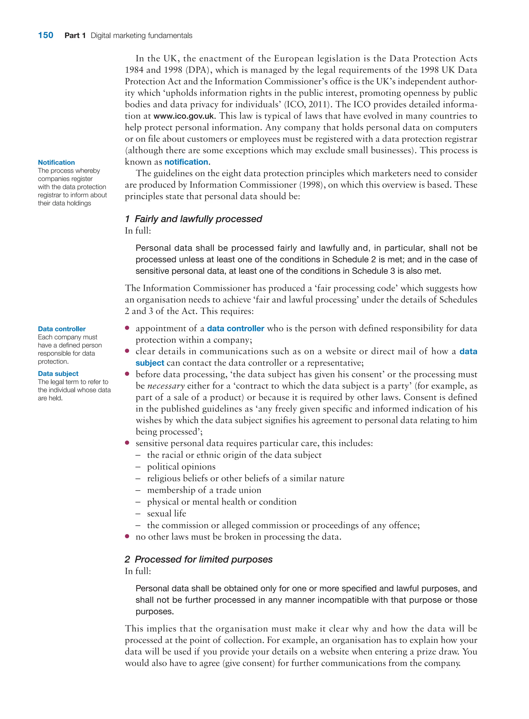 150 Part 1 Digital marketing fundamentals
In the UK, the enactment of the European legislation is the Data Protection Acts
1984 and 1998 (DPA), which is managed by the legal requirements of the 1998 UK Data
­
Protection Act and the Information Commissioner’s office is the UK’s independent author-
ity which ‘upholds information rights in the public interest, promoting openness by public
bodies and data privacy for individuals’ (ICO, 2011). The ICO provides detailed informa-
tion at www.ico.gov.uk. This law is typical of laws that have evolved in many countries to
help protect personal information. Any company that holds personal data on computers
or on file about customers or employees must be registered with a data protection registrar
(although there are some exceptions which may exclude small businesses). This process is
known as notification.
The guidelines on the eight data protection principles which marketers need to consider
are produced by Information Commissioner (1998), on which this overview is based. These
principles state that personal data should be:
1 Fairly and lawfully processed
In full:
Personal data shall be processed fairly and lawfully and, in particular, shall not be
­
processed unless at least one of the conditions in Schedule 2 is met; and in the case of
sensitive personal data, at least one of the conditions in Schedule 3 is also met.
The Information Commissioner has produced a ‘fair processing code’ which suggests how
an organisation needs to achieve ‘fair and lawful processing’ under the details of Schedules
2 and 3 of the Act. This requires:
●
● appointment of a data controller who is the person with defined responsibility for data
protection within a company;
●
● clear details in communications such as on a website or direct mail of how a data
­subject can contact the data controller or a representative;
●
● before data processing, ‘the data subject has given his consent’ or the processing must
be necessary either for a ‘contract to which the data subject is a party’ (for example, as
part of a sale of a product) or because it is required by other laws. Consent is defined
in the published guidelines as ‘any freely given specific and informed indication of his
wishes by which the data subject signifies his agreement to personal data relating to him
being processed’;
●
● sensitive personal data requires particular care, this includes:
–
– the racial or ethnic origin of the data subject
–
– political opinions
–
– religious beliefs or other beliefs of a similar nature
–
– membership of a trade union
–
– physical or mental health or condition
–
– sexual life
–
– the commission or alleged commission or proceedings of any offence;
●
● no other laws must be broken in processing the data.
2 Processed for limited purposes
In full:
Personal data shall be obtained only for one or more specified and lawful purposes, and
shall not be further processed in any manner incompatible with that purpose or those
purposes.
This implies that the organisation must make it clear why and how the data will be
­
processed at the point of collection. For example, an organisation has to explain how your
data will be used if you provide your details on a website when entering a prize draw. You
would also have to agree (give consent) for further communications from the company.
Notification
The process whereby
companies register
with the data protection
registrar to inform about
their data holdings
Data controller
Each company must
have a defined person
responsible for data
protection.
Data subject
The legal term to refer to
the individual whose data
are held.
 