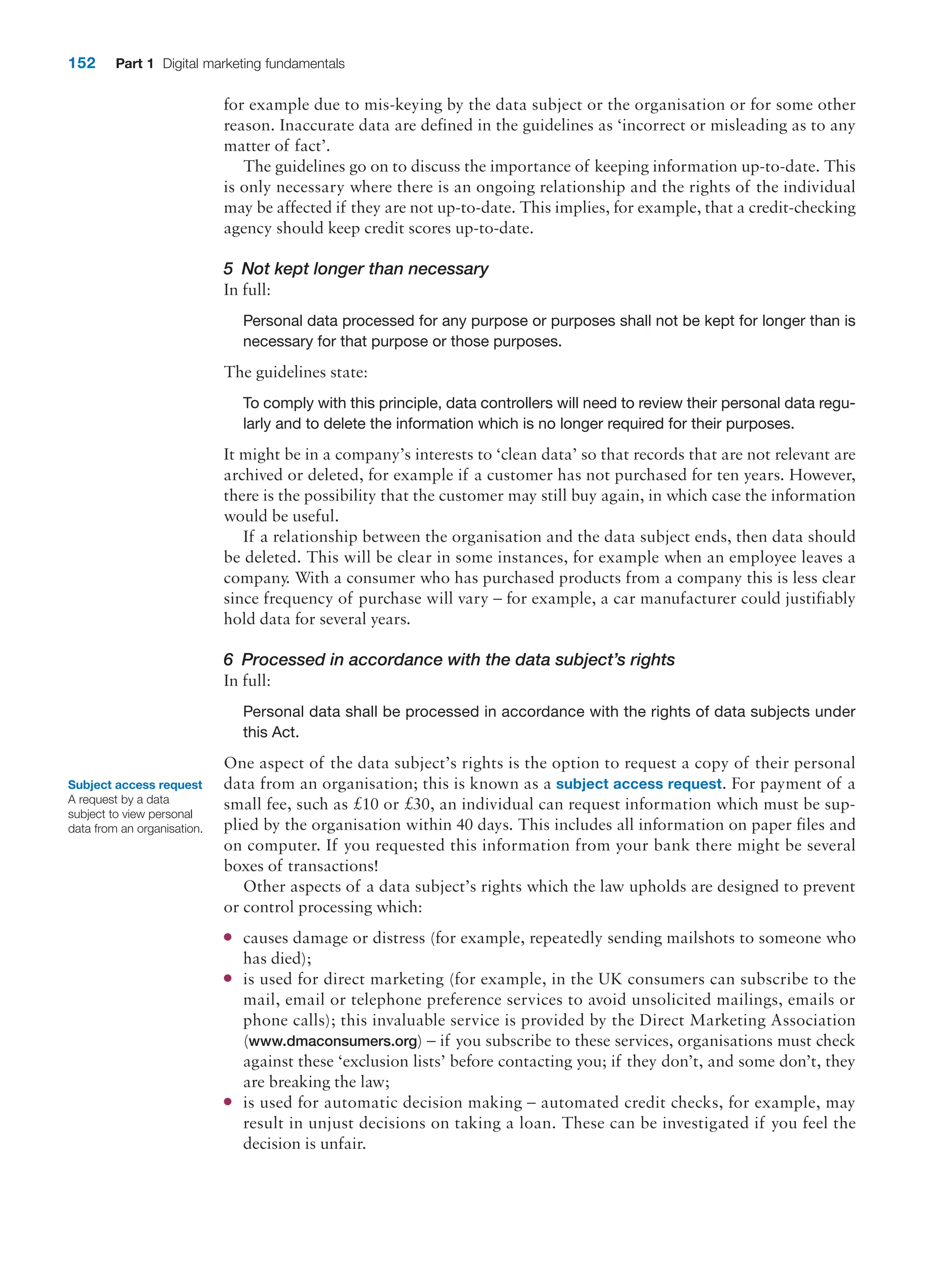152 Part 1 Digital marketing fundamentals
for example due to mis-keying by the data subject or the organisation or for some other
reason. Inaccurate data are defined in the guidelines as ‘incorrect or misleading as to any
matter of fact’.
The guidelines go on to discuss the importance of keeping information up-to-date. This
is only necessary where there is an ongoing relationship and the rights of the ­
individual
may be affected if they are not up-to-date. This implies, for example, that a credit-­
checking
agency should keep credit scores up-to-date.
5 Not kept longer than necessary
In full:
Personal data processed for any purpose or purposes shall not be kept for longer than is
necessary for that purpose or those purposes.
The guidelines state:
To comply with this principle, data controllers will need to review their personal data regu-
larly and to delete the information which is no longer required for their purposes.
It might be in a company’s interests to ‘clean data’ so that records that are not relevant are
archived or deleted, for example if a customer has not purchased for ten years. ­
However,
there is the possibility that the customer may still buy again, in which case the information
would be useful.
If a relationship between the organisation and the data subject ends, then data should
be deleted. This will be clear in some instances, for example when an employee leaves a
company. With a consumer who has purchased products from a company this is less clear
since frequency of purchase will vary – for example, a car manufacturer could justifiably
hold data for several years.
6 Processed in accordance with the data subject’s rights
In full:
Personal data shall be processed in accordance with the rights of data subjects under
this Act.
One aspect of the data subject’s rights is the option to request a copy of their personal
data from an organisation; this is known as a subject access request. For payment of a
small fee, such as £10 or £30, an individual can request information which must be sup-
plied by the organisation within 40 days. This includes all information on paper files and
on computer. If you requested this information from your bank there might be several
boxes of transactions!
Other aspects of a data subject’s rights which the law upholds are designed to prevent
or control processing which:
●
● causes damage or distress (for example, repeatedly sending mailshots to someone who
has died);
●
● is used for direct marketing (for example, in the UK consumers can subscribe to the
mail, email or telephone preference services to avoid unsolicited mailings, emails or
phone calls); this invaluable service is provided by the Direct Marketing Association
(www.dmaconsumers.org) – if you subscribe to these services, organisations must check
against these ‘exclusion lists’ before contacting you; if they don’t, and some don’t, they
are breaking the law;
●
● is used for automatic decision making – automated credit checks, for example, may
result in unjust decisions on taking a loan. These can be investigated if you feel the
­
decision is unfair.
Subject access request
A request by a data
subject to view personal
data from an organisation.
 