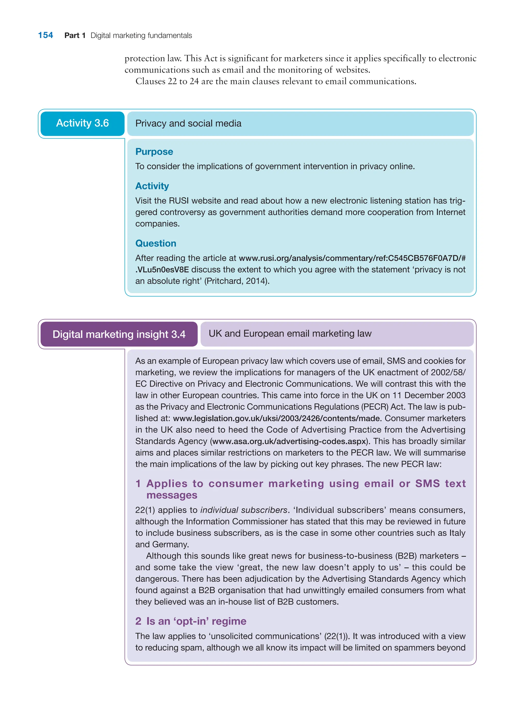 154 Part 1 Digital marketing fundamentals
protection law. This Act is significant for marketers since it applies specifically to ­
electronic
communications such as email and the monitoring of websites.
Clauses 22 to 24 are the main clauses relevant to email communications.
Purpose
To consider the implications of government intervention in privacy online.
Activity
Visit the RUSI website and read about how a new electronic listening station has trig-
gered controversy as government authorities demand more cooperation from Internet
companies.
Question
After reading the article at www.rusi.org/analysis/commentary/ref:C545CB576F0A7D/#
.VLu5n0esV8E discuss the extent to which you agree with the statement ‘privacy is not
an absolute right’ (Pritchard, 2014).
Privacy and social media
Activity 3.6
As an example of European privacy law which covers use of email, SMS and ­
cookies for
marketing, we review the implications for managers of the UK enactment of 2002/58/
EC Directive on Privacy and Electronic Communications. We will contrast this with the
law in other European countries. This came into force in the UK on 11 ­
December 2003
as the Privacy and Electronic Communications Regulations (PECR) Act. The law is pub-
lished at: www.legislation.gov.uk/uksi/2003/2426/contents/made. Consumer marketers
in the UK also need to heed the Code of Advertising Practice from the Advertising
Standards Agency (www.asa.org.uk/advertising-codes.aspx). This has broadly similar
aims and places similar restrictions on marketers to the PECR law. We will summarise
the main implications of the law by picking out key phrases. The new PECR law:
1 
Applies to consumer marketing using email or SMS text
messages
22(1) applies to individual subscribers. ‘Individual subscribers’ means consumers,
­
although the Information Commissioner has stated that this may be reviewed in future
to include business subscribers, as is the case in some other countries such as Italy
and Germany.
Although this sounds like great news for business-to-business (B2B) marketers –
and some take the view ‘great, the new law doesn’t apply to us’ – this could be
­
dangerous. There has been adjudication by the Advertising Standards Agency which
found against a B2B organisation that had unwittingly emailed consumers from what
they believed was an in-house list of B2B customers.
2 Is an ‘opt-in’ regime
The law applies to ‘unsolicited communications’ (22(1)). It was introduced with a view
to reducing spam, although we all know its impact will be limited on spammers beyond
UK and European email marketing law
Digital marketing insight 3.4
 