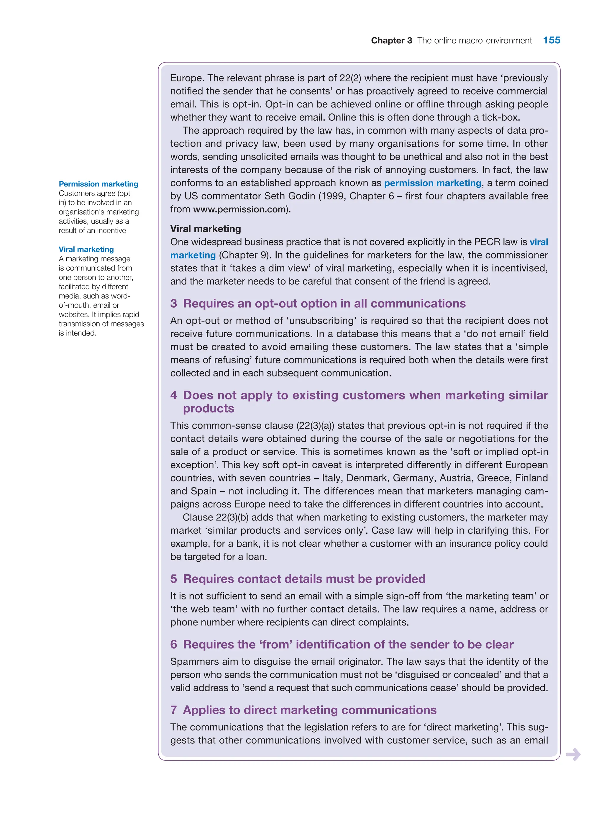 Chapter 3 The online macro-environment 155
Europe. The relevant phrase is part of 22(2) where the recipient must have ‘previously
notified the sender that he consents’ or has proactively agreed to receive commercial
email. This is opt-in. Opt-in can be achieved online or offline through asking people
whether they want to receive email. Online this is often done through a tick-box.
The approach required by the law has, in common with many aspects of data pro-
tection and privacy law, been used by many organisations for some time. In other
words, sending unsolicited emails was thought to be unethical and also not in the best
interests of the company because of the risk of annoying customers. In fact, the law
conforms to an established approach known as permission marketing, a term coined
by US commentator Seth Godin (1999, Chapter 6 – first four chapters available free
from www.permission.com).
Viral marketing
One widespread business practice that is not covered explicitly in the PECR law is viral
marketing (Chapter 9). In the guidelines for marketers for the law, the commissioner
states that it ‘takes a dim view’ of viral marketing, especially when it is incentivised,
and the marketer needs to be careful that consent of the friend is agreed.
3 Requires an opt-out option in all communications
An opt-out or method of ‘unsubscribing’ is required so that the recipient does not
­
receive future communications. In a database this means that a ‘do not email’ field
must be created to avoid emailing these customers. The law states that a ‘simple
means of refusing’ future communications is required both when the details were first
collected and in each subsequent communication.
4 
Does not apply to existing customers when marketing similar
products
This common-sense clause (22(3)(a)) states that previous opt-in is not required if the
contact details were obtained during the course of the sale or negotiations for the
sale of a product or service. This is sometimes known as the ‘soft or implied opt-in
­
exception’. This key soft opt-in caveat is interpreted differently in different European
countries, with seven countries – Italy, Denmark, Germany, Austria, Greece, Finland
and Spain – not including it. The differences mean that marketers managing cam-
paigns across Europe need to take the differences in different countries into account.
Clause 22(3)(b) adds that when marketing to existing customers, the marketer may
market ‘similar products and services only’. Case law will help in clarifying this. For
example, for a bank, it is not clear whether a customer with an insurance policy could
be targeted for a loan.
5 Requires contact details must be provided
It is not sufficient to send an email with a simple sign-off from ‘the marketing team’ or
‘the web team’ with no further contact details. The law requires a name, address or
phone number where recipients can direct complaints.
6 Requires the ‘from’ identification of the sender to be clear
Spammers aim to disguise the email originator. The law says that the identity of the
person who sends the communication must not be ‘disguised or concealed’ and that a
valid address to ‘send a request that such communications cease’ should be provided.
7 Applies to direct marketing communications
The communications that the legislation refers to are for ‘direct marketing’. This sug-
gests that other communications involved with customer service, such as an email
Permission marketing
Customers agree (opt
in) to be involved in an
organisation’s marketing
activities, usually as a
result of an incentive
Viral marketing
A marketing message
is communicated from
one person to another,
facilitated by different
media, such as word-
of-mouth, email or
websites. It implies rapid
transmission of messages
is intended.
 