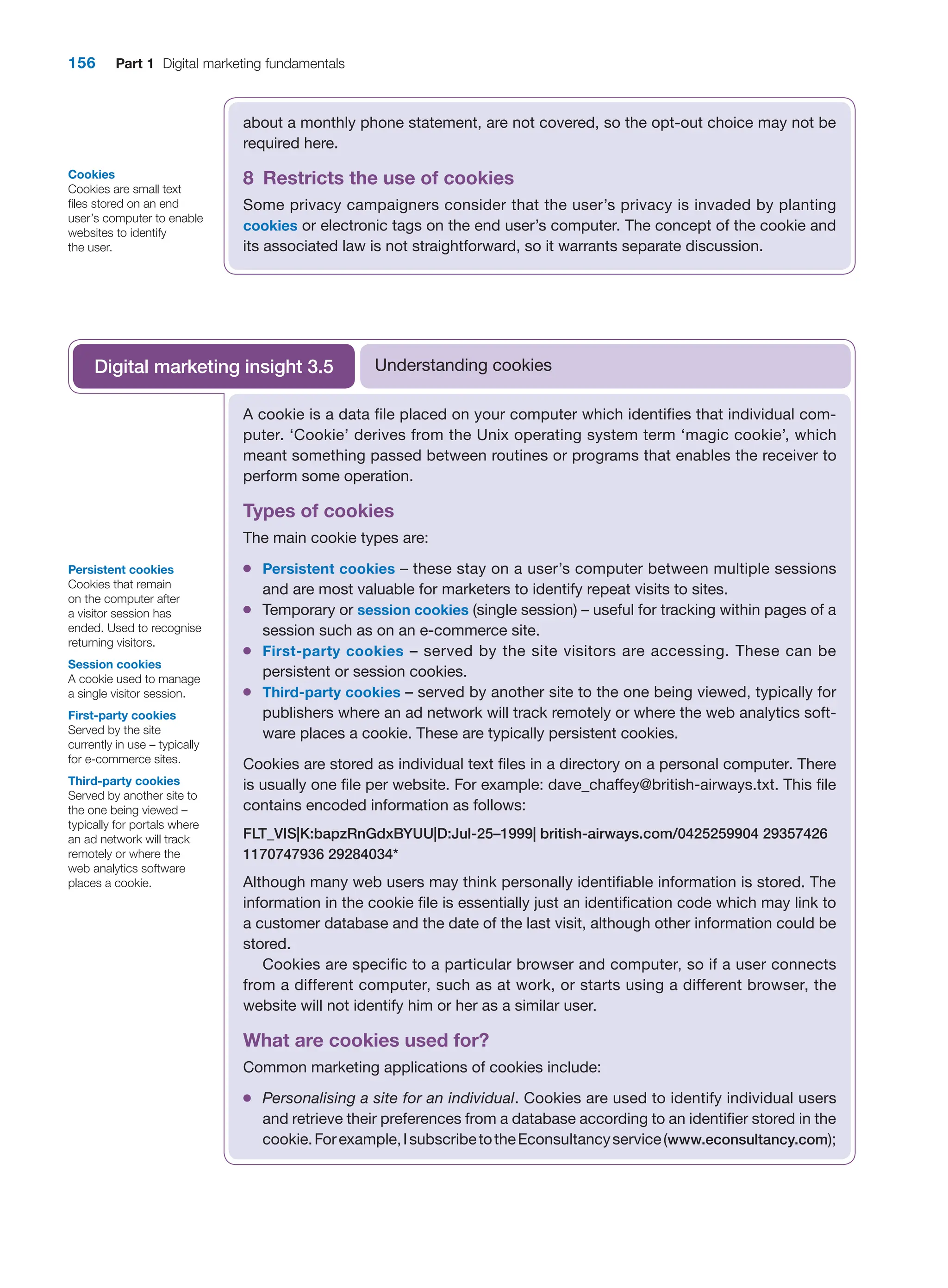 156 Part 1 Digital marketing fundamentals
about a monthly phone statement, are not covered, so the opt-out choice may not be
required here.
8 Restricts the use of cookies
Some privacy campaigners consider that the user’s privacy is invaded by planting
cookies or electronic tags on the end user’s computer. The concept of the cookie and
its associated law is not straightforward, so it warrants separate discussion.
Cookies
Cookies are small text
files stored on an end
user’s computer to enable
websites to identify
the user.
A cookie is a data file placed on your computer which identifies that individual com-
puter. ‘Cookie’ derives from the Unix operating system term ‘magic cookie’, which
meant something passed between routines or programs that enables the receiver to
perform some operation.
Types of cookies
The main cookie types are:
●
● Persistent cookies – these stay on a user’s computer between multiple sessions
and are most valuable for marketers to identify repeat visits to sites.
●
● Temporary or session cookies (single session) – useful for tracking within pages of a
session such as on an e-commerce site.
●
● First-party cookies – served by the site visitors are accessing. These can be
persistent or session cookies.
●
● Third-party cookies – served by another site to the one being viewed, typically for
publishers where an ad network will track remotely or where the web analytics soft-
ware places a cookie. These are typically persistent cookies.
Cookies are stored as individual text files in a directory on a personal computer. There
is usually one file per website. For example: dave_chaffey@british-airways.txt. This file
contains encoded information as follows:
FLT_VIS|K:bapzRnGdxBYUU|D:Jul-25–1999| british-airways.com/0425259904 29357426
1170747936 29284034*
Although many web users may think personally identifiable information is stored. The
information in the cookie file is essentially just an identification code which may link to
a customer database and the date of the last visit, although other information could be
stored.
Cookies are specific to a particular browser and computer, so if a user connects
from a different computer, such as at work, or starts using a different browser, the
website will not identify him or her as a similar user.
What are cookies used for?
Common marketing applications of cookies include:
●
● Personalising a site for an individual. Cookies are used to identify individual users
and retrieve their preferences from a database according to an identifier stored in the
cookie.Forexample,IsubscribetotheEconsultancyservice(www.econsultancy.com);
Understanding cookies
Digital marketing insight 3.5
Persistent cookies
Cookies that remain
on the computer after
a visitor session has
ended. Used to recognise
returning visitors.
Session cookies
A cookie used to manage
a single visitor session.
First-party cookies
Served by the site
currently in use – typically
for e-commerce sites.
Third-party cookies
Served by another site to
the one being viewed –
typically for portals where
an ad network will track
remotely or where the
web analytics software
places a cookie.
 