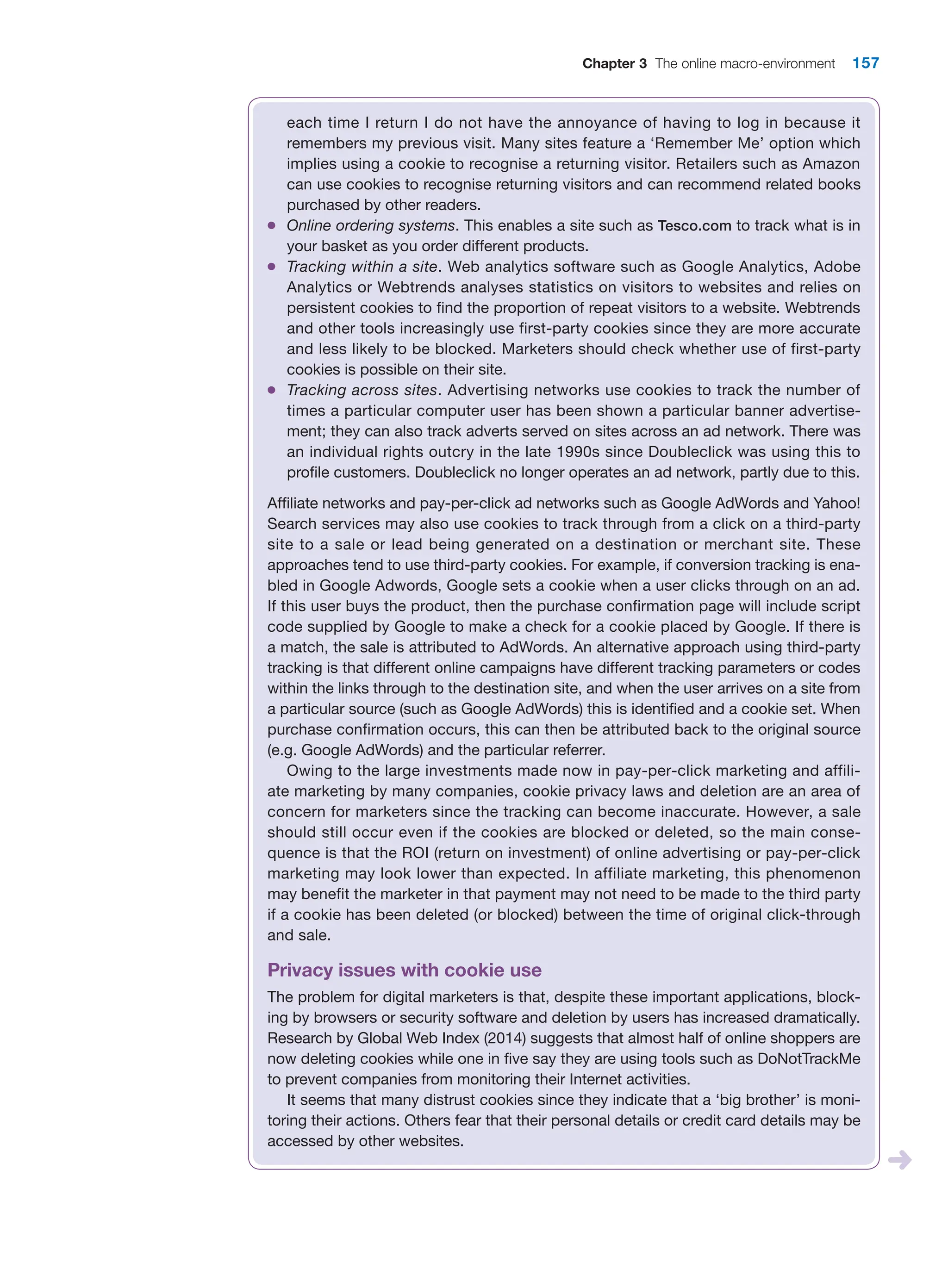 Chapter 3 The online macro-environment 157
each time I return I do not have the annoyance of having to log in because it
remembers my previous visit. Many sites feature a ‘Remember Me’ option which
implies using a cookie to recognise a returning visitor. Retailers such as Amazon
can use cookies to recognise returning visitors and can recommend related books
purchased by other readers.
●
● Online ordering systems. This enables a site such as Tesco.com to track what is in
your basket as you order different products.
●
● Tracking within a site. Web analytics software such as Google Analytics, Adobe
Analytics or Webtrends analyses statistics on visitors to websites and relies on
persistent cookies to find the proportion of repeat visitors to a website. Webtrends
and other tools increasingly use first-party cookies since they are more accurate
and less likely to be blocked. Marketers should check whether use of first-party
cookies is possible on their site.
●
● Tracking across sites. Advertising networks use cookies to track the number of
times a particular computer user has been shown a particular banner advertise-
ment; they can also track adverts served on sites across an ad network. There was
an individual rights outcry in the late 1990s since Doubleclick was using this to
profile customers. Doubleclick no longer operates an ad network, partly due to this.
Affiliate networks and pay-per-click ad networks such as Google AdWords and ­
Yahoo!
Search services may also use cookies to track through from a click on a ­
third-party
site to a sale or lead being generated on a destination or merchant site. These
­
approaches tend to use third-party cookies. For example, if conversion tracking is ena-
bled in Google Adwords, Google sets a cookie when a user clicks through on an ad.
If this user buys the product, then the purchase confirmation page will include script
code supplied by Google to make a check for a cookie placed by Google. If there is
a match, the sale is attributed to AdWords. An alternative approach using third-party
tracking is that different online campaigns have different tracking parameters or codes
within the links through to the destination site, and when the user arrives on a site from
a particular source (such as Google AdWords) this is identified and a cookie set. When
purchase confirmation occurs, this can then be attributed back to the original source
(e.g. Google AdWords) and the particular referrer.
Owing to the large investments made now in pay-per-click marketing and affili-
ate marketing by many companies, cookie privacy laws and deletion are an area of
concern for marketers since the tracking can become inaccurate. However, a sale
should still occur even if the cookies are blocked or deleted, so the main conse-
quence is that the ROI (return on investment) of online advertising or pay-per-click
marketing may look lower than expected. In affiliate marketing, this phenomenon
may benefit the marketer in that payment may not need to be made to the third party
if a cookie has been deleted (or blocked) between the time of original click-through
and sale.
Privacy issues with cookie use
The problem for digital marketers is that, despite these important applications, block-
ing by browsers or security software and deletion by users has increased dramatically.
Research by Global Web Index (2014) suggests that almost half of online shoppers are
now deleting cookies while one in five say they are using tools such as DoNotTrackMe
to prevent companies from monitoring their Internet activities.
It seems that many distrust cookies since they indicate that a ‘big brother’ is moni-
toring their actions. Others fear that their personal details or credit card details may be
accessed by other websites.
 