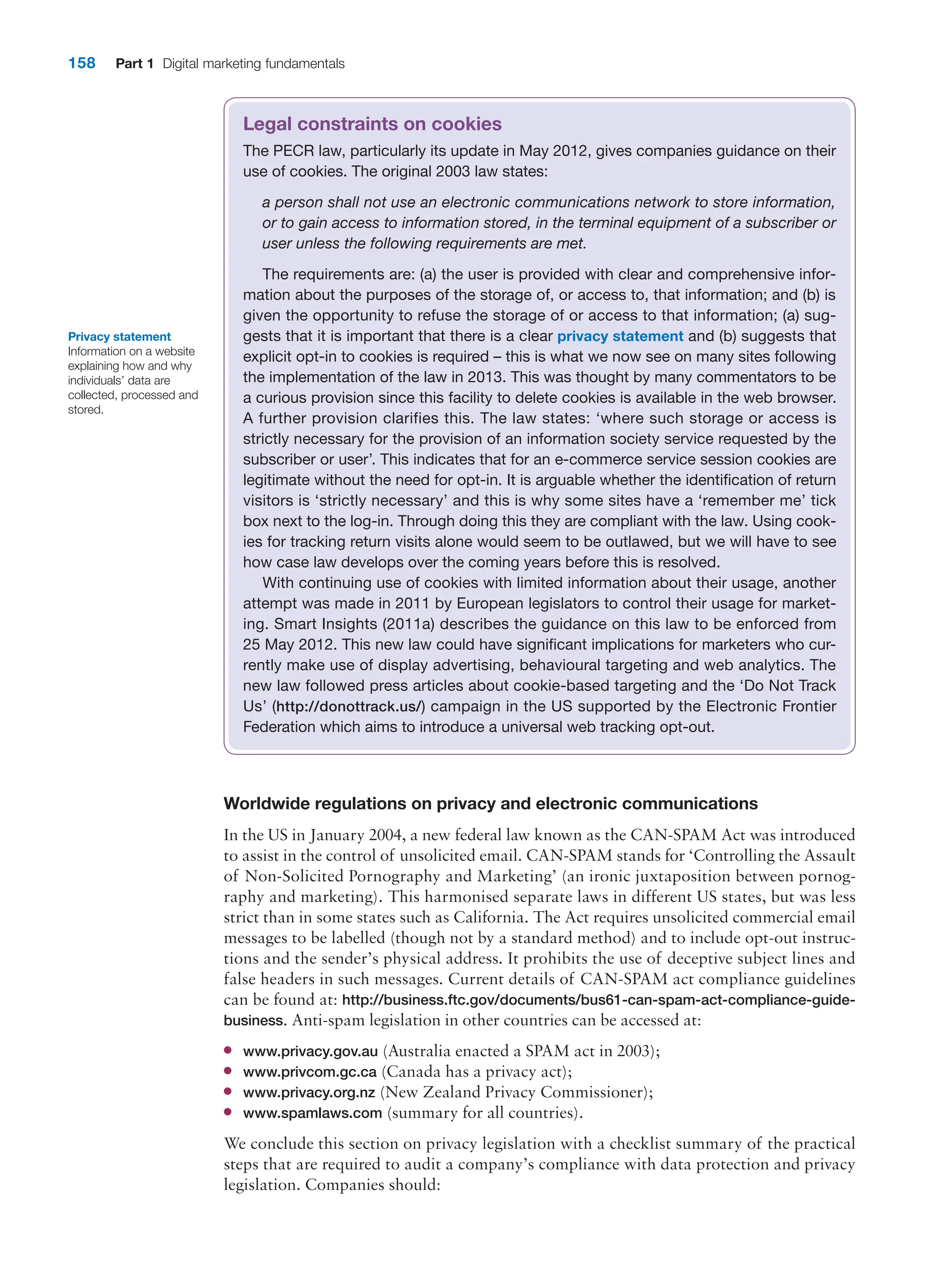 158 Part 1 Digital marketing fundamentals
Worldwide regulations on privacy and electronic communications
In the US in January 2004, a new federal law known as the CAN-SPAM Act was introduced
to assist in the control of unsolicited email. CAN-SPAM stands for ‘Controlling the Assault
of Non-Solicited Pornography and Marketing’ (an ironic juxtaposition between pornog-
raphy and marketing). This harmonised separate laws in different US states, but was less
strict than in some states such as California. The Act requires unsolicited commercial email
messages to be labelled (though not by a standard method) and to include opt-out instruc-
tions and the sender’s physical address. It prohibits the use of deceptive subject lines and
false headers in such messages. Current details of CAN-SPAM act ­
compliance guidelines
can be found at: http://business.ftc.gov/documents/bus61-can-spam-act-­compliance-guide-
business. Anti-spam legislation in other countries can be accessed at:
●
● www.privacy.gov.au (Australia enacted a SPAM act in 2003);
●
● www.privcom.gc.ca (Canada has a privacy act);
●
● www.privacy.org.nz (New Zealand Privacy Commissioner);
●
● www.spamlaws.com (summary for all countries).
We conclude this section on privacy legislation with a checklist summary of the practical
steps that are required to audit a company’s compliance with data protection and ­
privacy
legislation. Companies should:
Legal constraints on cookies
The PECR law, particularly its update in May 2012, gives companies guidance on their
use of cookies. The original 2003 law states:
a person shall not use an electronic communications network to store information,
or to gain access to information stored, in the terminal equipment of a subscriber or
user unless the following requirements are met.
The requirements are: (a) the user is provided with clear and comprehensive infor-
mation about the purposes of the storage of, or access to, that information; and (b) is
given the opportunity to refuse the storage of or access to that information; (a) sug-
gests that it is important that there is a clear privacy statement and (b) suggests that
explicit opt-in to cookies is required – this is what we now see on many sites following
the implementation of the law in 2013. This was thought by many commentators to be
a curious provision since this facility to delete cookies is available in the web browser.
A further provision clarifies this. The law states: ‘where such storage or access is
strictly necessary for the provision of an information society service requested by the
subscriber or user’. This indicates that for an e-commerce service session cookies are
legitimate without the need for opt-in. It is arguable whether the identification of return
visitors is ‘strictly necessary’ and this is why some sites have a ‘remember me’ tick
box next to the log-in. Through doing this they are compliant with the law. Using cook-
ies for tracking return visits alone would seem to be outlawed, but we will have to see
how case law develops over the coming years before this is resolved.
With continuing use of cookies with limited information about their usage, another
attempt was made in 2011 by European legislators to control their usage for market-
ing. Smart Insights (2011a) describes the guidance on this law to be enforced from
25 May 2012. This new law could have significant implications for marketers who cur-
rently make use of display advertising, behavioural targeting and web analytics. The
new law followed press articles about cookie-based targeting and the ‘Do Not Track
Us’ (http://donottrack.us/) campaign in the US supported by the Electronic Frontier
Federation which aims to introduce a universal web tracking opt-out.
Privacy statement
Information on a website
explaining how and why
individuals’ data are
collected, processed and
stored.
 