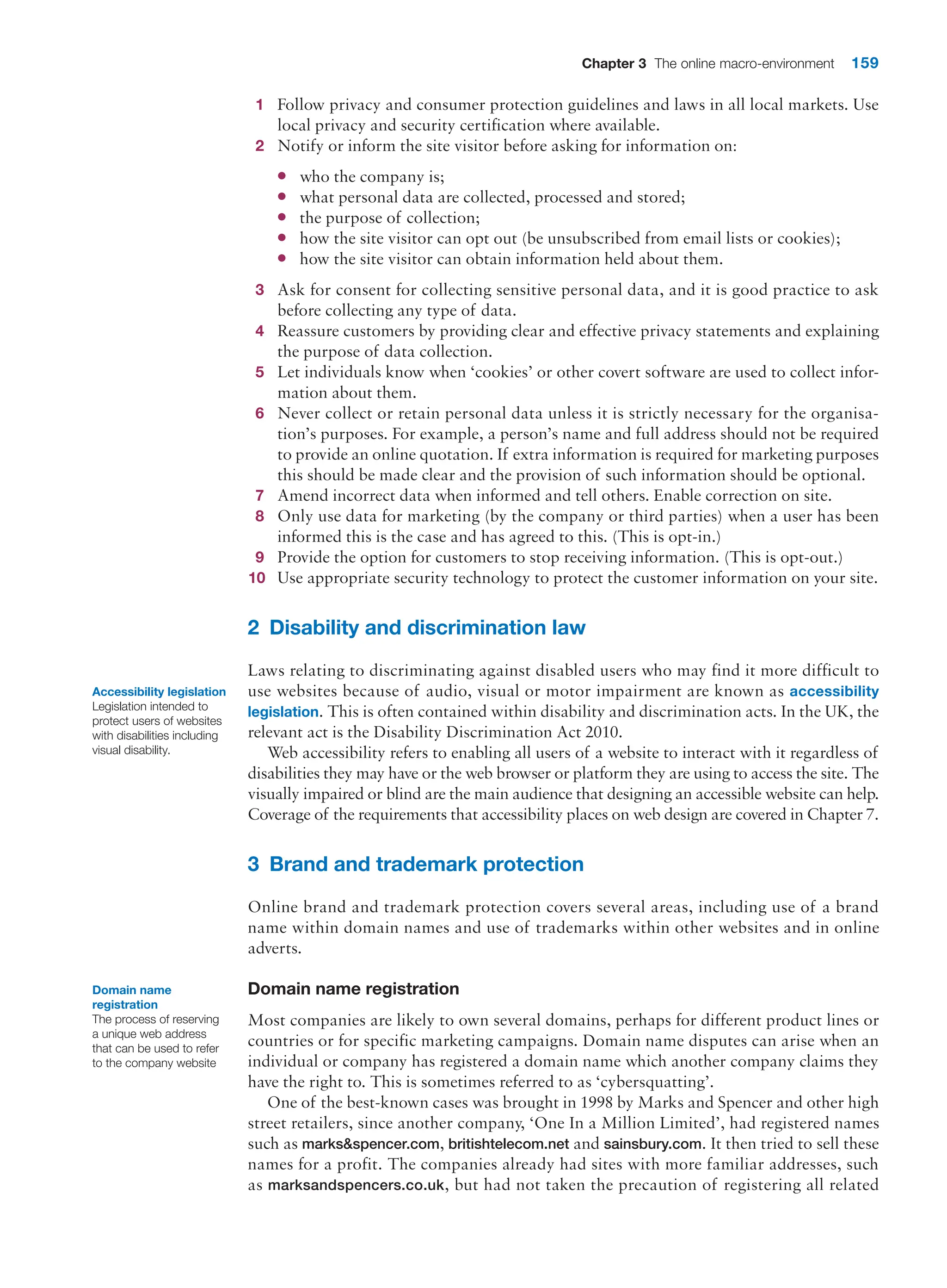 Chapter 3 The online macro-environment 159
1 Follow privacy and consumer protection guidelines and laws in all local markets. Use
local privacy and security certification where available.
2 Notify or inform the site visitor before asking for information on:
●
● who the company is;
●
● what personal data are collected, processed and stored;
●
● the purpose of collection;
●
● how the site visitor can opt out (be unsubscribed from email lists or cookies);
●
● how the site visitor can obtain information held about them.
3 Ask for consent for collecting sensitive personal data, and it is good practice to ask
­
before collecting any type of data.
4 Reassure customers by providing clear and effective privacy statements and explaining
the purpose of data collection.
5 Let individuals know when ‘cookies’ or other covert software are used to collect infor-
mation about them.
6 Never collect or retain personal data unless it is strictly necessary for the organisa-
tion’s purposes. For example, a person’s name and full address should not be required
to provide an online quotation. If extra information is required for marketing purposes
this should be made clear and the provision of such information should be optional.
7 Amend incorrect data when informed and tell others. Enable correction on site.
8 Only use data for marketing (by the company or third parties) when a user has been
informed this is the case and has agreed to this. (This is opt-in.)
9 Provide the option for customers to stop receiving information. (This is opt-out.)
10 Use appropriate security technology to protect the customer information on your site.
2 Disability and discrimination law
Laws relating to discriminating against disabled users who may find it more difficult to
use websites because of audio, visual or motor impairment are known as accessibility
­legislation. This is often contained within disability and discrimination acts. In the UK, the
relevant act is the Disability Discrimination Act 2010.
Web accessibility refers to enabling all users of a website to interact with it regardless of
disabilities they may have or the web browser or platform they are using to access the site. The
visually impaired or blind are the main audience that designing an accessible website can help.
Coverage of the requirements that accessibility places on web design are covered in Chapter 7.
3 Brand and trademark protection
Online brand and trademark protection covers several areas, including use of a brand
name within domain names and use of trademarks within other websites and in online
adverts.
Domain name registration
Most companies are likely to own several domains, perhaps for different product lines or
countries or for specific marketing campaigns. Domain name disputes can arise when an
individual or company has registered a domain name which another company claims they
have the right to. This is sometimes referred to as ‘cybersquatting’.
One of the best-known cases was brought in 1998 by Marks and Spencer and other high
street retailers, since another company, ‘One In a Million Limited’, had registered names
such as marksspencer.com, britishtelecom.net and sainsbury.com. It then tried to sell these
names for a profit. The companies already had sites with more familiar addresses, such
as marksandspencers.co.uk, but had not taken the precaution of registering all related
Accessibility legislation
Legislation intended to
protect users of websites
with disabilities including
visual disability.
Domain name
registration
The process of reserving
a unique web address
that can be used to refer
to the company website
 