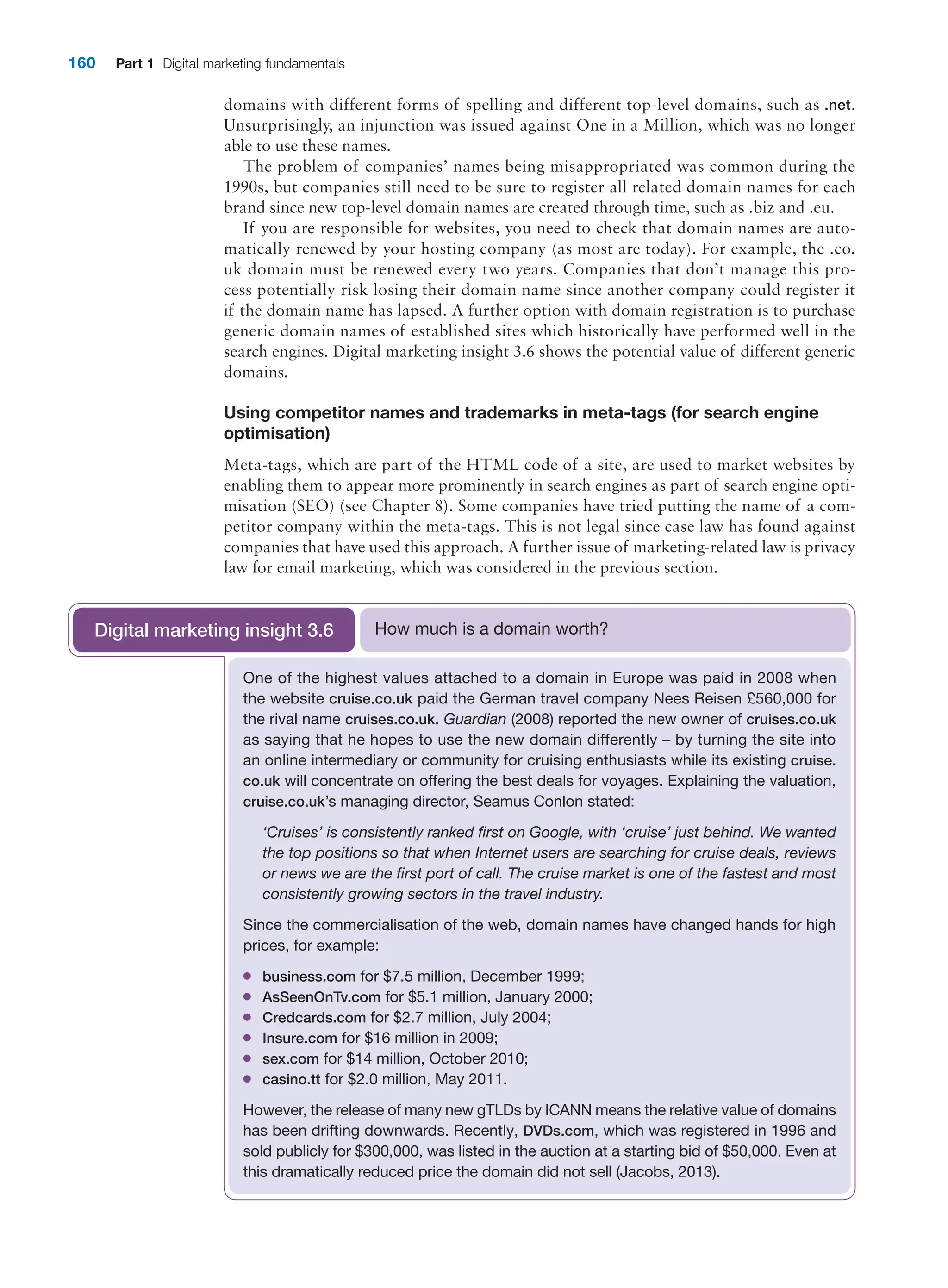 160 Part 1 Digital marketing fundamentals
domains with different forms of spelling and different top-level domains, such as .net.
Unsurprisingly, an injunction was issued against One in a Million, which was no longer
able to use these names.
The problem of companies’ names being misappropriated was common during the
1990s, but companies still need to be sure to register all related domain names for each
brand since new top-level domain names are created through time, such as .biz and .eu.
If you are responsible for websites, you need to check that domain names are auto-
matically renewed by your hosting company (as most are today). For example, the .co.
uk domain must be renewed every two years. Companies that don’t manage this pro-
cess potentially risk losing their domain name since another company could register it
if the domain name has lapsed. A further option with domain registration is to purchase
generic domain names of established sites which historically have performed well in the
search engines. Digital marketing insight 3.6 shows the potential value of different generic
domains.
Using competitor names and trademarks in meta-tags (for search engine
optimisation)
Meta-tags, which are part of the HTML code of a site, are used to market websites by
­
enabling them to appear more prominently in search engines as part of search engine opti-
misation (SEO) (see Chapter 8). Some companies have tried putting the name of a com-
petitor company within the meta-tags. This is not legal since case law has found against
companies that have used this approach. A further issue of marketing-related law is ­
privacy
law for email marketing, which was considered in the previous section.
One of the highest values attached to a domain in Europe was paid in 2008 when
the website cruise.co.uk paid the German travel company Nees Reisen £560,000 for
the rival name cruises.co.uk. Guardian (2008) reported the new owner of cruises.co.uk
as saying that he hopes to use the new domain differently – by turning the site into
an ­
online intermediary or community for cruising enthusiasts while its existing cruise.
co.uk will concentrate on offering the best deals for voyages. Explaining the valuation,
cruise.co.uk’s managing director, Seamus Conlon stated:
‘Cruises’ is consistently ranked first on Google, with ‘cruise’ just behind. We wanted
the top positions so that when Internet users are searching for cruise deals, reviews
or news we are the first port of call. The cruise market is one of the fastest and most
consistently growing sectors in the travel industry.
Since the commercialisation of the web, domain names have changed hands for high
prices, for example:
●
● business.com for $7.5 million, December 1999;
●
● AsSeenOnTv.com for $5.1 million, January 2000;
●
● Credcards.com for $2.7 million, July 2004;
●
● Insure.com for $16 million in 2009;
●
● sex.com for $14 million, October 2010;
●
● casino.tt for $2.0 million, May 2011.
However, the release of many new gTLDs by ICANN means the relative value of ­
domains
has been drifting downwards. Recently, DVDs.com, which was registered in 1996 and
sold publicly for $300,000, was listed in the auction at a starting bid of $50,000. Even at
this dramatically reduced price the domain did not sell (Jacobs, 2013).
How much is a domain worth?
Digital marketing insight 3.6
 