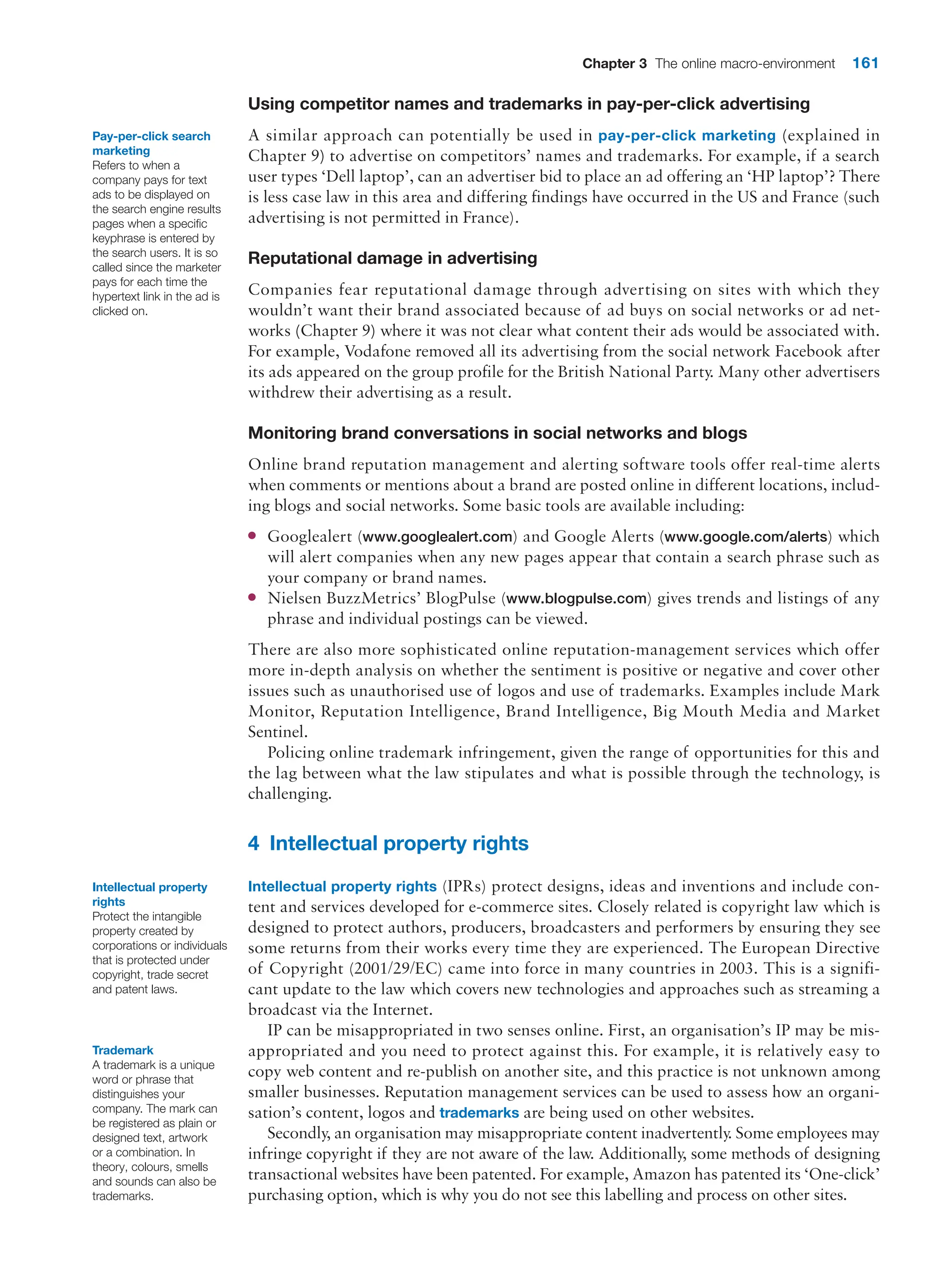 Chapter 3 The online macro-environment 161
Using competitor names and trademarks in pay-per-click advertising
A similar approach can potentially be used in pay-per-click marketing (explained in
­Chapter 9) to advertise on competitors’ names and trademarks. For example, if a search
user types ‘Dell laptop’, can an advertiser bid to place an ad offering an ‘HP laptop’? There
is less case law in this area and differing findings have occurred in the US and France (such
advertising is not permitted in France).
Reputational damage in advertising
Companies fear reputational damage through advertising on sites with which they
wouldn’t want their brand associated because of ad buys on social networks or ad net-
works (Chapter 9) where it was not clear what content their ads would be associated with.
For example, Vodafone removed all its advertising from the social network Facebook after
its ads appeared on the group profile for the British National Party. Many other advertisers
withdrew their advertising as a result.
Monitoring brand conversations in social networks and blogs
Online brand reputation management and alerting software tools offer real-time alerts
when comments or mentions about a brand are posted online in different locations, includ-
ing blogs and social networks. Some basic tools are available including:
●
● Googlealert (www.googlealert.com) and Google Alerts (www.google.com/alerts) which
will alert companies when any new pages appear that contain a search phrase such as
your company or brand names.
●
● Nielsen BuzzMetrics’ BlogPulse (www.blogpulse.com) gives trends and listings of any
phrase and individual postings can be viewed.
There are also more sophisticated online reputation-management services which offer
more in-depth analysis on whether the sentiment is positive or negative and cover other
issues such as unauthorised use of logos and use of trademarks. Examples include Mark
Monitor, Reputation Intelligence, Brand Intelligence, Big Mouth Media and Market
Sentinel.
Policing online trademark infringement, given the range of opportunities for this and
the lag between what the law stipulates and what is possible through the technology, is
challenging.
4 Intellectual property rights
Intellectual property rights (IPRs) protect designs, ideas and inventions and include con-
tent and services developed for e-commerce sites. Closely related is copyright law which is
designed to protect authors, producers, broadcasters and performers by ensuring they see
some returns from their works every time they are experienced. The European Directive
of Copyright (2001/29/EC) came into force in many countries in 2003. This is a signifi-
cant update to the law which covers new technologies and approaches such as streaming a
broadcast via the Internet.
IP can be misappropriated in two senses online. First, an organisation’s IP may be mis-
appropriated and you need to protect against this. For example, it is relatively easy to
copy web content and re-publish on another site, and this practice is not unknown among
smaller businesses. Reputation management services can be used to assess how an organi-
sation’s content, logos and trademarks are being used on other websites.
Secondly, an organisation may misappropriate content inadvertently
. Some employees may
infringe copyright if they are not aware of the law. Additionally, some methods of designing
transactional websites have been patented. For example, Amazon has patented its ‘One-click’
purchasing option, which is why you do not see this labelling and process on other sites.
Pay-per-click search
marketing
Refers to when a
company pays for text
ads to be displayed on
the search engine results
pages when a specific
keyphrase is entered by
the search users. It is so
called since the marketer
pays for each time the
hypertext link in the ad is
clicked on.
Intellectual property
rights
Protect the intangible
property created by
corporations or individuals
that is protected under
copyright, trade secret
and patent laws.
Trademark
A trademark is a unique
word or phrase that
distinguishes your
company. The mark can
be registered as plain or
designed text, artwork
or a combination. In
theory, colours, smells
and sounds can also be
trademarks.
 