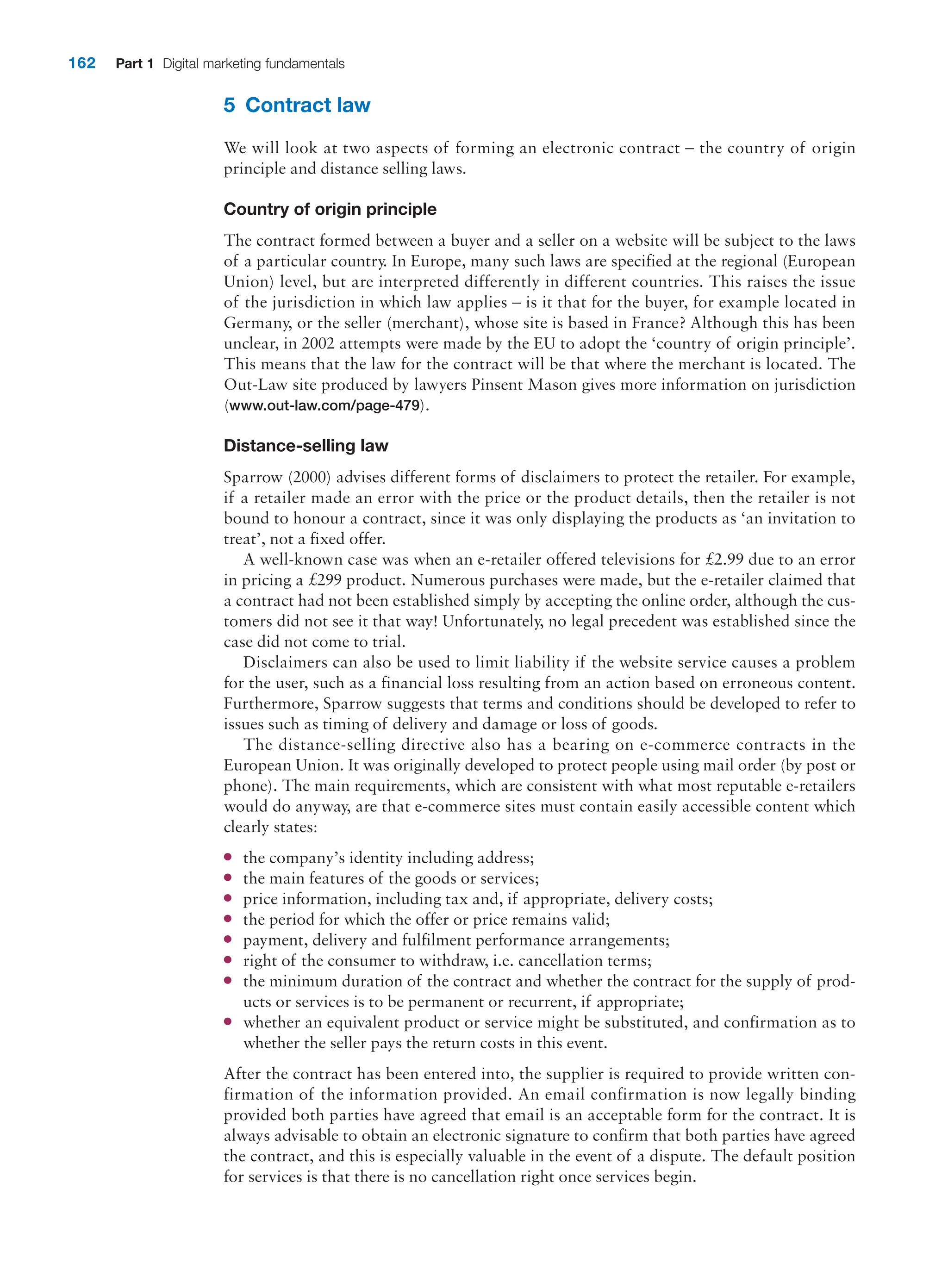 162 Part 1 Digital marketing fundamentals
5 Contract law
We will look at two aspects of forming an electronic contract – the country of origin
­
principle and distance selling laws.
Country of origin principle
The contract formed between a buyer and a seller on a website will be subject to the laws
of a particular country. In Europe, many such laws are specified at the regional (European
Union) level, but are interpreted differently in different countries. This raises the issue
of the jurisdiction in which law applies – is it that for the buyer, for example located in
Germany, or the seller (merchant), whose site is based in France? Although this has been
unclear, in 2002 attempts were made by the EU to adopt the ‘country of origin principle’.
This means that the law for the contract will be that where the merchant is located. The
Out-Law site produced by lawyers Pinsent Mason gives more information on jurisdiction
(www.out-law.com/page-479).
Distance-selling law
Sparrow (2000) advises different forms of disclaimers to protect the retailer. For example,
if a retailer made an error with the price or the product details, then the retailer is not
bound to honour a contract, since it was only displaying the products as ‘an invitation to
treat’, not a fixed offer.
A well-known case was when an e-retailer offered televisions for £2.99 due to an error
in pricing a £299 product. Numerous purchases were made, but the e-retailer claimed that
a contract had not been established simply by accepting the online order, although the cus-
tomers did not see it that way! Unfortunately, no legal precedent was established since the
case did not come to trial.
Disclaimers can also be used to limit liability if the website service causes a problem
for the user, such as a financial loss resulting from an action based on erroneous content.
Furthermore, Sparrow suggests that terms and conditions should be developed to refer to
issues such as timing of delivery and damage or loss of goods.
The distance-selling directive also has a bearing on e-commerce contracts in the
­
European Union. It was originally developed to protect people using mail order (by post or
phone). The main requirements, which are consistent with what most reputable e-retailers
would do anyway, are that e-commerce sites must contain easily accessible content which
clearly states:
●
● the company’s identity including address;
●
● the main features of the goods or services;
●
● price information, including tax and, if appropriate, delivery costs;
●
● the period for which the offer or price remains valid;
●
● payment, delivery and fulfilment performance arrangements;
●
● right of the consumer to withdraw, i.e. cancellation terms;
●
● the minimum duration of the contract and whether the contract for the supply of prod-
ucts or services is to be permanent or recurrent, if appropriate;
●
● whether an equivalent product or service might be substituted, and confirmation as to
whether the seller pays the return costs in this event.
After the contract has been entered into, the supplier is required to provide written con-
firmation of the information provided. An email confirmation is now legally binding
provided both parties have agreed that email is an acceptable form for the contract. It is
always advisable to obtain an electronic signature to confirm that both parties have agreed
the contract, and this is especially valuable in the event of a dispute. The default position
for services is that there is no cancellation right once services begin.
 