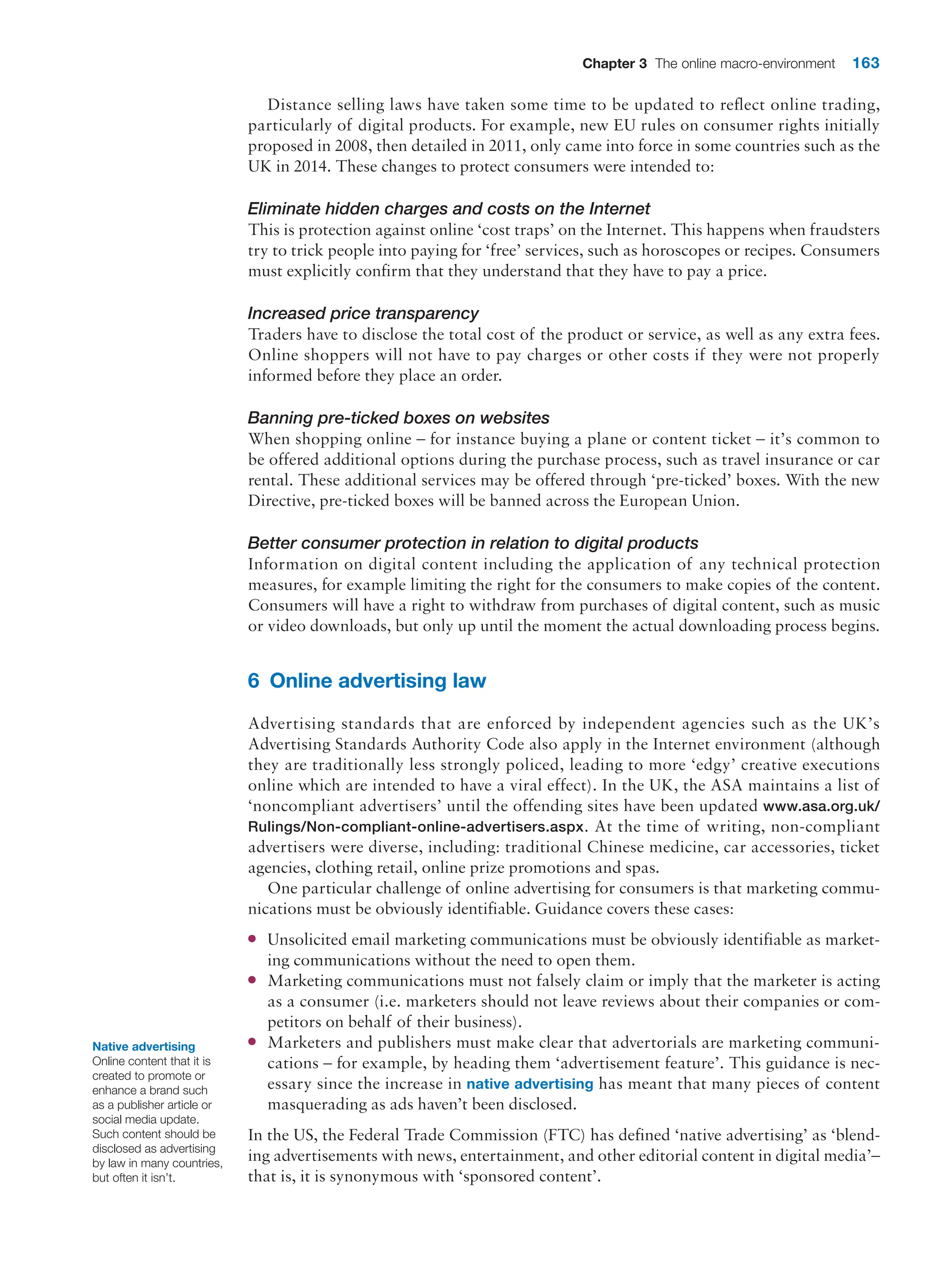 Chapter 3 The online macro-environment 163
Distance selling laws have taken some time to be updated to reflect online trading,
­
particularly of digital products. For example, new EU rules on consumer rights initially
proposed in 2008, then detailed in 2011, only came into force in some countries such as the
UK in 2014. These changes to protect consumers were intended to:
Eliminate hidden charges and costs on the Internet
This is protection against online ‘cost traps’ on the Internet. This happens when fraudsters
try to trick people into paying for ‘free’ services, such as horoscopes or recipes. Consumers
must explicitly confirm that they understand that they have to pay a price.
Increased price transparency
Traders have to disclose the total cost of the product or service, as well as any extra fees.
Online shoppers will not have to pay charges or other costs if they were not properly
informed before they place an order.
Banning pre-ticked boxes on websites
When shopping online – for instance buying a plane or content ticket – it’s common to
be offered additional options during the purchase process, such as travel insurance or car
rental. These additional services may be offered through ‘pre-ticked’ boxes. With the new
Directive, pre-ticked boxes will be banned across the European Union.
Better consumer protection in relation to digital products
Information on digital content including the application of any technical protection
­
measures, for example limiting the right for the consumers to make copies of the content.
Consumers will have a right to withdraw from purchases of digital content, such as music
or video downloads, but only up until the moment the actual downloading process begins.
6 Online advertising law
Advertising standards that are enforced by independent agencies such as the UK’s
­
Advertising Standards Authority Code also apply in the Internet environment (although
they are traditionally less strongly policed, leading to more ‘edgy’ creative executions
online which are intended to have a viral effect). In the UK, the ASA maintains a list of
‘noncompliant advertisers’ until the offending sites have been updated www.asa.org.uk/
Rulings/Non-compliant-online-advertisers.aspx. At the time of writing, non-compliant
advertisers were diverse, including: traditional Chinese medicine, car accessories, ticket
agencies, clothing retail, online prize promotions and spas.
One particular challenge of online advertising for consumers is that marketing commu-
nications must be obviously identifiable. Guidance covers these cases:
●
● Unsolicited email marketing communications must be obviously identifiable as market-
ing communications without the need to open them.
●
● Marketing communications must not falsely claim or imply that the marketer is ­
acting
as a consumer (i.e. marketers should not leave reviews about their companies or com-
petitors on behalf of their business).
●
● Marketers and publishers must make clear that advertorials are marketing communi-
cations – for example, by heading them ‘advertisement feature’. This guidance is nec-
essary since the increase in native advertising has meant that many pieces of content
masquerading as ads haven’t been disclosed.
In the US, the Federal Trade Commission (FTC) has defined ‘native advertising’ as ‘blend-
ing advertisements with news, entertainment, and other editorial content in digital media’–
that is, it is synonymous with ‘sponsored content’.
Native advertising
Online content that it is
created to promote or
enhance a brand such
as a publisher article or
social media update.
Such content should be
disclosed as advertising
by law in many countries,
but often it isn’t.
 