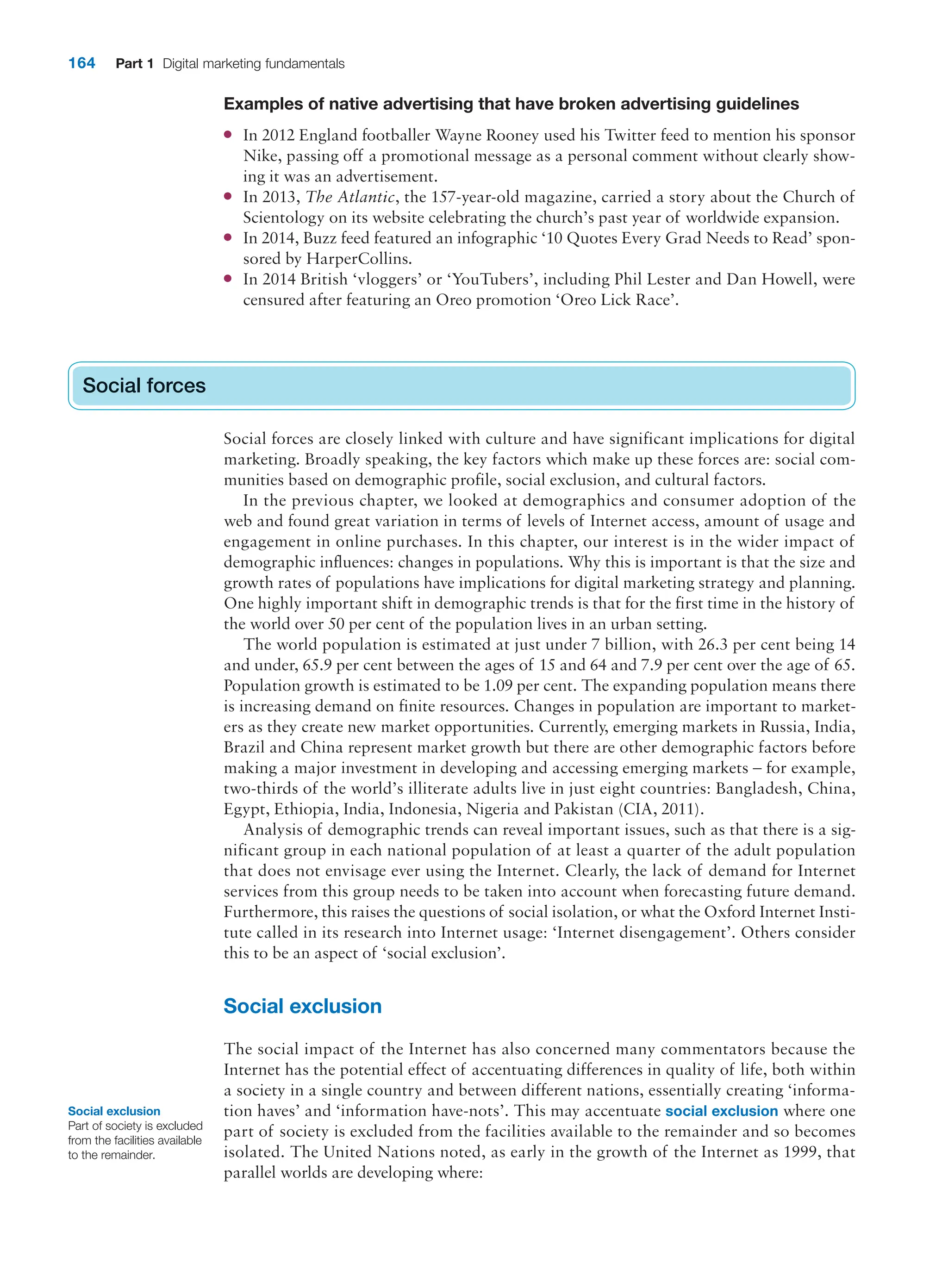 164 Part 1 Digital marketing fundamentals
Examples of native advertising that have broken advertising guidelines
● In 2012 England footballer Wayne Rooney used his Twitter feed to mention his sponsor
Nike, passing off a promotional message as a personal comment without clearly show-
ing it was an advertisement.
● In 2013, The Atlantic, the 157-year-old magazine, carried a story about the Church of
Scientology on its website celebrating the church’s past year of worldwide expansion.
● In 2014, Buzz feed featured an infographic ‘10 Quotes Every Grad Needs to Read’ spon-
sored by HarperCollins.
● In 2014 British ‘vloggers’ or ‘YouTubers’, including Phil Lester and Dan Howell, were
censured after featuring an Oreo promotion ‘Oreo Lick Race’.
Social forces
Social forces are closely linked with culture and have significant implications for digital
marketing. Broadly speaking, the key factors which make up these forces are: social com-
munities based on demographic profile, social exclusion, and cultural factors.
In the previous chapter, we looked at demographics and consumer adoption of the
web and found great variation in terms of levels of Internet access, amount of usage and
engagement in online purchases. In this chapter, our interest is in the wider impact of
demographic influences: changes in populations. Why this is important is that the size and
growth rates of populations have implications for digital marketing strategy and planning.
One highly important shift in demographic trends is that for the first time in the history of
the world over 50 per cent of the population lives in an urban setting.
The world population is estimated at just under 7 billion, with 26.3 per cent being 14
and under, 65.9 per cent between the ages of 15 and 64 and 7.9 per cent over the age of 65.
Population growth is estimated to be 1.09 per cent. The expanding population means there
is increasing demand on finite resources. Changes in population are important to market-
ers as they create new market opportunities. Currently, emerging markets in Russia, India,
Brazil and China represent market growth but there are other demographic factors before
making a major investment in developing and accessing emerging markets – for example,
two-thirds of the world’s illiterate adults live in just eight countries: Bangladesh, China,
Egypt, Ethiopia, India, Indonesia, Nigeria and Pakistan (CIA, 2011).
Analysis of demographic trends can reveal important issues, such as that there is a sig-
nificant group in each national population of at least a quarter of the adult population
that does not envisage ever using the Internet. Clearly, the lack of demand for Internet
services from this group needs to be taken into account when forecasting future demand.
Furthermore, this raises the questions of social isolation, or what the Oxford Internet Insti-
tute called in its research into Internet usage: ‘Internet disengagement’. Others consider
this to be an aspect of ‘social exclusion’.
Social exclusion
The social impact of the Internet has also concerned many commentators because the
Internet has the potential effect of accentuating differences in quality of life, both within
a society in a single country and between different nations, essentially creating ‘informa-
tion haves’ and ‘information have-nots’. This may accentuate social exclusion where one
part of society is excluded from the facilities available to the remainder and so becomes
isolated. The United Nations noted, as early in the growth of the Internet as 1999, that
parallel worlds are developing where:
Social forces
Social exclusion
Part of society is excluded
from the facilities available
to the remainder.
 