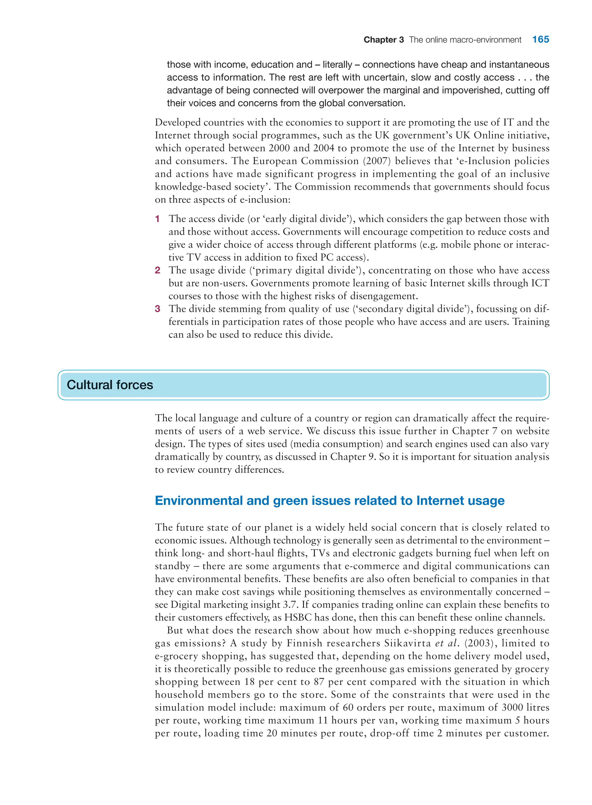 Chapter 3 The online macro-environment 165
those with income, education and – literally – connections have cheap and instantaneous
access to information. The rest are left with uncertain, slow and costly access . . . the
advantage of being connected will overpower the marginal and impoverished, cutting off
their voices and concerns from the global conversation.
Developed countries with the economies to support it are promoting the use of IT and the
Internet through social programmes, such as the UK government’s UK Online initiative,
which operated between 2000 and 2004 to promote the use of the Internet by business
and consumers. The European Commission (2007) believes that ‘e-Inclusion policies
and actions have made significant progress in implementing the goal of an inclusive
knowledge-based society’. The Commission recommends that governments should focus
on three aspects of e-inclusion:
1 The access divide (or ‘early digital divide’), which considers the gap between those with
and those without access. Governments will encourage competition to reduce costs and
give a wider choice of access through different platforms (e.g. mobile phone or interac-
tive TV access in addition to fixed PC access).
2 The usage divide (‘primary digital divide’), concentrating on those who have access
but are non-users. Governments promote learning of basic Internet skills through ICT
courses to those with the highest risks of disengagement.
3 The divide stemming from quality of use (‘secondary digital divide’), focussing on dif-
ferentials in participation rates of those people who have access and are users. Training
can also be used to reduce this divide.
Cultural forces
The local language and culture of a country or region can dramatically affect the require-
ments of users of a web service. We discuss this issue further in Chapter 7 on website
design. The types of sites used (media consumption) and search engines used can also vary
dramatically by country, as discussed in Chapter 9. So it is important for situation analysis
to review country differences.
Environmental and green issues related to Internet usage
The future state of our planet is a widely held social concern that is closely related to
economic issues. Although technology is generally seen as detrimental to the environment –
think long- and short-haul flights, TVs and electronic gadgets burning fuel when left on
standby – there are some arguments that e-commerce and digital communications can
have environmental benefits. These benefits are also often beneficial to companies in that
they can make cost savings while positioning themselves as environmentally concerned –
see Digital marketing insight 3.7. If companies trading online can explain these benefits to
their customers effectively, as HSBC has done, then this can benefit these online channels.
But what does the research show about how much e-shopping reduces greenhouse
gas emissions? A study by Finnish researchers Siikavirta et al. (2003), limited to
e-grocery shopping, has suggested that, depending on the home delivery model used,
it is theoretically possible to reduce the greenhouse gas emissions generated by grocery
shopping between 18 per cent to 87 per cent compared with the situation in which
household members go to the store. Some of the constraints that were used in the
simulation model include: maximum of 60 orders per route, maximum of 3000 litres
per route, working time maximum 11 hours per van, working time maximum 5 hours
per route, loading time 20 minutes per route, drop-off time 2 minutes per customer.
Cultural forces
 