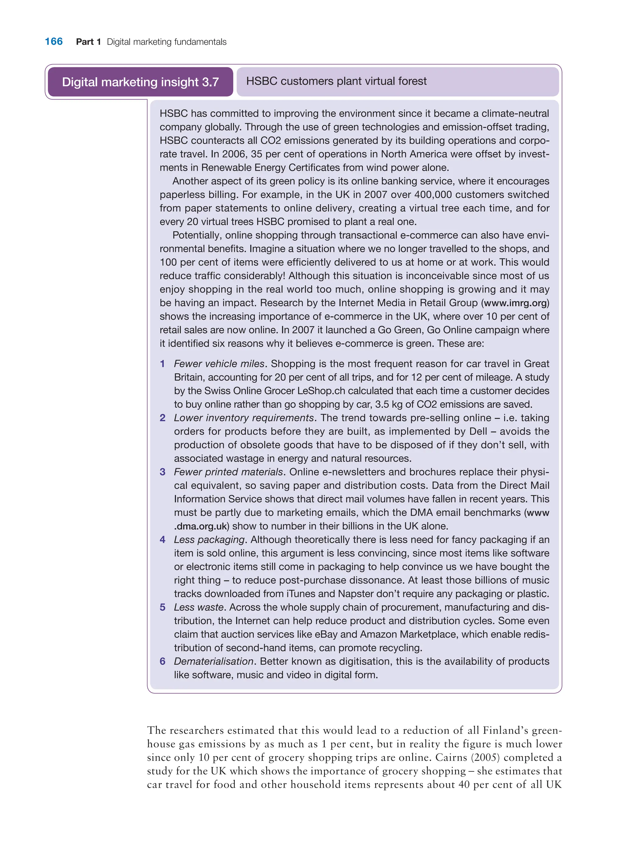 166 Part 1 Digital marketing fundamentals
HSBC has committed to improving the environment since it became a climate-neutral
company globally. Through the use of green technologies and emission-offset trading,
HSBC counteracts all CO2 emissions generated by its building operations and corpo-
rate travel. In 2006, 35 per cent of operations in North America were offset by invest-
ments in Renewable Energy Certificates from wind power alone.
Another aspect of its green policy is its online banking service, where it encourages
paperless billing. For example, in the UK in 2007 over 400,000 customers switched
from paper statements to online delivery, creating a virtual tree each time, and for
every 20 virtual trees HSBC promised to plant a real one.
Potentially, online shopping through transactional e-commerce can also have envi-
ronmental benefits. Imagine a situation where we no longer travelled to the shops, and
100 per cent of items were efficiently delivered to us at home or at work. This would
reduce traffic considerably! Although this situation is inconceivable since most of us
enjoy shopping in the real world too much, online shopping is growing and it may
be having an impact. Research by the Internet Media in Retail Group (www.imrg.org)
shows the increasing importance of e-commerce in the UK, where over 10 per cent of
retail sales are now online. In 2007 it launched a Go Green, Go Online campaign where
it identified six reasons why it believes e-commerce is green. These are:
1 Fewer vehicle miles. Shopping is the most frequent reason for car travel in Great
­
Britain, accounting for 20 per cent of all trips, and for 12 per cent of mileage. A study
by the Swiss Online Grocer LeShop.ch calculated that each time a customer decides
to buy online rather than go shopping by car, 3.5 kg of CO2 emissions are saved.
2 Lower inventory requirements. The trend towards pre-selling online – i.e. ­
taking
­
orders for products before they are built, as implemented by Dell – avoids the
­
production of obsolete goods that have to be disposed of if they don’t sell, with
­
associated wastage in energy and natural resources.
3 Fewer printed materials. Online e-newsletters and brochures replace their physi-
cal equivalent, so saving paper and distribution costs. Data from the Direct Mail
­
Information Service shows that direct mail volumes have fallen in recent years. This
must be partly due to marketing emails, which the DMA email benchmarks (www
.dma.org.uk) show to number in their billions in the UK alone.
4 Less packaging. Although theoretically there is less need for fancy packaging if an
item is sold online, this argument is less convincing, since most items like software
or electronic items still come in packaging to help convince us we have bought the
right thing – to reduce post-purchase dissonance. At least those billions of music
tracks downloaded from iTunes and Napster don’t require any packaging or plastic.
5 Less waste. Across the whole supply chain of procurement, manufacturing and dis-
tribution, the Internet can help reduce product and distribution cycles. Some even
claim that auction services like eBay and Amazon Marketplace, which enable redis-
tribution of second-hand items, can promote recycling.
6 Dematerialisation. Better known as digitisation, this is the availability of products
like software, music and video in digital form.
HSBC customers plant virtual forest
Digital marketing insight 3.7
The researchers estimated that this would lead to a reduction of all Finland’s green-
house gas emissions by as much as 1 per cent, but in reality the figure is much lower
since only 10 per cent of grocery shopping trips are online. Cairns (2005) completed a
study for the UK which shows the importance of grocery shopping – she estimates that
car travel for food and other household items represents about 40 per cent of all UK
 