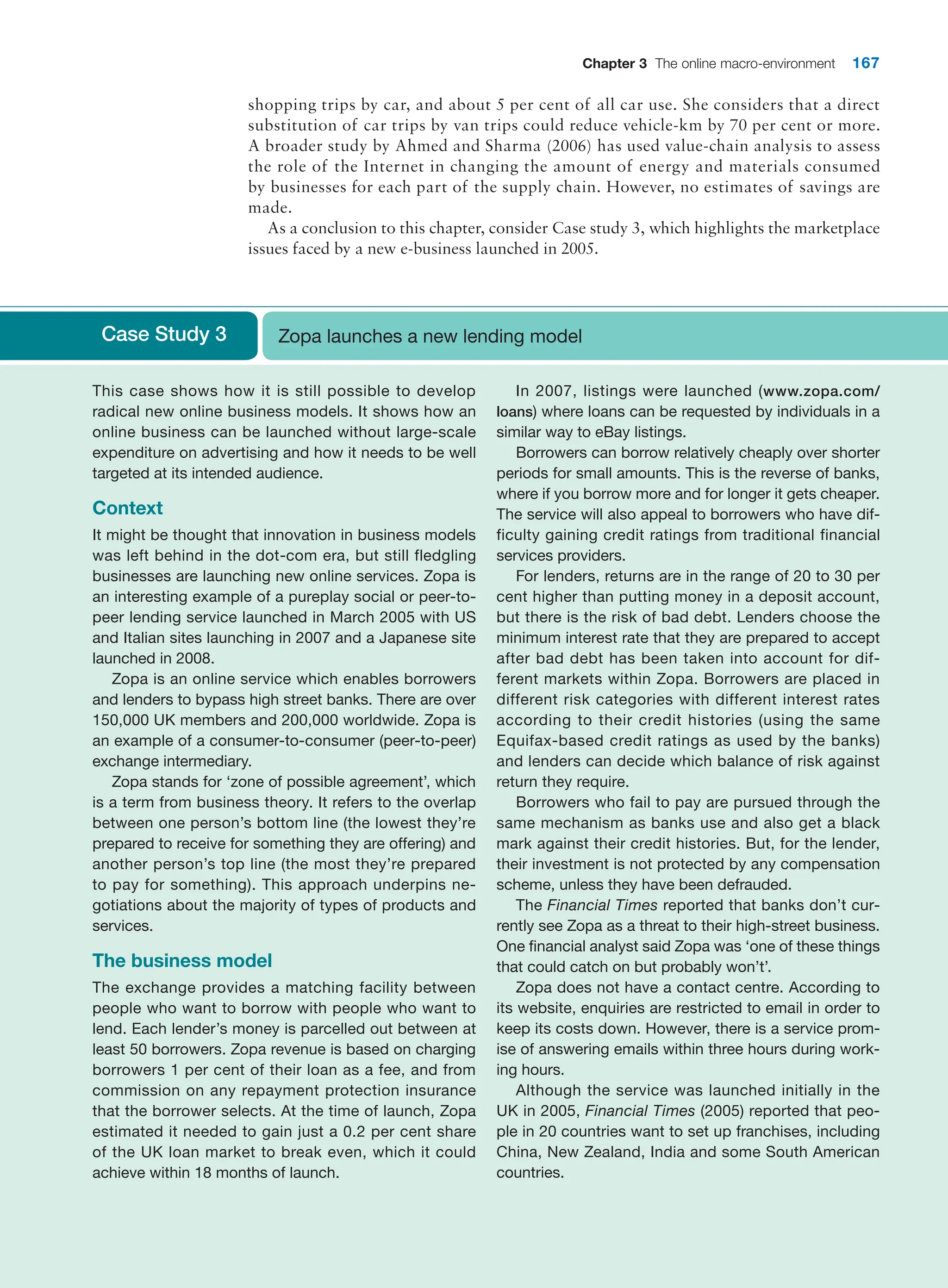 Chapter 3 The online macro-environment 167
shopping trips by car, and about 5 per cent of all car use. She considers that a direct
substitution of car trips by van trips could reduce vehicle-km by 70 per cent or more.
A broader study by Ahmed and Sharma (2006) has used value-chain analysis to assess
the role of the Internet in changing the amount of energy and materials consumed
by businesses for each part of the supply chain. However, no estimates of ­
savings are
made.
As a conclusion to this chapter, consider Case study 3, which highlights the marketplace
issues faced by a new e-business launched in 2005.
Case Study 3 Zopa launches a new lending model
This case shows how it is still possible to develop
­
radical new online business models. It shows how an
online business can be launched without large-scale
expenditure on advertising and how it needs to be well
targeted at its intended audience.
Context
It might be thought that innovation in business models
was left behind in the dot-com era, but still fledgling
businesses are launching new online services. Zopa is
an interesting example of a pureplay social or peer-to-
peer lending service launched in March 2005 with US
and Italian sites launching in 2007 and a Japanese site
launched in 2008.
Zopa is an online service which enables borrowers
and lenders to bypass high street banks. There are over
150,000 UK members and 200,000 worldwide. Zopa is
an example of a consumer-to-consumer (peer-to-peer)
exchange intermediary.
Zopa stands for ‘zone of possible agreement’, which
is a term from business theory. It refers to the overlap
between one person’s bottom line (the lowest they’re
prepared to receive for something they are offering) and
another person’s top line (the most they’re prepared
to pay for something). This approach underpins ne-
gotiations about the majority of types of products and
services.
The business model
The exchange provides a matching facility between
people who want to borrow with people who want to
lend. Each lender’s money is parcelled out between at
least 50 borrowers. Zopa revenue is based on charging
borrowers 1 per cent of their loan as a fee, and from
commission on any repayment protection insurance
that the borrower selects. At the time of launch, Zopa
estimated it needed to gain just a 0.2 per cent share
of the UK loan market to break even, which it could
achieve within 18 months of launch.
In 2007, listings were launched (www.zopa.com/
loans) where loans can be requested by individuals in a
similar way to eBay listings.
Borrowers can borrow relatively cheaply over shorter
periods for small amounts. This is the reverse of banks,
where if you borrow more and for longer it gets cheaper.
The service will also appeal to borrowers who have dif-
ficulty gaining credit ratings from traditional financial
services providers.
For lenders, returns are in the range of 20 to 30 per
cent higher than putting money in a deposit account,
but there is the risk of bad debt. Lenders choose the
minimum interest rate that they are prepared to ­
accept
after bad debt has been taken into account for dif-
ferent markets within Zopa. Borrowers are placed in
different risk categories with different interest rates
­
according to their credit histories (using the same
Equifax-based credit ratings as used by the banks)
and lenders can decide which balance of risk against
return they require.
Borrowers who fail to pay are pursued through the
same mechanism as banks use and also get a black
mark against their credit histories. But, for the lender,
their investment is not protected by any compensation
scheme, unless they have been defrauded.
The Financial Times reported that banks don’t cur-
rently see Zopa as a threat to their high-street business.
One financial analyst said Zopa was ‘one of these things
that could catch on but probably won’t’.
Zopa does not have a contact centre. According to
its website, enquiries are restricted to email in order to
keep its costs down. However, there is a service prom-
ise of answering emails within three hours during work-
ing hours.
Although the service was launched initially in the
UK in 2005, Financial Times (2005) reported that peo-
ple in 20 countries want to set up franchises, including
China, New Zealand, India and some South American
countries.
 