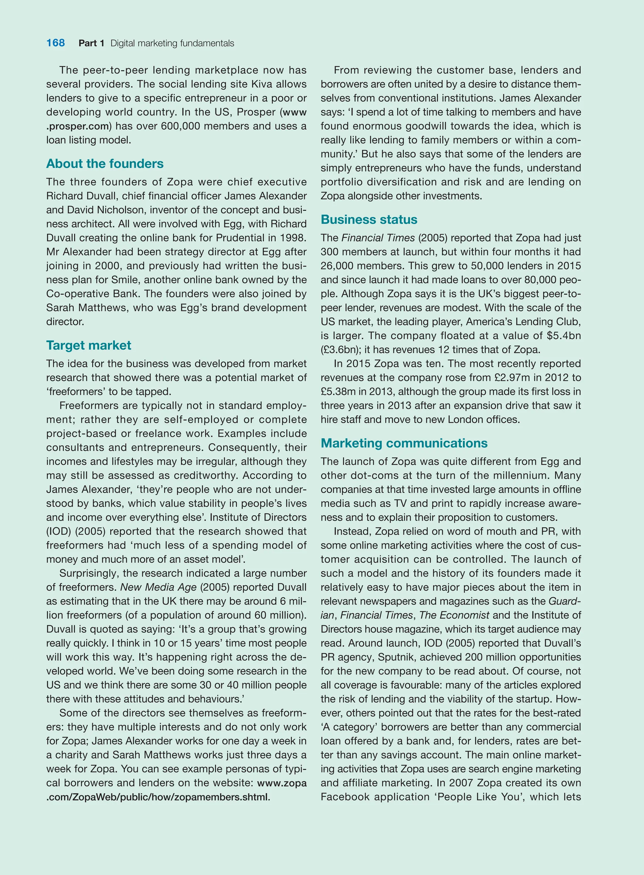 168 Part 1 Digital marketing fundamentals
The peer-to-peer lending marketplace now has
several providers. The social lending site Kiva allows
lenders to give to a specific entrepreneur in a poor or
developing world country. In the US, Prosper (www
.prosper.com) has over 600,000 members and uses a
loan listing model.
About the founders
The three founders of Zopa were chief executive
­
Richard Duvall, chief financial officer James Alexander
and David Nicholson, inventor of the concept and busi-
ness architect. All were involved with Egg, with Richard
­
Duvall creating the online bank for Prudential in 1998.
Mr Alexander had been strategy director at Egg after
joining in 2000, and previously had written the busi-
ness plan for Smile, another online bank owned by the
­
Co-operative Bank. The founders were also joined by
Sarah ­
Matthews, who was Egg’s brand development
director.
Target market
The idea for the business was developed from market
research that showed there was a potential market of
‘freeformers’ to be tapped.
Freeformers are typically not in standard employ-
ment; rather they are self-employed or complete
project-based or freelance work. Examples include
consultants and entrepreneurs. Consequently, their
incomes and lifestyles may be irregular, although they
may still be assessed as creditworthy. According to
James ­
Alexander, ‘they’re people who are not under-
stood by banks, which value stability in people’s lives
and income over everything else’. Institute of Directors
(IOD) (2005) reported that the research showed that
freeformers had ‘much less of a spending model of
money and much more of an asset model’.
Surprisingly, the research indicated a large number
of freeformers. New Media Age (2005) reported Duvall
as estimating that in the UK there may be around 6 mil-
lion freeformers (of a population of around 60 million).
Duvall is quoted as saying: ‘It’s a group that’s growing
really quickly. I think in 10 or 15 years’ time most people
will work this way. It’s happening right across the de-
veloped world. We’ve been doing some research in the
US and we think there are some 30 or 40 million people
there with these attitudes and behaviours.’
Some of the directors see themselves as freeform-
ers: they have multiple interests and do not only work
for Zopa; James Alexander works for one day a week in
a charity and Sarah Matthews works just three days a
week for Zopa. You can see example personas of typi-
cal borrowers and lenders on the website: www.zopa
.com/ZopaWeb/public/how/zopamembers.shtml.
From reviewing the customer base, lenders and
­
borrowers are often united by a desire to distance them-
selves from conventional institutions. James ­
Alexander
says: ‘I spend a lot of time talking to members and have
found enormous goodwill towards the idea, which is
really like lending to family members or within a com-
munity.’ But he also says that some of the lenders are
simply entrepreneurs who have the funds, understand
portfolio diversification and risk and are lending on
Zopa alongside other investments.
Business status
The Financial Times (2005) reported that Zopa had just
300 members at launch, but within four months it had
26,000 members. This grew to 50,000 lenders in 2015
and since launch it had made loans to over 80,000 peo-
ple. Although Zopa says it is the UK’s biggest peer-to-
peer lender, revenues are modest. With the scale of the
US market, the leading player, America’s Lending Club,
is larger. The company floated at a value of $5.4bn
(£3.6bn); it has revenues 12 times that of Zopa.
In 2015 Zopa was ten. The most recently reported
revenues at the company rose from £2.97m in 2012 to
£5.38m in 2013, although the group made its first loss in
three years in 2013 after an expansion drive that saw it
hire staff and move to new London offices.
Marketing communications
The launch of Zopa was quite different from Egg and
other dot-coms at the turn of the millennium. Many
companies at that time invested large amounts in offline
media such as TV and print to rapidly increase aware-
ness and to explain their proposition to customers.
Instead, Zopa relied on word of mouth and PR, with
some online marketing activities where the cost of cus-
tomer acquisition can be controlled. The launch of
such a model and the history of its founders made it
relatively easy to have major pieces about the item in
relevant newspapers and magazines such as the Guard-
ian, ­
Financial Times, The Economist and the Institute of
­
Directors house magazine, which its target ­
audience may
read. Around launch, IOD (2005) reported that Duvall’s
PR agency, Sputnik, achieved 200 million ­
opportunities
for the new company to be read about. Of course, not
all coverage is favourable: many of the articles ­
explored
the risk of lending and the viability of the startup. How-
ever, others pointed out that the rates for the best-rated
‘A category’ borrowers are better than any commercial
loan ­
offered by a bank and, for lenders, rates are bet-
ter than any savings account. The main online market-
ing activities that Zopa uses are search engine marketing
and ­
affiliate marketing. In 2007 Zopa created its own
Facebook ­
application ‘People Like You’, which lets
 