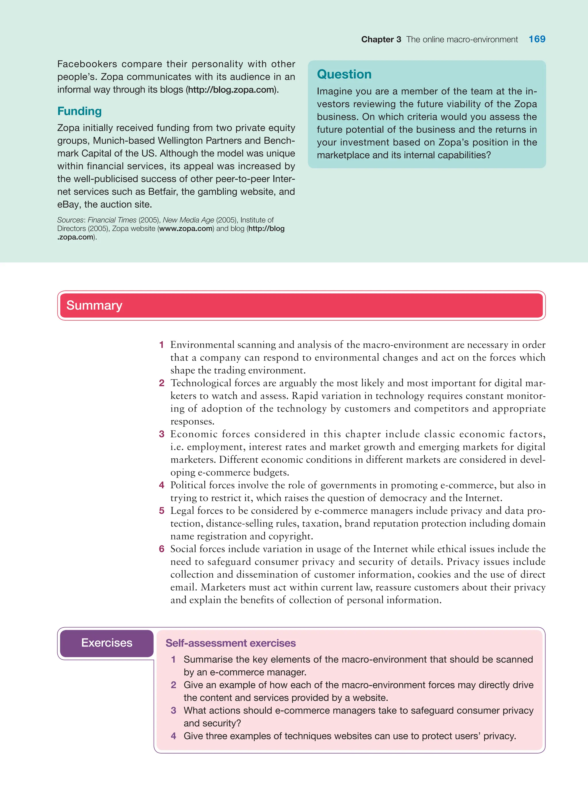Chapter 3 The online macro-environment 169
Facebookers compare their personality with other
people’s. Zopa communicates with its audience in an
informal way through its blogs (http://blog.zopa.com).
Funding
Zopa initially received funding from two private equity
groups, Munich-based Wellington Partners and Bench-
mark Capital of the US. Although the model was unique
within financial services, its appeal was increased by
the well-publicised success of other peer-to-peer Inter-
net services such as Betfair, the gambling website, and
eBay, the auction site.
Sources: Financial Times (2005), New Media Age (2005), Institute of
Directors (2005), Zopa website (www.zopa.com) and blog (http://blog
.zopa.com).
Question
Imagine you are a member of the team at the in-
vestors reviewing the future viability of the Zopa
business. On which criteria would you assess the
future potential of the business and the returns in
your investment based on Zopa’s position in the
marketplace and its internal capabilities?
Summary
1 Environmental scanning and analysis of the macro-environment are necessary in order
that a company can respond to environmental changes and act on the forces which
shape the trading environment.
2 Technological forces are arguably the most likely and most important for digital mar-
keters to watch and assess. Rapid variation in technology requires constant monitor-
ing of adoption of the technology by customers and competitors and appropriate
responses.
3 Economic forces considered in this chapter include classic economic factors,
i.e. employment, interest rates and market growth and emerging markets for digital
marketers. Different economic conditions in different markets are considered in devel-
oping e-commerce budgets.
4 Political forces involve the role of governments in promoting e-commerce, but also in
trying to restrict it, which raises the question of democracy and the Internet.
5 Legal forces to be considered by e-commerce managers include privacy and data pro-
tection, distance-selling rules, taxation, brand reputation protection including domain
name registration and copyright.
6 Social forces include variation in usage of the Internet while ethical issues include the
need to safeguard consumer privacy and security of details. Privacy issues include
collection and dissemination of customer information, cookies and the use of direct
email. Marketers must act within current law, reassure customers about their privacy
and explain the benefits of collection of personal information.
Summary
Self-assessment exercises
1 Summarise the key elements of the macro-environment that should be scanned
by an e-commerce manager.
2 Give an example of how each of the macro-environment forces may directly drive
the content and services provided by a website.
3 What actions should e-commerce managers take to safeguard consumer privacy
and security?
4 Give three examples of techniques websites can use to protect users’ privacy.
Exercises
 