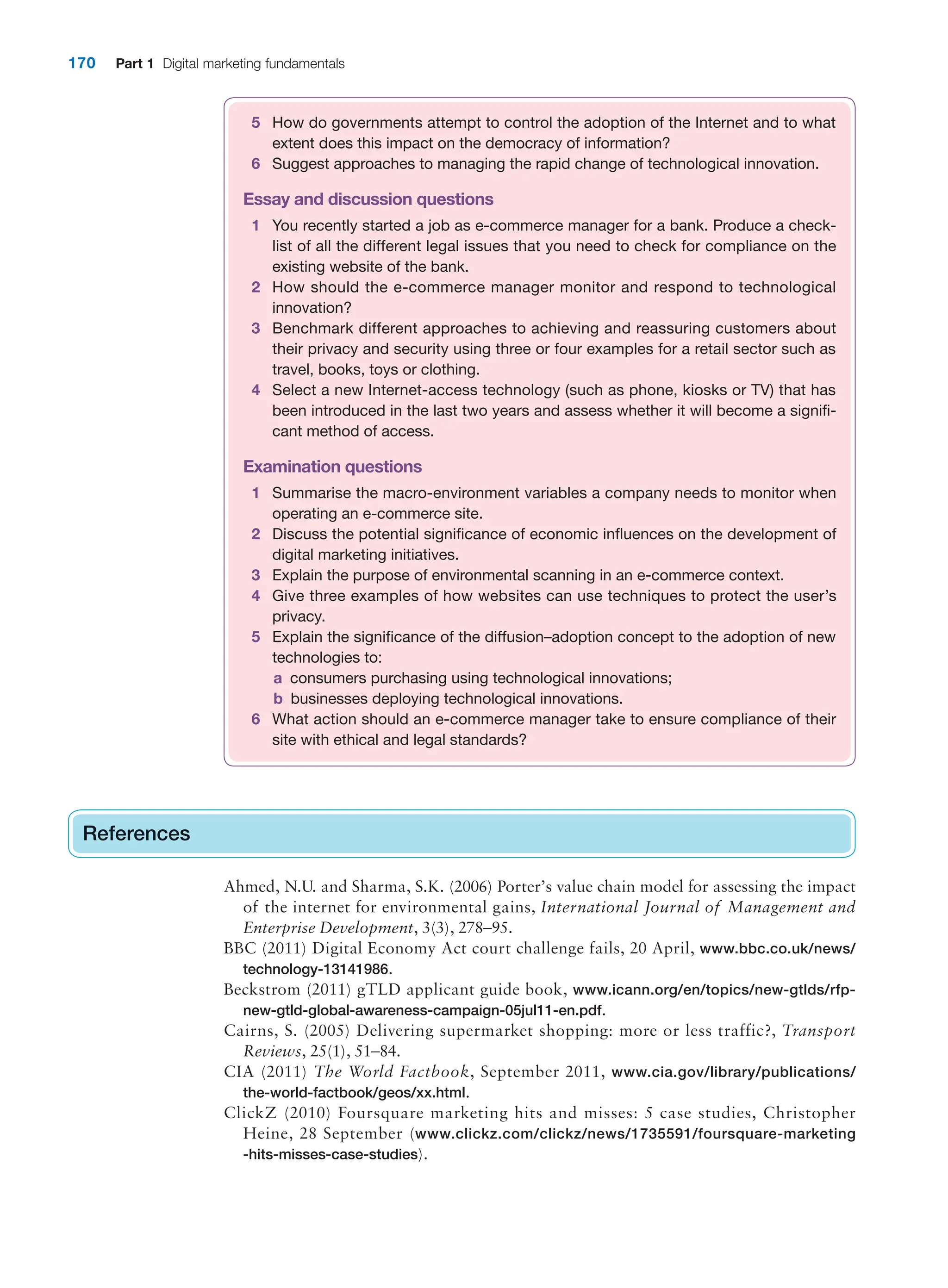 170 Part 1 Digital marketing fundamentals
References
Ahmed, N.U. and Sharma, S.K. (2006) Porter’s value chain model for assessing the impact
of the internet for environmental gains, International Journal of Management and
Enterprise Development, 3(3), 278–95.
BBC (2011) Digital Economy Act court challenge fails, 20 April, www.bbc.co.uk/news/
technology-13141986.
Beckstrom (2011) gTLD applicant guide book, www.icann.org/en/topics/new-gtlds/rfp-
new-gtld-global-awareness-campaign-05jul11-en.pdf.
Cairns, S. (2005) Delivering supermarket shopping: more or less traffic?, Transport
Reviews, 25(1), 51–84.
CIA (2011) The World Factbook, September 2011, www.cia.gov/library/publications/
the-world-factbook/geos/xx.html.
ClickZ (2010) Foursquare marketing hits and misses: 5 case studies, Christopher
Heine, 28 September (www.clickz.com/clickz/news/1735591/foursquare-marketing
-hits-misses-case-studies).
References
5 How do governments attempt to control the adoption of the Internet and to what
extent does this impact on the democracy of information?
6 Suggest approaches to managing the rapid change of technological innovation.
Essay and discussion questions
1 You recently started a job as e-commerce manager for a bank. Produce a check-
list of all the different legal issues that you need to check for compliance on the
existing website of the bank.
2 How should the e-commerce manager monitor and respond to technological
innovation?
3 Benchmark different approaches to achieving and reassuring customers about
their privacy and security using three or four examples for a retail sector such as
travel, books, toys or clothing.
4 Select a new Internet-access technology (such as phone, kiosks or TV) that has
been introduced in the last two years and assess whether it will become a signifi-
cant method of access.
Examination questions
1 Summarise the macro-environment variables a company needs to monitor when
operating an e-commerce site.
2 Discuss the potential significance of economic influences on the development of
digital marketing initiatives.
3 Explain the purpose of environmental scanning in an e-commerce context.
4 Give three examples of how websites can use techniques to protect the user’s
privacy.
5 Explain the significance of the diffusion–adoption concept to the adoption of new
technologies to:
a consumers purchasing using technological innovations;
b businesses deploying technological innovations.
6 What action should an e-commerce manager take to ensure compliance of their
site with ethical and legal standards?
 