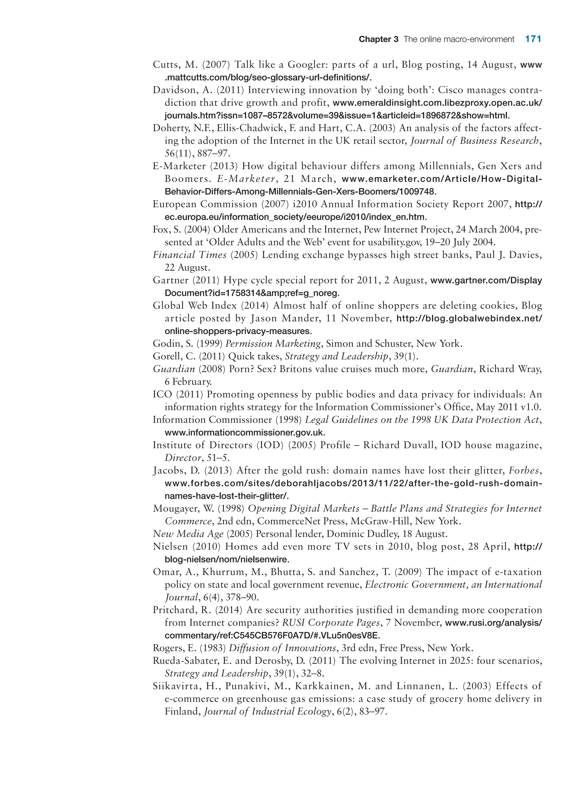 Chapter 3 The online macro-environment 171
Cutts, M. (2007) Talk like a Googler: parts of a url, Blog posting, 14 August, www
.­mattcutts.com/blog/seo-glossary-url-definitions/.
Davidson, A. (2011) Interviewing innovation by ‘doing both’: Cisco manages contra-
diction that drive growth and profit, www.emeraldinsight.com.libezproxy.open.ac.uk/
journals.htm?issn=1087–8572volume=39issue=1articleid=1896872show=html.
Doherty, N.F., Ellis-Chadwick, F. and Hart, C.A. (2003) An analysis of the factors affect-
ing the adoption of the Internet in the UK retail sector, Journal of Business Research,
56(11), 887–97.
E-Marketer (2013) How digital behaviour differs among Millennials, Gen Xers and
Boomers. E-Marketer, 21 March, www.emarketer.com/Article/How-Digital-
Behavior-Differs-Among-Millennials-Gen-Xers-Boomers/1009748.
European Commission (2007) i2010 Annual Information Society Report 2007, http://
ec.europa.eu/information_society/eeurope/i2010/index_en.htm.
Fox, S. (2004) Older Americans and the Internet, Pew Internet Project, 24 March 2004, pre-
sented at ‘Older Adults and the Web’ event for usability.gov, 19–20 July 2004.
Financial Times (2005) Lending exchange bypasses high street banks, Paul J. Davies,
22 August.
Gartner (2011) Hype cycle special report for 2011, 2 August, www.gartner.com/Display
Document?id=1758314amp;ref=g_noreg.
Global Web Index (2014) Almost half of online shoppers are deleting cookies, Blog
article posted by Jason Mander, 11 November, http://blog.globalwebindex.net/
online-shoppers-privacy-measures.
Godin, S. (1999) Permission Marketing, Simon and Schuster, New York.
Gorell, C. (2011) Quick takes, Strategy and Leadership, 39(1).
Guardian (2008) Porn? Sex? Britons value cruises much more, Guardian, Richard Wray,
6 February.
ICO (2011) Promoting openness by public bodies and data privacy for individuals: An
information rights strategy for the Information Commissioner’s Office, May 2011 v1.0.
Information Commissioner (1998) Legal Guidelines on the 1998 UK Data Protection Act,
www.informationcommissioner.gov.uk.
Institute of Directors (IOD) (2005) Profile – Richard Duvall, IOD house magazine,
­
Director, 51–5.
Jacobs, D. (2013) After the gold rush: domain names have lost their glitter, Forbes,
www.forbes.com/sites/deborahljacobs/2013/11/22/after-the-gold-rush-domain-
names-have-lost-their-glitter/.
Mougayer, W. (1998) Opening Digital Markets – Battle Plans and Strategies for Internet
Commerce, 2nd edn, CommerceNet Press, McGraw-Hill, New York.
New Media Age (2005) Personal lender, Dominic Dudley, 18 August.
Nielsen (2010) Homes add even more TV sets in 2010, blog post, 28 April, http://
blog-nielsen/nom/nielsenwire.
Omar, A., Khurrum, M., Bhutta, S. and Sanchez, T. (2009) The impact of e-taxation
­
policy on state and local government revenue, Electronic Government, an International
Journal, 6(4), 378–90.
Pritchard, R. (2014) Are security authorities justified in demanding more cooperation
from Internet companies? RUSI Corporate Pages, 7 November, www.rusi.org/analysis/
commentary/ref:C545CB576F0A7D/#.VLu5n0esV8E.
Rogers, E. (1983) Diffusion of Innovations, 3rd edn, Free Press, New York.
Rueda-Sabater, E. and Derosby, D. (2011) The evolving Internet in 2025: four scenarios,
Strategy and Leadership, 39(1), 32–8.
Siikavirta, H., Punakivi, M., Karkkainen, M. and Linnanen, L. (2003) Effects of
­
e-commerce on greenhouse gas emissions: a case study of grocery home delivery in
­Finland, Journal of Industrial Ecology, 6(2), 83–97.
 