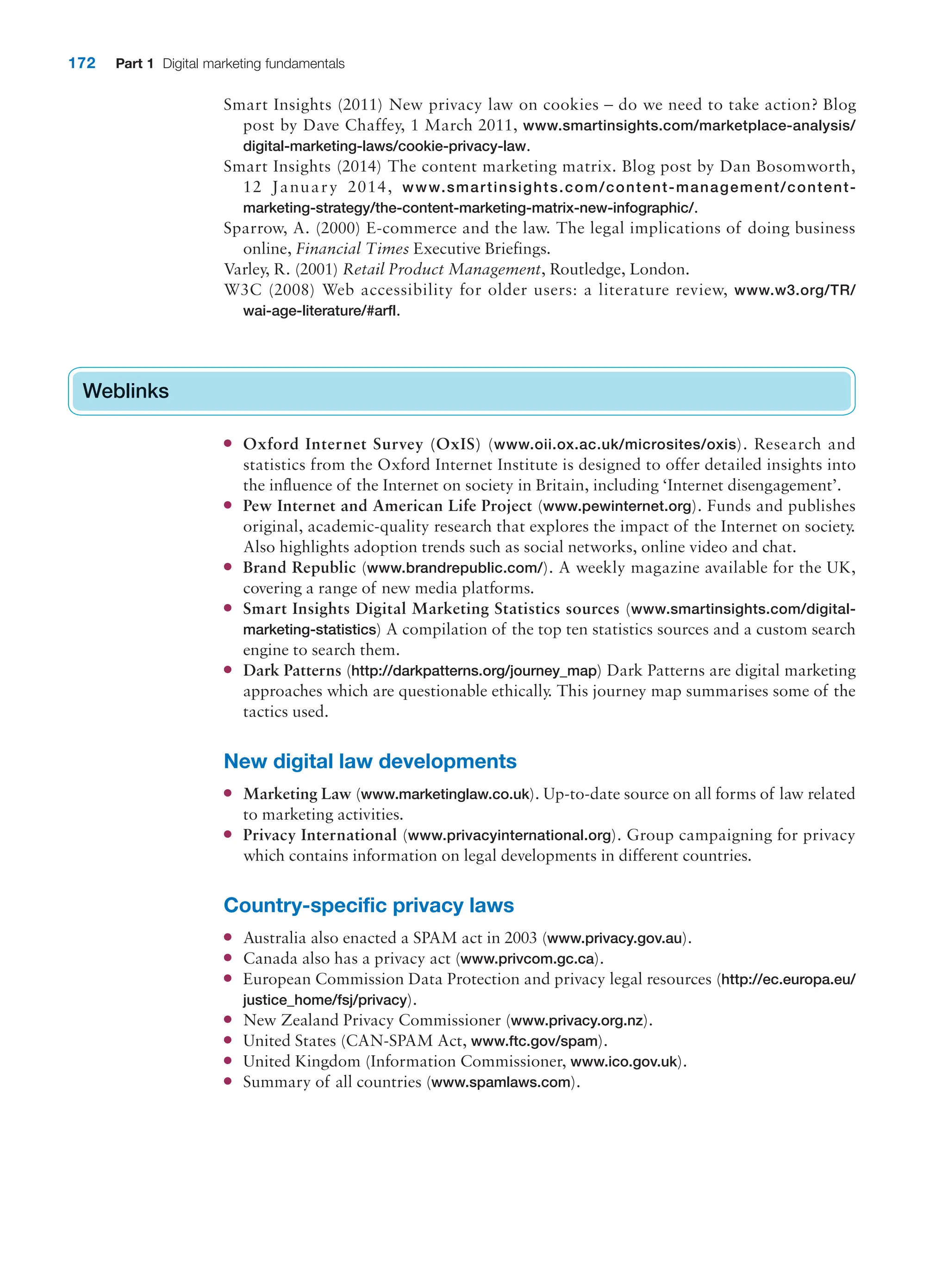 172 Part 1 Digital marketing fundamentals
Smart Insights (2011) New privacy law on cookies – do we need to take action? Blog
post by Dave Chaffey, 1 March 2011, www.smartinsights.com/marketplace-analysis/
digital-marketing-laws/cookie-privacy-law.
Smart Insights (2014) The content marketing matrix. Blog post by Dan Bosomworth,
12 January 2014, www.smartinsights.com/content-management/content-
marketing-strategy/the-content-marketing-matrix-new-infographic/.
Sparrow, A. (2000) E-commerce and the law. The legal implications of doing business
online, Financial Times Executive Briefings.
Varley, R. (2001) Retail Product Management, Routledge, London.
W3C (2008) Web accessibility for older users: a literature review, www.w3.org/TR/
wai-age-literature/#arfl.
Weblinks
● Oxford Internet Survey (OxIS) (www.oii.ox.ac.uk/microsites/oxis). Research and
statistics from the Oxford Internet Institute is designed to offer detailed insights into
the influence of the Internet on society in Britain, including ‘Internet disengagement’.
● Pew Internet and American Life Project (www.pewinternet.org). Funds and publishes
original, academic-quality research that explores the impact of the Internet on society.
Also highlights adoption trends such as social networks, online video and chat.
● Brand Republic (www.brandrepublic.com/). A weekly magazine available for the UK,
covering a range of new media platforms.
● Smart Insights Digital Marketing Statistics sources (www.smartinsights.com/digital-
marketing-statistics) A compilation of the top ten statistics sources and a custom search
engine to search them.
● Dark Patterns (http://darkpatterns.org/journey_map) Dark Patterns are digital marketing
approaches which are questionable ethically. This journey map summarises some of the
tactics used.
New digital law developments
● Marketing Law (www.marketinglaw.co.uk). Up-to-date source on all forms of law related
to marketing activities.
● Privacy International (www.privacyinternational.org). Group campaigning for privacy
which contains information on legal developments in different countries.
Country-specific privacy laws
● Australia also enacted a SPAM act in 2003 (www.privacy.gov.au).
● Canada also has a privacy act (www.privcom.gc.ca).
● European Commission Data Protection and privacy legal resources (http://ec.europa.eu/
justice_home/fsj/privacy).
● New Zealand Privacy Commissioner (www.privacy.org.nz).
● United States (CAN-SPAM Act, www.ftc.gov/spam).
● United Kingdom (Information Commissioner, www.ico.gov.uk).
● Summary of all countries (www.spamlaws.com).
Weblinks
 