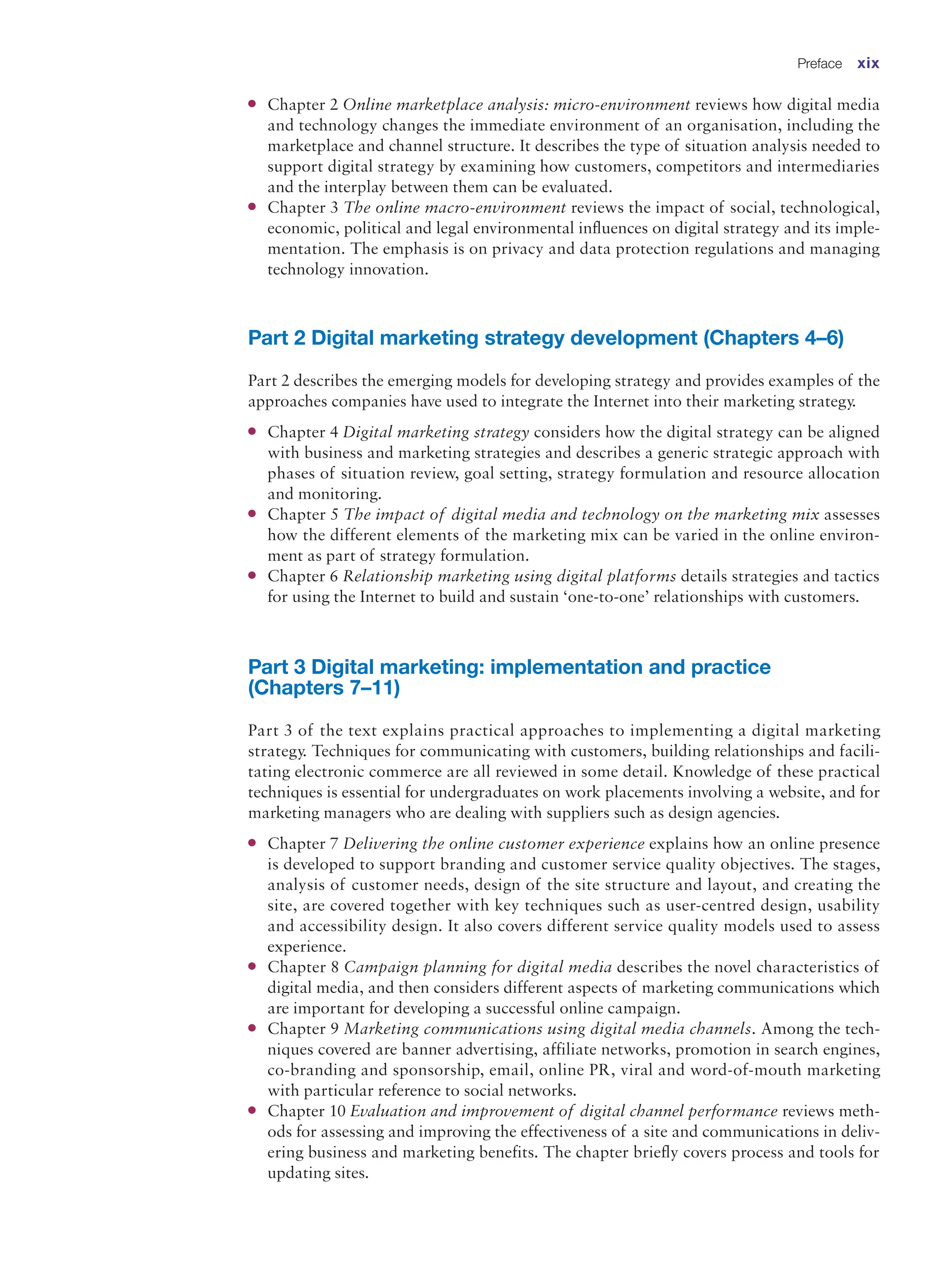 ●
● Chapter 2 Online marketplace analysis: micro-environment reviews how digital media
and technology changes the immediate environment of an organisation, including the
marketplace and channel structure. It describes the type of situation analysis needed to
support digital strategy by examining how customers, competitors and intermediaries
and the interplay between them can be evaluated.
●
● Chapter 3 The online macro-environment reviews the impact of social, technological,
economic, political and legal environmental influences on digital strategy and its imple-
mentation. The emphasis is on privacy and data protection regulations and managing
technology innovation.
Part 2 Digital marketing strategy development (Chapters 4–6)
Part 2 describes the emerging models for developing strategy and provides examples of the
approaches companies have used to integrate the Internet into their marketing strategy.
●
● Chapter 4 Digital marketing strategy considers how the digital strategy can be aligned
with business and marketing strategies and describes a generic strategic approach with
phases of situation review, goal setting, strategy formulation and resource allocation
and monitoring.
●
● Chapter 5 The impact of digital media and technology on the marketing mix assesses
how the different elements of the marketing mix can be varied in the online environ-
ment as part of strategy formulation.
●
● Chapter 6 Relationship marketing using digital platforms details strategies and tactics
for using the Internet to build and sustain ‘one-to-one’ relationships with customers.
Part 3 Digital marketing: implementation and practice
(Chapters 7–11)
Part 3 of the text explains practical approaches to implementing a digital marketing
strategy. Techniques for communicating with customers, building relationships and facili-
tating electronic commerce are all reviewed in some detail. Knowledge of these practical
techniques is essential for undergraduates on work placements involving a website, and for
marketing managers who are dealing with suppliers such as design agencies.
●
● Chapter 7 Delivering the online customer experience explains how an online presence
is developed to support branding and customer service quality objectives. The stages,
analysis of customer needs, design of the site structure and layout, and creating the
site, are covered together with key techniques such as user-centred design, usability
and accessibility design. It also covers different service quality models used to assess
experience.
●
● Chapter 8 Campaign planning for digital media describes the novel characteristics of
digital media, and then considers different aspects of marketing communications which
are important for developing a successful online campaign.
●
● Chapter 9 Marketing communications using digital media channels. Among the tech-
niques covered are banner advertising, affiliate networks, promotion in search engines,
co-branding and sponsorship, email, online PR, viral and word-of-mouth marketing
with particular reference to social networks.
●
● Chapter 10 Evaluation and improvement of digital channel performance reviews meth-
ods for assessing and improving the effectiveness of a site and communications in deliv-
ering business and marketing benefits. The chapter briefly covers process and tools for
updating sites.
Preface xix
 