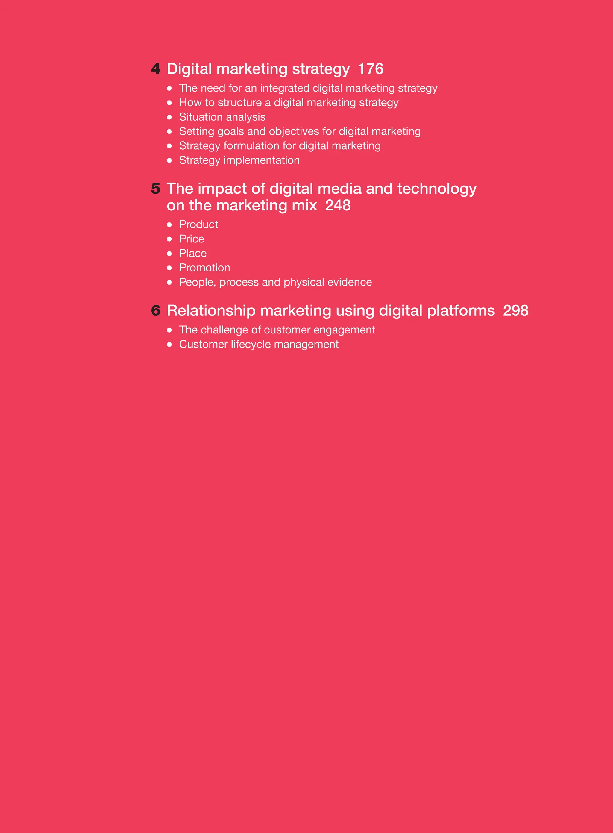4 Digital marketing strategy 176
●
● The need for an integrated digital marketing strategy
●
● How to structure a digital marketing strategy
●
● Situation analysis
●
● Setting goals and objectives for digital marketing
●
● Strategy formulation for digital marketing
●
● Strategy implementation
5 The impact of digital media and technology
on the ­
marketing mix 248
●
● Product
●
● Price
●
● Place
●
● Promotion
●
● People, process and physical evidence
6 Relationship marketing using digital platforms 298
●
● The challenge of customer engagement
●
● Customer lifecycle management
 
