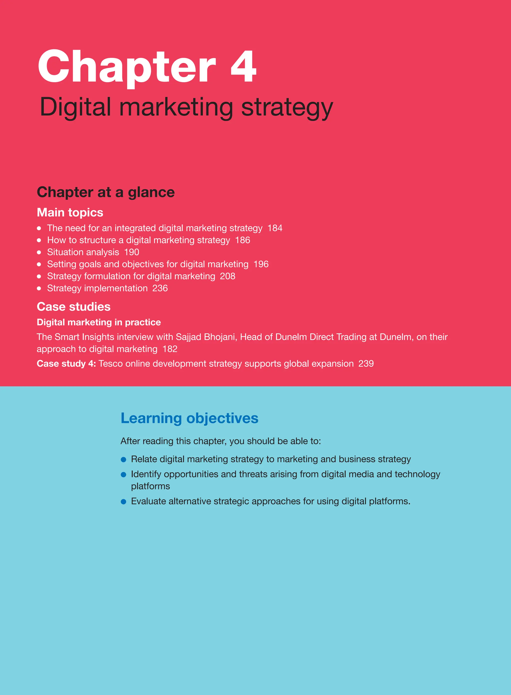 Chapter 4
Digital marketing strategy
Chapter at a glance
Main topics
●
● The need for an integrated digital marketing strategy 184
●
● How to structure a digital marketing strategy 186
●
● Situation analysis 190
●
● Setting goals and objectives for digital marketing 196
●
● Strategy formulation for digital marketing 208
●
● Strategy implementation 236
Case studies
Digital marketing in practice
The Smart Insights interview with Sajjad Bhojani, Head of Dunelm Direct Trading at Dunelm, on their
approach to digital marketing 182
Case study 4: Tesco online development strategy supports global expansion 239
Learning objectives
After reading this chapter, you should be able to:
●
● Relate digital marketing strategy to marketing and business strategy
●
● Identify opportunities and threats arising from digital media and technology
platforms
●
● Evaluate alternative strategic approaches for using digital platforms.
 