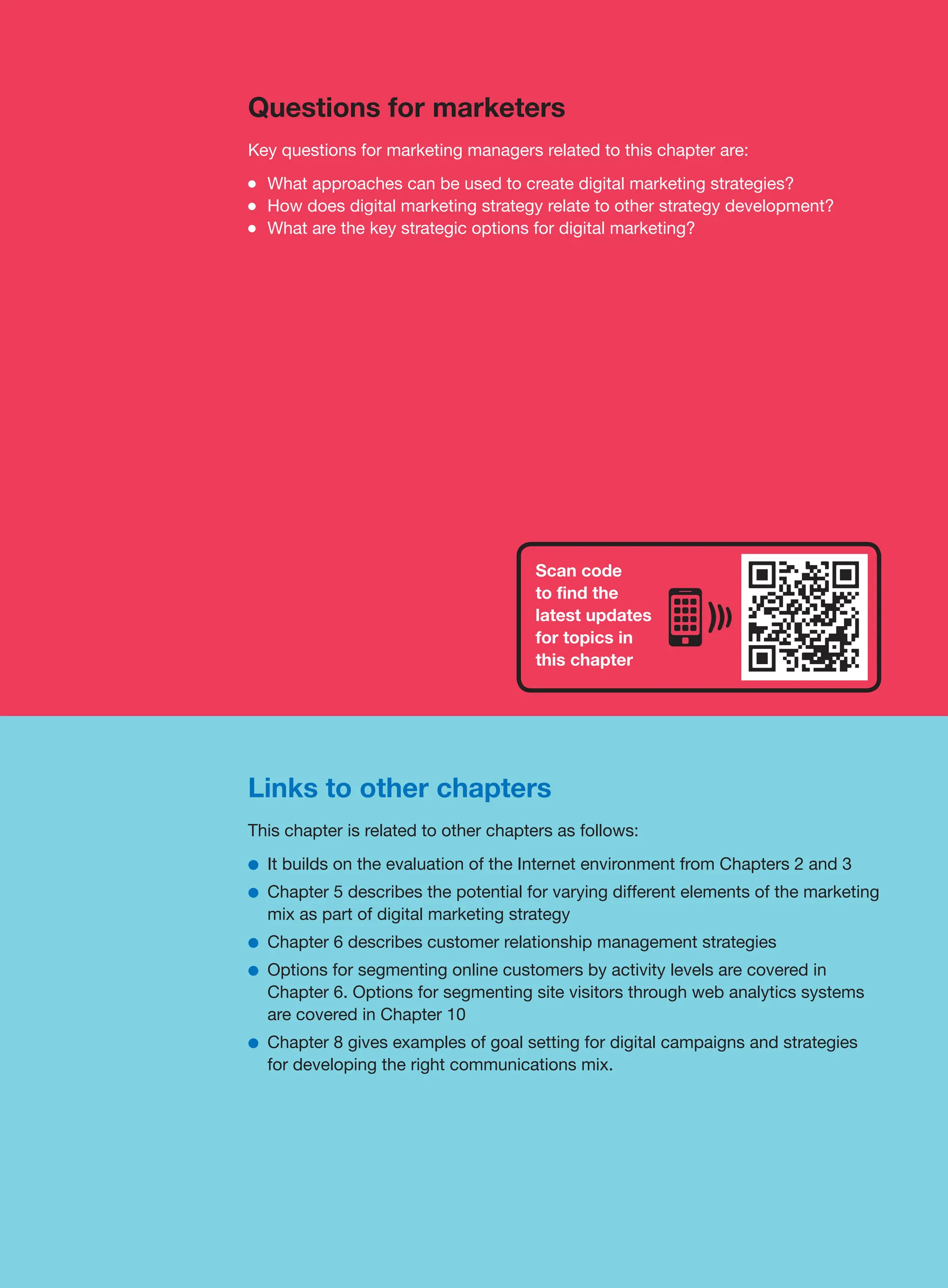 Links to other chapters
This chapter is related to other chapters as follows:
●
● It builds on the evaluation of the Internet environment from Chapters 2 and 3
●
● Chapter 5 describes the potential for varying different elements of the marketing
mix as part of digital marketing strategy
●
● Chapter 6 describes customer relationship management strategies
●
● Options for segmenting online customers by activity levels are covered in
Chapter 6. Options for segmenting site visitors through web analytics systems
are covered in Chapter 10
●
● Chapter 8 gives examples of goal setting for digital campaigns and strategies
for developing the right communications mix.
Questions for marketers
Key questions for marketing managers related to this chapter are:
●
● What approaches can be used to create digital marketing strategies?
●
● How does digital marketing strategy relate to other strategy development?
●
● What are the key strategic options for digital marketing?
Scan code
to find the
latest updates
for topics in
this chapter
 