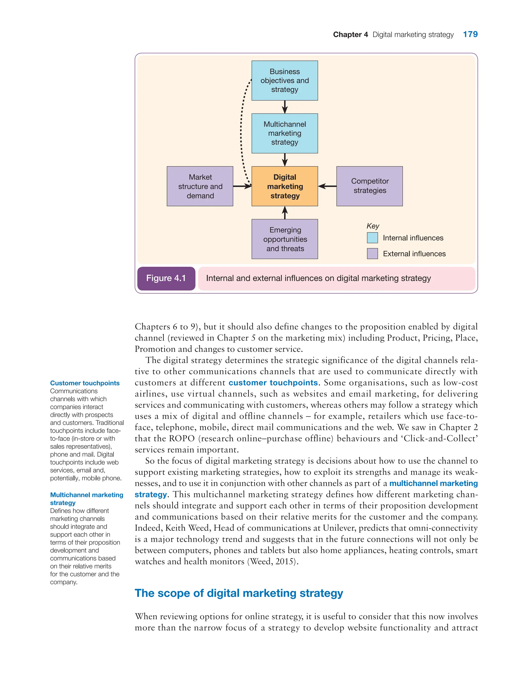 Chapter 4 Digital marketing strategy 179
Chapters 6 to 9), but it should also define changes to the proposition enabled by digital
channel (reviewed in Chapter 5 on the marketing mix) including Product, Pricing, Place,
Promotion and changes to customer service.
The digital strategy determines the strategic significance of the digital channels rela-
tive to other communications channels that are used to communicate directly with
customers at different customer touchpoints. Some organisations, such as low-cost
airlines, use virtual channels, such as websites and email marketing, for delivering
services and communicating with customers, whereas others may follow a strategy which
uses a mix of digital and offline channels – for example, retailers which use face-to-
face, telephone, mobile, direct mail communications and the web. We saw in Chapter 2
that the ROPO (research online–purchase offline) behaviours and ‘Click-and-Collect’
services remain important.
So the focus of digital marketing strategy is decisions about how to use the channel to
support existing marketing strategies, how to exploit its strengths and manage its weak-
nesses, and to use it in conjunction with other channels as part of a multichannel marketing
strategy. This multichannel marketing strategy defines how different marketing chan-
nels should integrate and support each other in terms of their proposition development
and communications based on their relative merits for the customer and the company.
Indeed, Keith Weed, Head of communications at Unilever, predicts that omni-connectivity
is a major technology trend and suggests that in the future connections will not only be
between computers, phones and tablets but also home appliances, heating controls, smart
watches and health monitors (Weed, 2015).
The scope of digital marketing strategy
When reviewing options for online strategy, it is useful to consider that this now involves
more than the narrow focus of a strategy to develop website functionality and attract
Customer touchpoints
Communications
channels with which
companies interact
directly with prospects
and customers. Traditional
touchpoints include face-
to-face (in-store or with
sales representatives),
phone and mail. Digital
touchpoints include web
services, email and,
potentially, mobile phone.
Multichannel marketing
strategy
Defines how different
marketing channels
should integrate and
support each other in
terms of their proposition
development and
communications based
on their relative merits
for the customer and the
company.
Internal influences
External influences
Business
objectives and
strategy
Multichannel
marketing
strategy
Digital
marketing
strategy
Competitor
strategies
Market
structure and
demand
Emerging
opportunities
and threats
Key
Internal and external influences on digital marketing strategy
Figure 4.1
 
