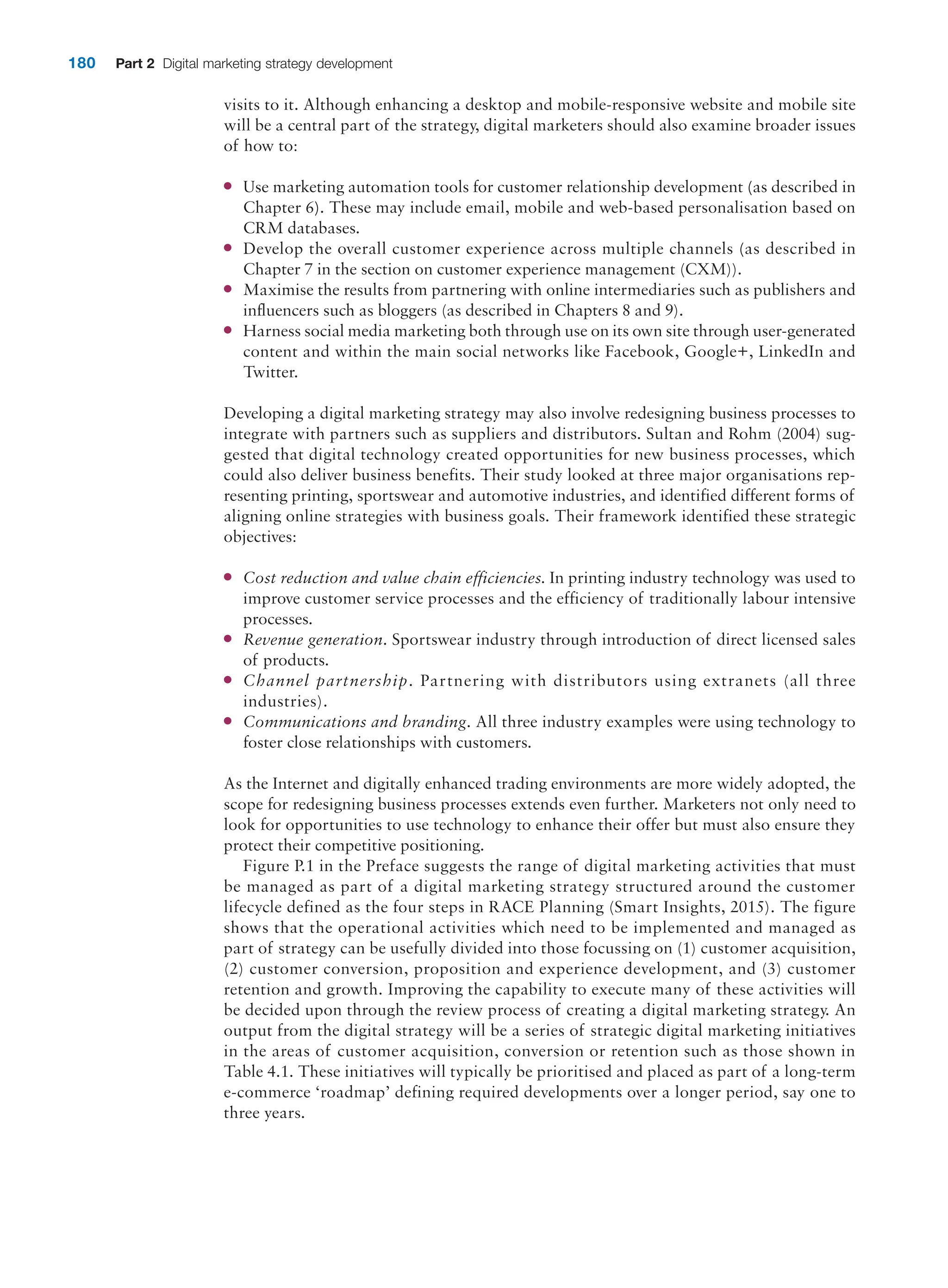 180 Part 2 Digital marketing strategy development
visits to it. Although enhancing a desktop and mobile-responsive website and mobile site
will be a central part of the strategy, digital marketers should also examine broader issues
of how to:
●
● Use marketing automation tools for customer relationship development (as described in
Chapter 6). These may include email, mobile and web-based personalisation based on
CRM databases.
●
● Develop the overall customer experience across multiple channels (as described in
Chapter 7 in the section on customer experience management (CXM)).
●
● Maximise the results from partnering with online intermediaries such as publishers and
influencers such as bloggers (as described in Chapters 8 and 9).
●
● Harness social media marketing both through use on its own site through user-­generated
content and within the main social networks like Facebook, Google+, LinkedIn and
Twitter.
Developing a digital marketing strategy may also involve redesigning business processes to
integrate with partners such as suppliers and distributors. Sultan and Rohm (2004) sug-
gested that digital technology created opportunities for new business processes, which
could also deliver business benefits. Their study looked at three major organisations rep-
resenting printing, sportswear and automotive industries, and identified different forms of
aligning online strategies with business goals. Their framework identified these strategic
objectives:
●
● Cost reduction and value chain efficiencies. In printing industry technology was used to
improve customer service processes and the efficiency of traditionally labour intensive
processes.
●
● Revenue generation. Sportswear industry through introduction of direct licensed sales
of products.
●
● Channel partnership. Partnering with distributors using extranets (all three
industries).
●
● Communications and branding. All three industry examples were using technology to
foster close relationships with customers.
As the Internet and digitally enhanced trading environments are more widely adopted, the
scope for redesigning business processes extends even further. Marketers not only need to
look for opportunities to use technology to enhance their offer but must also ensure they
protect their competitive positioning.
Figure P.1 in the Preface suggests the range of digital marketing activities that must
be managed as part of a digital marketing strategy structured around the customer
lifecycle defined as the four steps in RACE Planning (Smart Insights, 2015). The figure
shows that the operational activities which need to be implemented and managed as
part of strategy can be usefully divided into those focussing on (1) customer acquisition,
(2) customer conversion, proposition and experience development, and (3) customer
retention and growth. Improving the capability to execute many of these activities will
be decided upon through the review process of creating a digital marketing strategy. An
output from the digital strategy will be a series of strategic digital marketing initiatives
in the areas of customer acquisition, conversion or retention such as those shown in
Table 4.1. These initiatives will typically be prioritised and placed as part of a long-term
e-commerce ‘roadmap’ defining required developments over a longer period, say one to
three years.
 